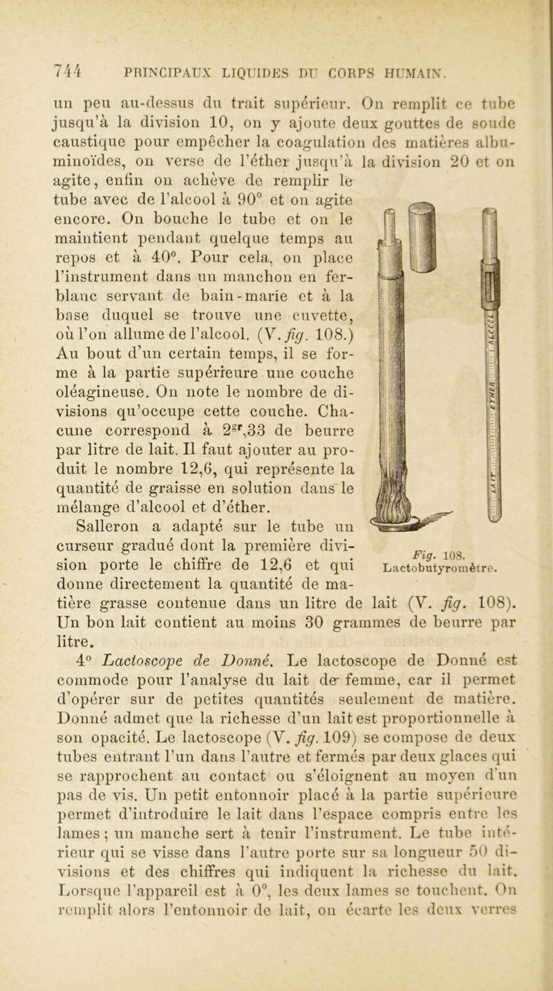 un peu au-clessus du trait supérieur. On remplit ce tube jusqu’à la division 10, on y ajoute deux gouttes de soude caustique pour empêcher la coagulation des matières albu- minoïdes, on verse de l’éther jusqu’à la division 20 et on agite, enfin on achève de remplir le tube avec de l’alcool à 90° et on agite encore. On bouche le tube et on le maintient pendant quelque temps au repos et à 40°. Pour cela, on place l’instrument dans un manchon en fer- blanc servant de bain-marie et à la base duquel se trouve une cuvette, où l’on allume de l’alcool. (V.fig. 108.) Au bout d’un certain temps, il se for- me à la partie supérieure une couche oléagineuse. On note le nombre de di- visions qu’occupe cette couche. Cha- cune correspond à 2gr,33 de beurre par litre de lait. Il faut ajouter au pro- duit le nombre 12,6, qui représente la quantité de graisse en solution dans le mélange d’alcool et d’éther. Salleron a adapté sur le tube un curseur gradué dont la première divi- sion porte le chiffre de 12,6 et qui donne directement la quantité de ma- tière grasse contenue dans un litre de lait (V. fi g. 108). Un bon lait contient au moins 30 grammes de beurre par litre. 4° Lactoscope de Donné. Le lactoscope de Donné est commode pour l’analyse du lait de femme, car il permet d’opérer sur de petites quantités seulement de matière. Donné admet que la richesse d’un lait est proportionnelle à son opacité. Le lactoscope (V. fig. 109) se compose de deux tubes entrant l’un dans l’autre et fermés par deux glaces qui se rapprochent au contact ou s’éloignent au moyen d'un pas de vis. Un petit entonnoir placé à la partie supérieure permet d’introduire le lait dans l’espace compris entre les lames ; un manche sert à tenir l’instrument. Le tube inté- rieur qui se visse dans l’autre porte sur sa longueur 50 di- visions et des chiffres qui indiquent la richesse du lait. Lorsque l’appareil est à 0°, les deux lames se touchent. On remplit alors l’entonnoir de lait, on écarte les deux verres Fig. 108. Lactobutyromètre.