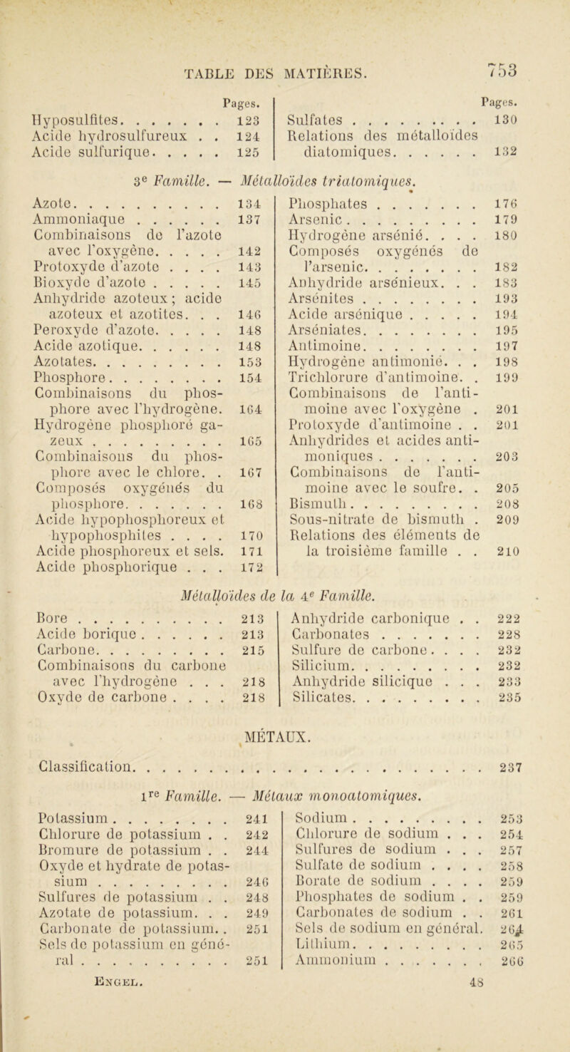 Pages. Hyposulfites 123 Acide hydrosulfureux . . 124 Acide sulfurique 125 Pages. Sulfates 130 Relations des métalloïdes diatomiques 132 3e Famille. — Métalloïdes triatomiques. Azote 134 Ammoniaque 137 Combinaisons do l’azote avec l’oxygène 142 Protoxyde d’azote .... 143 Bioxyde d’azote 145 Anhydride azoteux ; acide azoteux et azotites. . . 146 Peroxyde d’azote 148 Acide azotique 148 Azotates 153 Phosphore 154 Combinaisons du phos- phore avec l’hydrogène. 164 Hydrogène phosphore ga- zeux 165 Combinaisons du phos- phore avec le chlore. . 167 Composés oxygénés du phosphore 168 Acide liypophosplioreux et hypophospliiles .... 170 Acide phosphoreux et sels. 171 Acide pliospliorique ... 172 Phosphates 176 Arsenic 179 Hydrogène arsénié. . . . 180 Composés oxygénés de l’arsenic 182 Anhydride arsénieux. . . 183 Arsénites 193 Acide arsenique 194 Arséniates 195 Antimoine 197 Hydrogène antimonié. . . 198 Trichlorure d’antimoine. . 199 Combinaisons de l’anti- moine avec l’oxygène . 201 Protoxyde d'antimoine . . 201 Anhydrides et acides anti- moniques 203 Combinaisons de l’anti- moine avec le soufre. . 205 Bismuth 208 Sous-nitrate de bismuth . 209 Relations des éléments de la troisième famille . . 210 Métalloïdes de Bore 213 Acide borique 213 Carbone 215 Combinaisons du carbone avec l’hydrogène ... 218 Oxyde de carbone .... 218 la 4e Famille. Anhydride carbonique . . 222 Carbonates 228 Sulfure de carbone .... 232 Silicium 232 Anhydride silicique . . . 233 Silicates 235 MÉTAUX. Classification 237 Potassium Chlorure de potassium . . Bromure de potassium . . Oxyde et hydrate de potas- sium Sulfures de potassium . . Azotate de potassium. . . Carbonate de potassium.. Sels de potassium en géné- Sodium 253 Cldorure de sodium . . . 254 Sulfures de sodium . . . 257 Sulfate de sodium .... 258 Borate de sodium .... 259 Phosphates de sodium . . 259 Carbonates de sodium . . 261 Sels de sodium en général. 26^ Lithium 265 Ammonium 266 ire Famille. — Métaux monoatomiques. 241 242 244 246 248 249 251 Exgel. 48