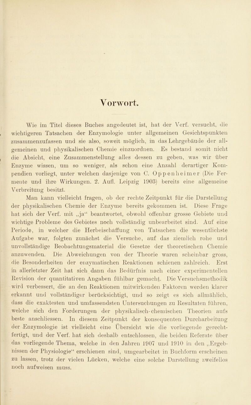 Wie im Titel dieses Buches angedeutet ist, hat der Verf. versucht, die wichtigeren Tatsachen der Enzymologie unter allgemeinen Gesichtspunkten zusammenzufassen und sie also, soweit möglich, in das Lehrgebäude der all- gemeinen und physikalischen Chemie einzuordnen. Es bestand somit nicht die Absicht, eine Zusammenstellung alles dessen zu geben, wTas wTir über Enzyme wissen, um so weniger, als schon eine Anzahl derartiger Kom- pendien vorliegt, unter welchen dasjenige von C. Oppenheimer (Die Fer- mente und ihre Wirkungen. 2. Aufl. Leipzig 1903) bereits eine allgemeine Verbreitung besitzt. Man kann vielleicht fragen, ob der rechte Zeitpunkt für die Darstellung der physikalischen Chemie der Enzyme bereits gekommen ist. Diese Frage hat sich der Verf. mit „ja“ beantwortet, obwohl offenbar grosse Gebiete und wuchtige Probleme des Gebietes noch vollständig unbearbeitet sind. Auf eine Periode, in welcher die Herbeischaffung von Tatsachen die wesentlichste Aufgabe war, folgten zunächst die Versuche, auf das ziemlich rohe und unvollständige Beobachtungsmaterial die Gesetze der theoretischen Chemie anzuwenden. Die Abweichungen von der Theorie waren scheinbar gross, die Besonderheiten der enzymatischen Reaktionen schienen zahlreich. Erst in allerletzter Zeit hat sich dann das Bedürfnis nach einer experimentellen Revision der quantitativen Angaben fühlbar gemacht. Die Versuchsmethodik wird verbessert, die an den Reaktionen mitwdrkenden Faktoren werden klarer erkannt und vollständiger berücksichtigt, und so zeigt es sich allmählich, dass die exaktesten und umfassendsten Untersuchungen zu Resultaten führen, welche sich den Forderungen der physikalisch-chemischen Theorien aufs beste anschliessen. In diesem Zeitpunkt der konsequenten Durcharbeitung der Enzymologie ist vielleicht eine (ibersicht wie die vorliegende gerecht- fertigt, und der Verf. hat sich deshalb entschlossen, die beiden Referate über das vorliegende Thema, welche in den Jahren 1907 und 1910 in den „Ergeb- nissen der Physiologie“ erschienen sind, umgearbeitet in Buchform erscheinen zu lassen, trotz der vielen Lücken, welche eine solche Darstellung zweifellos noch aufw^eisen muss.