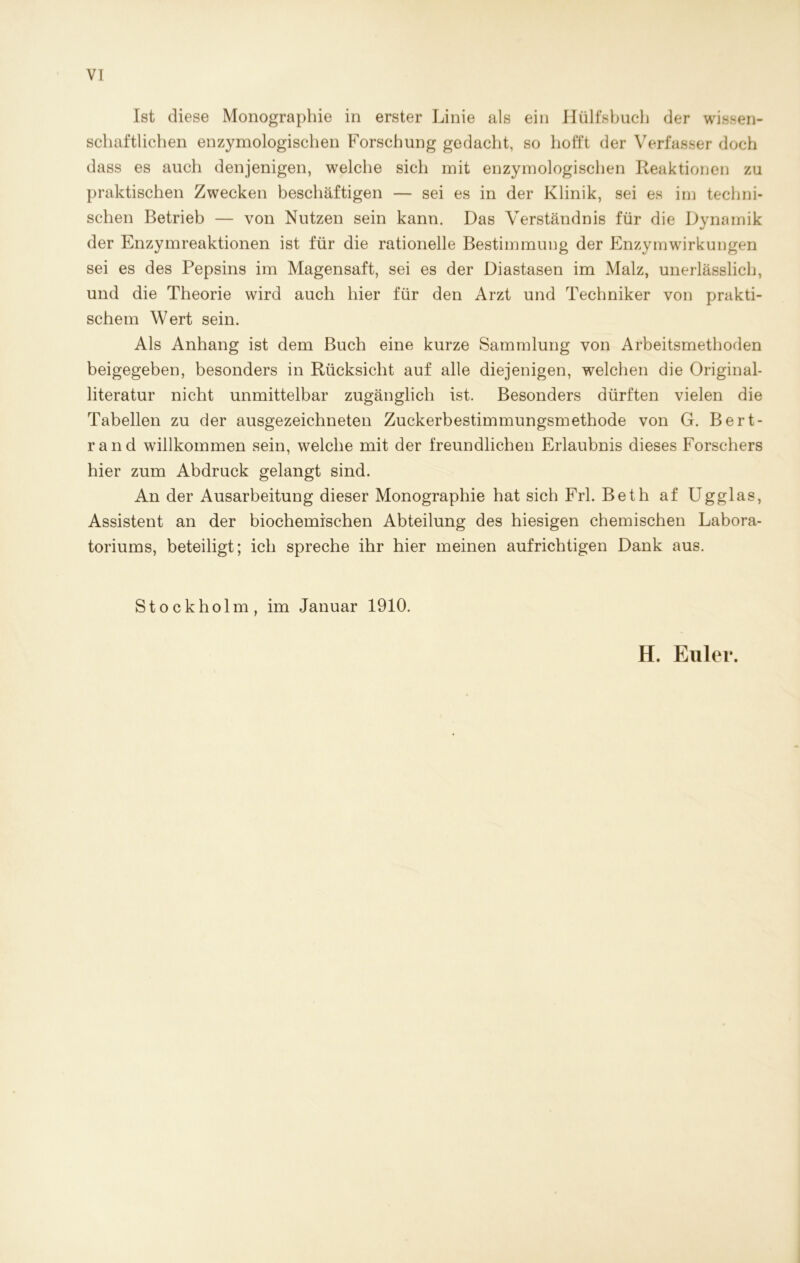 Ist diese Monographie in erster Linie als ein Hülfsbuch der wissen- schaftlichen enzymologischen Forschung gedacht, so hofft der Verfasser doch dass es auch denjenigen, welche sich mit enzymologischen Reaktionen zu praktischen Zwecken beschäftigen — sei es in der Klinik, sei es im techni- schen Betrieb — von Nutzen sein kann. Das Verständnis für die Dynamik der Enzymreaktionen ist für die rationelle Bestimmung der Enzymwirkungen sei es des Pepsins im Magensaft, sei es der Diastasen im Malz, unerlässlich, und die Theorie wird auch hier für den Arzt und Techniker von prakti- schem Wert sein. Als Anhang ist dem Buch eine kurze Sammlung von Arbeitsmethoden beigegeben, besonders in Rücksicht auf alle diejenigen, welchen die Original- literatur nicht unmittelbar zugänglich ist. Besonders dürften vielen die Tabellen zu der ausgezeichneten Zuckerbestimmungsmethode von G. Bert- rand willkommen sein, welche mit der freundlichen Erlaubnis dieses Forschers hier zum Abdruck gelangt sind. An der Ausarbeitung dieser Monographie hat sich Frl. Beth af Ugglas, Assistent an der biochemischen Abteilung des hiesigen chemischen Labora- toriums, beteiligt; ich spreche ihr hier meinen aufrichtigen Dank aus. Stockholm, im Januar 1910. H. Euler.