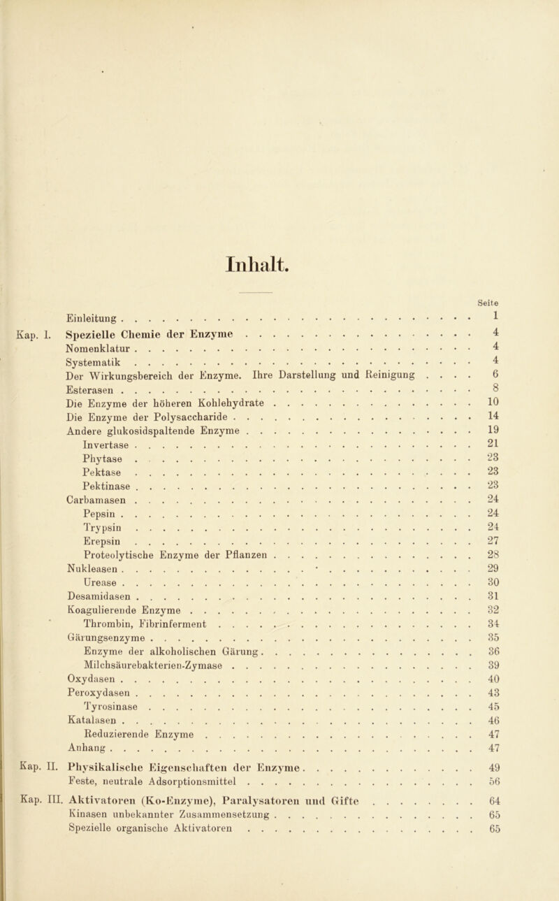 Inhalt. Seite Einleitung 1 Kap. 1. Spezielle Chemie der Enzyme 4 Nomenklatur 4 Systematik 4 Der Wirkungsbereich der Enzyme. Ihre Darstellung und Reinigung .... 6 Esterasen 8 Die Enzyme der höheren Kohlehydrate 10 Die Enzyme der Polysaccharide 14 Andere glukosidspaltende Enzyme 19 Invertase 21 Phytase . 23 Pektase 28 Pektinase 23 Carbamasen 24 Pepsin 24 Trypsin 24 Erepsin 27 Proteolytische Enzyme der Pflanzen 28 Nukleasen * 29 Urease 30 Desamidasen 31 Koagulierende Enzyme 32 Thrombin, Eibrinferment 34 Gärungsenzyme 35 Enzyme der alkoholischen Gärung 36 Milchsäurebakterien.Zymase 39 Oxydasen 40 Peroxydasen 43 Tyrosinase 45 Katalasen 46 Reduzierende Enzyme 47 Anhang 47 Kap. II. Physikalische Eigenschaften der Enzyme 49 Feste, neutrale Adsorptionsmittel 56 Kap. III. Aktivatoren (Ko-Enzymc), Paralysatoren und Gifte 64 Kinasen unbekannter Zusammensetzung 65 Spezielle organische Aktivatoren 65