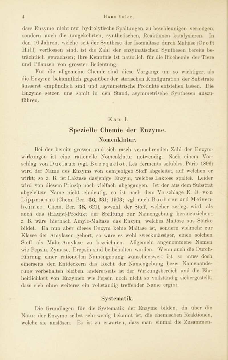 dass Enzyme nicht nur hydrolytische Spaltungen zu beschleunigen vermögen, sondern auch die umgekehrten, synthetischen, Reaktionen katalysieren. In den 10 Jahren, welche seit der Synthese der Isomaltose durch Maltase (Crof t Hill) verflossen sind, ist die Zahl der enzymatischen Synthesen bereits be- trächtlich gewachsen; ihre Kenntnis ist natürlich für die Biochemie der Tiere und Pflanzen von grösster Bedeutung. Für die allgemeine Chemie sind diese Vorgänge um so wichtiger, als die Enzyme bekanntlich gegenüber der sterischen Konfiguration der Substrate äusserst empfindlich sind und asymmetrische Produkte entstehen lassen. Die Enzyme setzen uns somit in den Stand, asymmetrische Synthesen auszu- führen. Kap. I. Spezielle Chemie der Enzyme. Nomenklatur. Bei der bereits grossen und sich rasch vermehrenden Zahl der Enzym- wirkungen ist eine rationelle Nomenklatur notwendig. Nach einem Vor- schlag von Duclaux (vgl. Bourquelot, Les ferments solubles, Paris 1896) wird der Name des Enzyms von demjenigen Stoff abgeleitet, auf welchen er wirkt; so z. B. ist Laktase dasjenige Enzym, welches Laktose spaltet. Leider wird von diesem Prinzip noch vielfach abgegangen. Ist der aus dem Substrat abgeleitete Name nicht eindeutig, so ist nach dem Vorschläge E. 0. von Lippmanns (Chem. Ber. 36, 331; 1903; vgl. auch Büchner und Meisen- heim er, Chem. Ber. 38, 621), sowohl der Stoff, welcher zerlegt wird, als auch das (Haupt)-Produkt der Spaltung zur Namengebung heranzuziehen; z. B. wäre hiernach Amvlo-Maltase das Enzym, welches Maltose aus Stärke bildet. Da nun aber dieses Enzym keine Maltase ist, sondern vielmehr zur Klasse der Amylasen gehört, so wäre es wohl zweckmässiger, einen solchen Stoff als Malto-Amylase zu bezeichnen. Allgemein angenommene Namen wie Pepsin, Zymase, Erepsin sind beibehalten worden. Wenn auch die Durch- führung einer rationellen Namengebung wünschenswert ist, so muss doch einerseits den Entdeckern das Recht der Namengebung bezvv. Namenände- rung Vorbehalten bleiben, andererseits ist der Wirkungsbereich und die Ein- heitlichkeit von Enzymen wie Pepsin noch nicht so vollständig sichergestellt, dass sich ohne weiteres ein vollständig treffender Name ergibt. Systematik. %/ Die Grundlagen für die Systematik der Enzyme bilden, da über die Natur der Enzyme selbst sehr wenig bekannt ist, die chemischen Reaktionen, wrelche sie auslösen. Pis ist zu erwarten, dass man einmal die Zusammen-