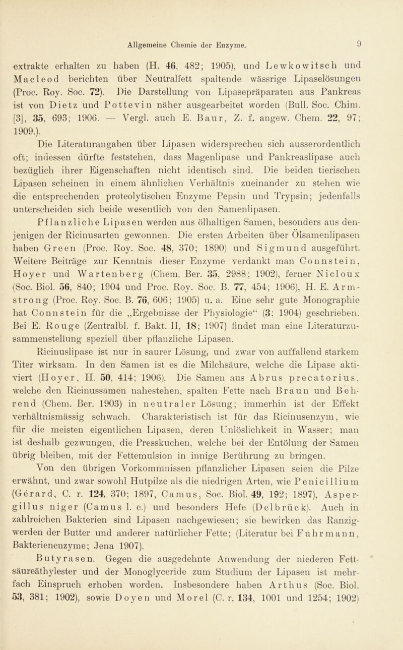 extrakte erhalten zu haben (H. 46, 482; 1905), und Lewkowitsch und Macleod berichten über Neutralfett spaltende wässrige Lipaselösungen (Proc. Roy. Soc. 72). Die Darstellung von Lipasepräparaten aus Pankreas ist von Dietz und Pottevin näher ausgearbeitet worden (Bull. Soc. Chim. [3], 35, 693; 1906. — Vergl. auch E. Baur, /. f. angew. Chem. 22, 97; 1909.). Die Literaturangaben über Lipasen widersprechen sich ausserordentlich oft; indessen dürfte feststehen, dass Magenlipase und Pankreaslipase auch bezüglich ihrer Eigenschaften nicht identisch sind. Die beiden tierischen Lipasen scheinen in einem ähnlichen Verhältnis zueinander zu stehen wie die entsprechenden proteolytischen Enzyme Pepsin und Trypsin; jedenfalls unterscheiden sich beide wesentlich von den Samenlipasen. Pflanzliche Lipasen werden aus ölhaltigen Samen, besonders aus den- jenigen der Ricinusarten gewonnen. Die ersten Arbeiten über Ölsamenlipasen haben Green (Proc. Roy. Soc. 48, 370; 1890) und Sigmund ausgeführt. Weitere Beiträge zur Kenntnis dieser Enzyme verdankt man Connstein, Hoyer und Wartenberg (Chem. Ber. 35, 2988; 1902), ferner Nic 1 oux (Soc. Biol. 56, 840; 1904 und Proc. Roy. Soc. B. 77, 454; 1906), H. E. Arm- strong (Proc. Roy. Soc. B. 76, 606; 1905) u. a. Eine sehr gute Monographie hat Connstein für die „Ergebnisse der Physiologie“ (3; 1904) geschrieben. Bei E. Rouge (Zentralbl. f. Bakt. II, 18; 1907) findet man eine Literaturzu- sammenstellung speziell über pflanzliche Lipasen. Ricinuslipase ist nur in saurer Lösung, und zwar von auffallend starkem Titer wirksam. In den Samen ist es die Milchsäure, welche die Lipase akti- viert (Hoyer, H. 50, 414; 1906). Die Samen aus Abrus precatorius, welche den Ricinussamen nahestehen, spalten Fette nach Braun und Beh- rend (Chem. Ber. 1903) in neutraler Lösung; immerhin ist der Effekt verhältnismässig schwach. Charakteristisch ist für das Ricinusenzym, wie für die meisten eigentlichen Lipasen, deren Unlöslichkeit in Wasser; man ist deshalb gezwungen, die Presskuchen, welche bei der Entölung der Samen übrig bleiben, mit der Fettemulsion in innige Berührung zu bringen. Von den übrigen Vorkommnissen pflanzlicher Lipasen seien die Pilze erwähnt, und zwar sowohl Hutpilze als die niedrigen Arten, wie Penicillium (Gerard, C. r. 124, 370; 1897, Camus, Soc. Biol. 49, 192; 1897), Asper- gillus niger (Camus 1. c.) und besonders Hefe (Delbrück). Auch in zahlreichen Bakterien sind Lipasen nachgewiesen; sie bewirken das Ranzig- werden der Butter und anderer natürlicher Fette; (Literatur bei Fuhrmann, Bakterienenzyme; Jena 1907). Butyrasen. Gegen die ausgedehnte Anwendung der niederen Fett- säureäthylester und der Monoglyceride zum Studium der Lipasen ist mehr- fach Einspruch erhoben worden. Insbesondere haben Art hu s (Soc. Biol. 53, 381; 1902), sowie Doyen und Morel (C. r. 134, 1001 und 1254; 1902)