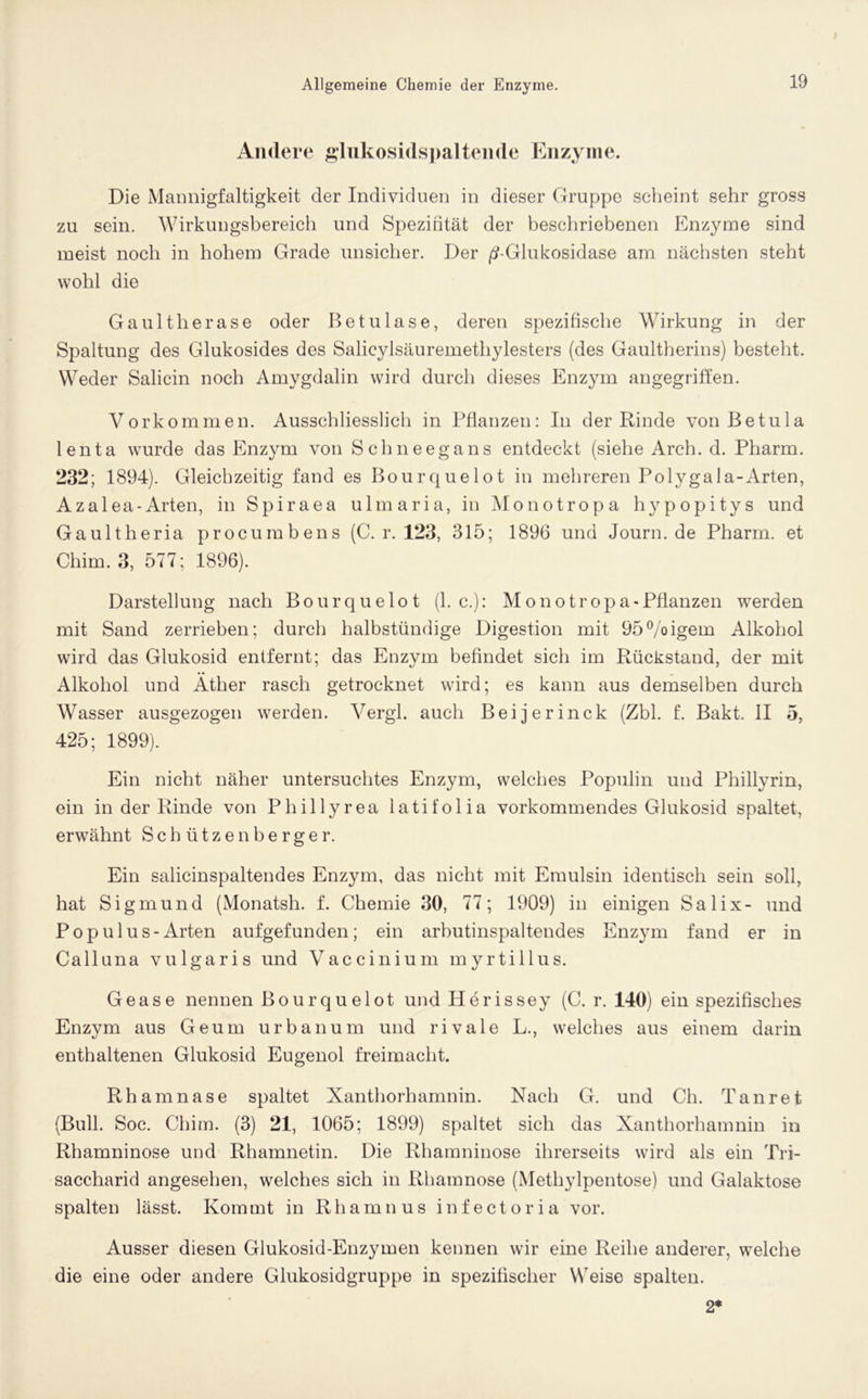 Andere glukosidspaltende Enzyme. Die Mannigfaltigkeit der Individuen in dieser Gruppe scheint sehr gross zu sein. Wirkungsbereich und Spezifität der beschriebenen Enzyme sind meist noch in hohem Grade unsicher. Der /?-Glukosidase am nächsten steht wohl die Gaultherase oder Betuläse, deren spezifische Wirkung in der Spaltung des Glukosides des Salicylsäuremethylesters (des Gaultherins) besteht. Weder Salicin noch Amygdalin wird durch dieses Enzym angegriffen. Vorkommen. Ausschliesslich in Pflanzen: In der Rinde von Betula lenta wurde das Enzym von Schneegans entdeckt (siehe Arch. d. Pharm. 232; 1894). Gleichzeitig fand es Bourquelot in mehreren Polygala-Arten, Azalea-Arten, in Spiraea ulmaria, in Monotropa hypopitys und Gaultheria procumbens (C. r. 123, 315; 1896 und Journ.de Pharm, et Chim. 3, 577; 1896). Darstellung nach Bourquelot (1. c.): Monotropa-Pflanzen werden mit Sand zerrieben; durch halbstündige Digestion mit 95%igem Alkohol wird das Glukosid entfernt; das Enzym befindet sich im Rückstand, der mit Alkohol und Äther rasch getrocknet wird; es kann aus demselben durch Wasser ausgezogen werden. Yergl. auch Beijerinck (Zbl. t Bakt. II o, 425; 1899). Ein nicht näher untersuchtes Enzym, welches Populin und Phillyrin, ein in der Rinde von Phillyrea latifolia vorkommendes Glukosid spaltet, erwähnt S c h ü t z e n b e r g e r. Ein salicinspaltendes Enzym, das nicht mit Emulsin identisch sein soll, hat Sigmund (Monatsh. f. Chemie 30, 77; 1909) in einigen Salix- und Pop ul us-Arten aufgefunden; ein arbutinspaltendes Enzym fand er in Calluna vulgaris und Vaccinium myrtillus. Gease nennen Bourquelot und Herissey (C. r. 140) ein spezifisches Enzym aus Geum urbanum und rivale L., welches aus einem darin enthaltenen Glukosid Eugenol freimacht. Rhamnase spaltet Xanthorhamnin. Nach G. und Ch. Tan re t (Bull. Soc. Chim. (3) 21, 1065; 1899) spaltet sich das Xanthorhamnin in Rhamninose und Rhamnetin. Die Rhamninose ihrerseits wird als ein Tri- saccharid angesehen, welches sich in Rhamnose (Methylpentose) und Galaktose spalten lässt. Kommt in Rhamnus infectoria vor. Ausser diesen Glukosid-Enzymen kennen wir eine Reihe anderer, welche die eine oder andere Glukosidgruppe in spezifischer Weise spalten. 2*