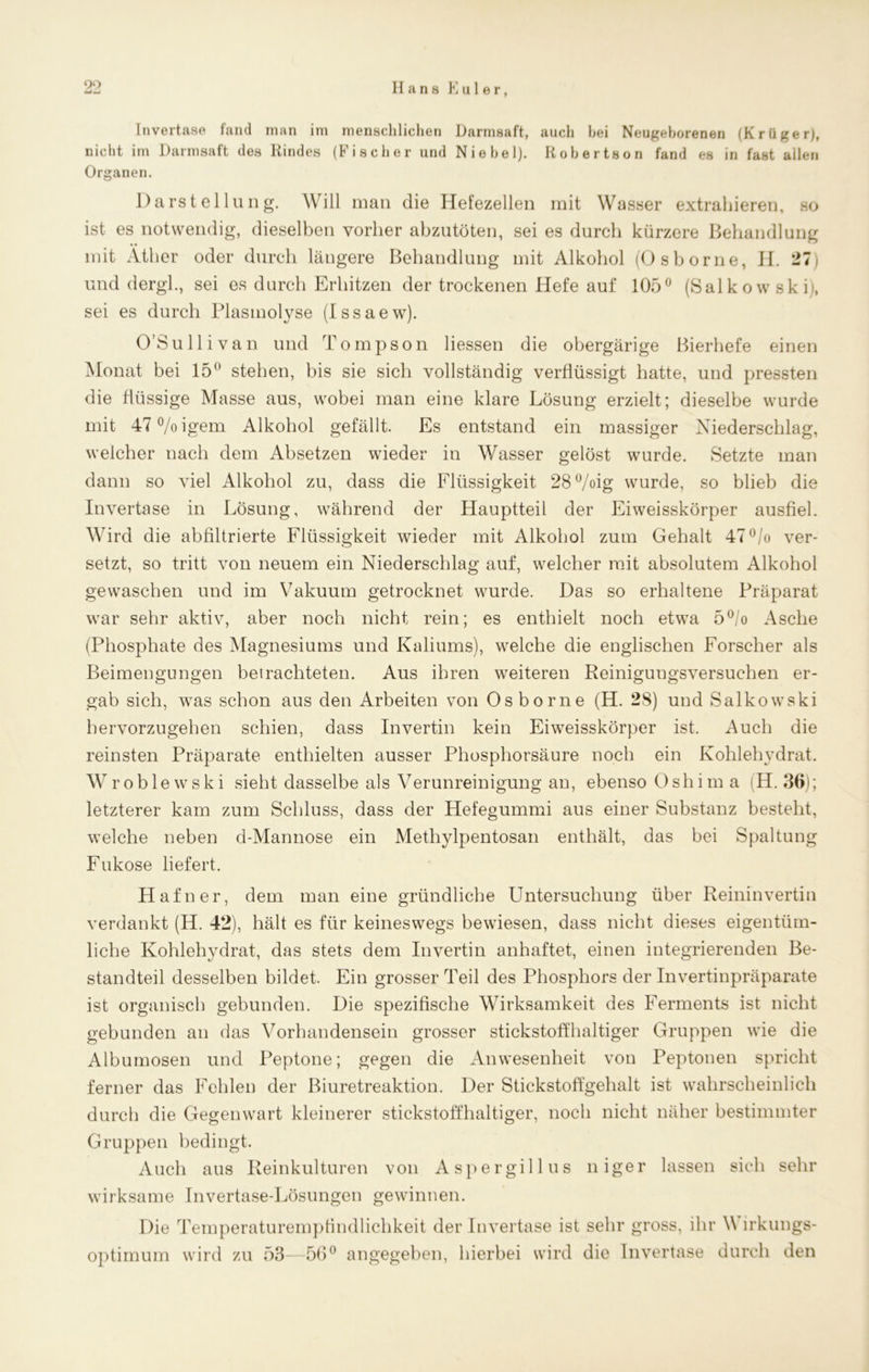 99 Invertase fand man im menschlichen Darmsaft, auch hei Neugeborenen (Krüger), nicht im Darmsaft des Kindes (Fischer und Niebel). Robertson fand es in fast allen Organen. Darstellung. Will inan die Hefezellen mit Wasser extrahieren, so ist es notwendig, dieselben vorher abzutöten, sei es durch kürzere Behandlung • • mit Äther oder durch längere Behandlung mit Alkohol (Osborne, II. 27 und dergl., sei es durch Erhitzen der trockenen Hefe auf 105° (Salkowski), sei es durch Plasmolyse (Issaew). O’Sullivan und Tompson Hessen die obergärige Bierhefe einen Monat bei 15 stehen, bis sie sich vollständig verflüssigt hatte, und pressten die flüssige Masse aus, wobei man eine klare Lösung erzielt; dieselbe wurde mit 47°/oigem Alkohol gefällt. Es entstand ein massiger Niederschlag, weicher nach dem Absetzen wieder in Wasser gelöst wurde. Setzte man dann so viel Alkohol zu, dass die Flüssigkeit 28°/oig wurde, so blieb die Invertase in Lösung, während der Hauptteil der Eiweisskörper ausfiel. Wird die abfiltrierte Flüssigkeit wieder mit Alkohol zum Gehalt 47°/o ver- setzt, so tritt von neuem ein Niederschlag auf, welcher mit absolutem Alkohol gewaschen und im Vakuum getrocknet wurde. Das so erhaltene Präparat war sehr aktiv, aber noch nicht rein; es enthielt noch etwa 5°/o Asche (Phosphate des Magnesiums und Kaliums), welche die englischen Forscher als Beimengungen betrachteten. Aus ihren weiteren Reinigungsversuchen er- gab sich, was schon aus den Arbeiten von Osborne (H. 28) und Salkowski bervorzugehen schien, dass Invertin kein Eiweisskörper ist, Auch die reinsten Präparate enthielten ausser Phosphorsäure noch ein Kohlehydrat. Wroblewski sieht dasselbe als Verunreinigung an, ebenso 0shim a (H. 36); letzterer kam zum Schluss, dass der Hefegummi aus einer Substanz besteht, welche neben d-Mannose ein Methylpentosan enthält, das bei Spaltung Fukose liefert. Hafner, dem man eine gründliche LTntersucliung über Reininvertin verdankt (H. 42), hält es für keineswegs bewiesen, dass nicht dieses eigentüm- liche Kohlehydrat, das stets dem Invertin anhaftet, einen integrierenden Be- standteil desselben bildet. Ein grosser Teil des Phosphors der Invertinpräparate ist organisch gebunden. Die spezifische Wirksamkeit des Ferments ist nicht gebunden an das Vorhandensein grosser stickstoffhaltiger Gruppen wie die Albumosen und Peptone; gegen die Anwesenheit von Peptonen spricht ferner das Fehlen der Biuretreaktion. Der Stickstoffgehalt ist wahrscheinlich durch die Gegenwart kleinerer stickstoffhaltiger, noch nicht näher bestimmter Gruppen bedingt. Auch aus Reinkulturen von Aspergillus niger lassen sich sehr wirksame Invertase-Lösungen gewinnen. Die Temperaturempfindlichkeit der Invertase ist sehr gross, ihr V irkungs- optimum wird zu 53—56° angegeben, hierbei wird die Invertase durch den