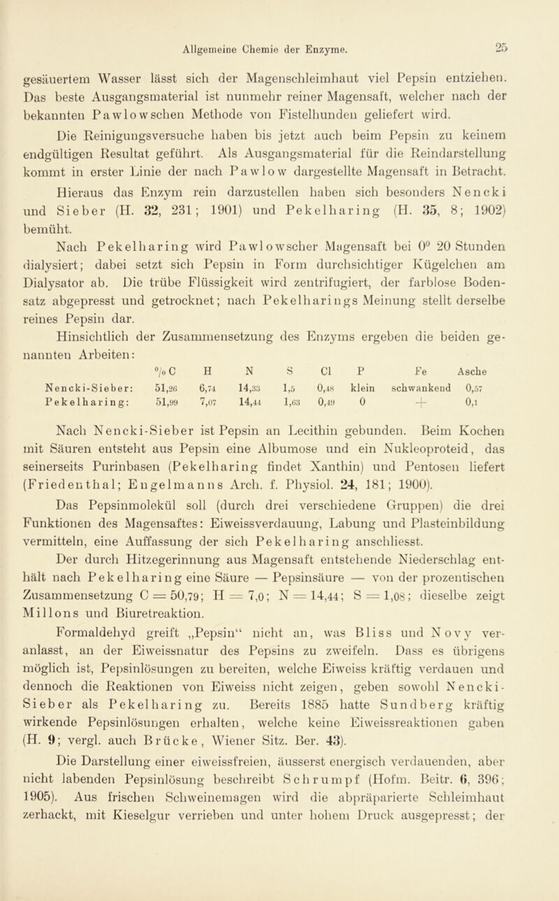 gesäuertem Wasser lässt sich der Magenschleimhaut viel Pepsin entziehen. Das beste Ausgangsmaterial ist nunmehr reiner Magensaft, welcher nach der bekannten Pawlow sehen Methode von Fistelhunden geliefert wird. Die Reinigungsversuche haben bis jetzt auch beim Pepsin zu keinem endgültigen Resultat geführt. Als Ausgangsmaterial für die Reindarstellung kommt in erster Linie der nach Pawlow dargestellte Magensaft in Betracht. Hieraus das Enzym rein darzustellen haben sich besonders Nencki und Sieber (H. 32, 231; 1901) und Pekelharing (H. 35, 8; 1902) bemüht. Nach Pekelharing wird Pawlowscher Magensaft bei 0° 20 Stunden dialysiert; dabei setzt sieb Pepsin in Form durchsichtiger Kügelchen am Dialysator ab. Die trübe Flüssigkeit wird zentrifugiert, der farblose Boden- satz abgepresst und getrocknet; nach Pekelharings Meinung stellt derselbe reines Pepsin dar. Hinsichtlich der Zusammensetzung des Enzyms ergeben die beiden ge- nannten Arbeiten: °/oC H N S CI P Fe Asche Nencki-Sieber: 51,26 6,74 14,33 1,5 0,48 klein schwankend 0,57 Pekelharing: 51,99 7,07 14,44 1,63 0,49 0 -4- 0,1 Nach Nencki-Sieber ist Pepsin an Lecithin gebunden. Beim Kochen mit Säuren entsteht aus Pepsin eine Albumose und ein Nukleoproteid, das seinerseits Purinbasen (Pekelharing findet Xanthin) und Pentosen liefert (Friedenthal; Engelmanns Arch. f. Physiol. 24, 181; 1900). Das Pepsinmolekül soll (durch drei verschiedene Gruppen) die drei Funktionen des Magensaftes: Eiweissverdauung, Labung und Plasteinbildung vermitteln, eine Auffassung der sich Pekelharing anschliesst. Der durch Hitzegerinnung aus Magensaft entstehende Niederschlag ent- hält nach Pekelharing eine Säure — Pepsinsäure — von der prozentischen Zusammensetzung C = 50,79; H = 7,o; N = 14,44; S = l,08; dieselbe zeigt Mil Ions und Biuretreaktion. Formaldehyd greift „Pepsin“ nicht an, was Bliss und Novy ver- anlasst, an der Eiweissnatur des Pepsins zu zweifeln. Dass es übrigens möglich ist, Pepsinlösungen zu bereiten, welche Eiweiss kräftig verdauen und dennoch die Reaktionen von Eiweiss nicht zeigen, geben sowohl Nencki- Sieber als Pekelharing zu. Bereits 1885 hatte Sundberg kräftig wirkende Pepsinlösungen erhalten, welche keine Eiweissreaktionen gaben (H. 9; vergl. auch Brücke, Wiener Sitz. Ber. 43). Die Darstellung einer eiweissfreien, äusserst energisch verdauenden, aber nicht labenden Pepsinlösung beschreibt Schrumpf (Hofm. Beitr. 0, 396; 1905). Aus frischen Schweinemagen wird die abpräparierte Schleimhaut zerhackt, mit Kieselgur verrieben und unter hohem Druck ausgepresst; der