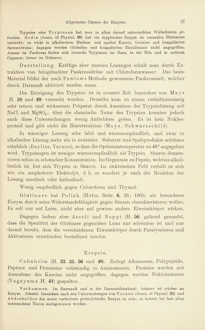 Trypsine oder Tryptasen hat man in allen darauf untersuchten Wirbeltieren ge- funden. Hedin (Journ. of Physiol. 30) hat ein tryptisches Enzym im normalen Blutserum entdeckt; es wirkt in alkalischem Medium und spaltet Kasein, Gelatine und koaguliertes Serumeiweiss; dagegen werden Globuline und koaguliertes Eieralbumin nicht angegriffen. Ausser im Pankreas finden sich tierische Tryptasen im Harn, in der Milz und in anderen Organen; ferner im Hühnerei. Darstellung. Kräftige aber unreine Lösungen erhält man durch Ex- traktion von feingehackter Pankreasdrüse mit Chloroformwasser. Das beste Material bildet der nach Pawlows Methode gewonnene Pankreassaft, welcher durch Darmsaft aktiviert werden muss. Die Reinigung des Trypsins ist in neuerer Zeit besonders von Mays H. 38 und 49) versucht worden. Derselbe kam zu einem verhältnismässig sehr reinen und wirksamen Präparat durch Aussalzen der Trypsinlösung mit NaCl und MgS04; über die chemische Natur des Trypsins konnten jedoch auch diese Untersuchungen wenig Aufschluss geben. Es ist kein Nukleo- proteid und gibt nicht die Biuretreaktion (Mays, Schwarzschild). In wässriger Lösung sehr labil und wärmeempfindlich, und zwar in alkalischer Lösung mehr als in neutraler. Substrat und Spaltprodukte schützen erheblich (Bayliss, Vernon), so dass die Optimumtemperatur zu 40° angegeben wird. Trypsinogen ist weniger wärmeempfindlich als Trypsin. Säuren denatu- rieren schon in schwacher Konzentration. Im Gegensatz zu Pepsin, welches alkali- löslich ist, löst sich Trypsin in Säuren. Im elektrischen Feld verhält es sich wie ein amphoterer Elektrolyt, d. h. es wandert je nach der Reaktion der Lösung anodisch oder kathodisch. Wenig empfindlich gegen Chloroform und Thymol. Glutinase hat Pollak (Hofin. Beitr. 6, 95; 1905) als besonderes Enzym durch seine Widerstandsfähigkeit gegen Säuren charakterisieren wollen. Es soll nur auf Leim, nicht aber auf gewisse andere Eiweisskörper wirken. Dagegen haben aber As coli und Neppi (H. 56) geltend gemacht, dass die Spezifität der Glutinase gegenüber Leim nur scheinbar ist und nur darauf beruht, dass die verschiedenen Eiweisskörper durch Paralysatoren und Aktivatoren verschieden beeinflusst werden. Erepsin. Cohn heim (H. 33, 35, 36 und 49). Zerlegt Albumosen, Polypeptide, Peptone und Protamine vollständig in Aminosäuren. Proteine werden mit Ausnahme des Kaseins nicht angegriffen, dagegen werden Nukleinsäuren (Nagayama H. 41) gespalten. Vorkommen. Im Darmsaft und in der Darmschleimhaut; letztere ist reicher an Enzym. Scheint, besonders nach den Untersuchungen von Vernon (Journ. of Physiol. 32) und Abderhalden das meist verbreitete proteolytische Enzym zu sein; es konnte bei fast allen untersuchten Tieren nachgewiesen werden.