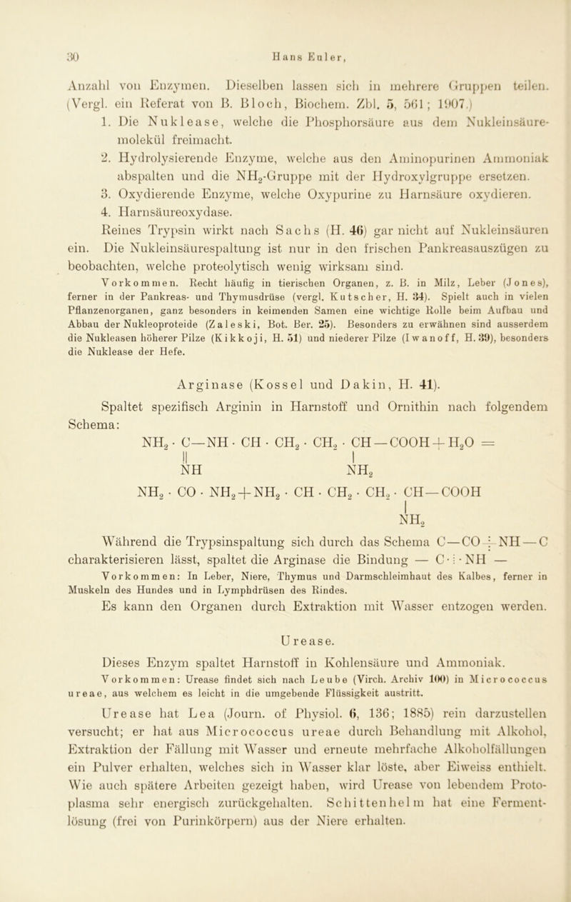 Anzahl von Enzymen. Dieselben lassen sich in mehrere Gruppen teilen. (Vergl. ein Referat von B. Bloch, Biochem. Zbl. o, 561; 1907.) 1. Die Nuklease, welche die Phosphorsäure aus dem Nukleinsäure- molekül freimacht. 2. Hydrolysierende Enzyme, welche aus den Aminopurinen Ammoniak abspalten und die NH2-Gruppe mit der Hydroxylgruppe ersetzen. 3. Oxydierende Enzyme, welche Oxypurine zu Harnsäure oxydieren. 4. Harnsäureoxydase. Reines Trypsin wirkt nach Sachs (H. 46) gar nicht auf Nukleinsäuren ein. Die Nukleinsäurespaltung ist nur in den frischen Pankreasauszügen zu beobachten, welche proteolytisch wenig wirksam sind. Vorkommen. Recht häufig in tierischen Organen, z. B. in Milz, Leber (Jones), ferner in der Pankreas- und Thymusdrüse (vergl. Kutscher, H. .‘54). Spielt auch in vielen Pflanzenorganen, ganz besonders in keimenden Samen eine wichtige Rolle beim Aufbau und Abbau der Nukleoproteide (Zaleski, Bot. Bei*. 25). Besonders zu erwähnen sind ausserdem die Nukleasen höherer Pilze (Kikkoji, H. 51) und niederer Pilze (Iwanoff, H. 39), besonders die Nuklease der Hefe. Arginase (Kossel und Dakin, H. 41) Spaltet spezifisch Arginin in Harnstoff und Ornithin nach folgendem Schema: NH2. C—NH • CH • CH2 - CH2 • CH — COOH-f H20 = II “I NH NH2 NH, - CO • NH2 + NH2 • CH - CH, - CH, - CH—COOH i nh2 Während die Trypsinspaltung sich durch das Schema C — CO-i-NH — C charakterisieren lässt, spaltet die Arginase die Bindung — C :-NH — Vorkommen: In Leber, Niere, Thymus und Darmschleimhaut des Kalbes, ferner in Muskeln des Hundes und in Lymphdrüsen des Rindes. Es kann den Organen durch Extraktion mit Wasser entzogen werden. U rease. Dieses Enzym spaltet Harnstoff in Kohlensäure und Ammoniak. Vorkommen: Urease findet sich nach Leube (Virch. Archiv 100) in Micrococcus ureae, aus welchem es leicht in die umgebende Flüssigkeit austritt. Urease hat Lea (Journ. of Physiol. 6, 136; 1885) rein darzustellen versucht; er hat aus Micrococcus ureae durch Behandlung mit Alkohol, Extraktion der Fällung mit Wasser und erneute mehrfache Alkoholfällungen ein Pulver erhalten, welches sich in Wasser klar löste, aber Eiweiss enthielt. Wie auch spätere Arbeiten gezeigt haben, wird Urease von lebendem Proto- plasma sehr energisch zurückgehalten. Schittenhelm hat eine Ferment- lösung (frei von Purinkörpern) aus der Niere erhalten.