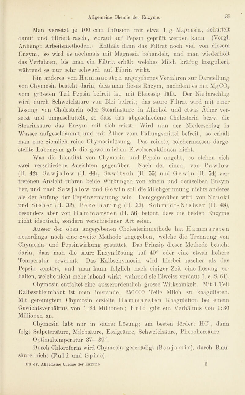 Man versetzt je 100 ccm Infusion mit etwa 1 g Magnesia, schüttelt damit und filtriert rasch, worauf auf Pepsin geprüft werden kann. (Vergl. Anhang: Arbeitsmethoden.) Enthält dann das Filtrat noch viel von diesem Enzym, so wird es nochmals mit Magnesia behandelt, und man wiederholt das Verfahren, bis man ein Filtrat erhält, welches Milch kräftig koaguliert, während es nur sehr schwach auf Fibrin wirkt. Ein anderes von Hammar sten angegebenes Verfahren zur Darstellung von Chymosin besteht darin, dass man dieses Enzym, nachdem es mit MgC03 vom grössten Teil Pepsin befreit ist, mit Bleiessig fällt. Der Niederschlag wird durch Schwefelsäure von Blei befreit; das saure Filtrat wird mit einer Lösung von Cholesterin oder Stearinsäure in Alkohol und etwas Äther ver- setzt und umgeschüttelt, so dass das abgeschiedene Cholesterin bezw. die Stearinsäure das Enzym mit sich reisst. Wird nun der Niederschlag in Wasser aufgeschlämmt und mit Äther vom Fällungsmittel befreit, so erhält man eine ziemlich reine Chymosinlösung. Das reinste, solchermassen darge- stellte Labenzym gab die gewöhnlichen Eiweissreaktionen nicht. Was die Identität von Chymosin und Pepsin angeht, so stehen sich zwei verschiedene Ansichten gegenüber. Nach der einen, von Pawlow (H. 42), Sawjalow (H. 44), Sa witsch (H. 55) und Gewin (H. 54) ver- tretenen Ansicht rühren beide Wirkungen von einem und demselben Enzym her, und nach Sawjalow und Gewin soll die Milchgerinnung nichts anderes als der Anfang der Pepsinverdauung sein. Demgegenüber wird von Nencki und Sieber (H. 32), Pekelharing (H. 35), Schmidt-Nielsen (H. 48), besonders aber von Hammarsten (H. 50) betont, dass die beiden Enzyme nicht identisch, sondern verschiedener Art seien. Ausser der oben angegebenen Cholesterinmethode hat Ilammarsten neuerdings noch eine zweite Methode angegeben, welche die Trennung von Chymosin- und Pepsin Wirkung gestattet. Das Prinzip dieser Methode besteht darin, dass man die saure Enzymlösung auf 40° oder eine etwas höhere Temperatur erwärmt. Das Kalbschymosin wird hierbei rascher als das Pepsin zerstört, und man kann folglich nach einiger Zeit eine Lösung er- halten, welche nicht mehr labend wirkt, während sie Eiweiss verdaut (1. c. S. 61). Chymosin entfaltet eine ausserordentlich grosse Wirksamkeit. Mit 1 Teil Kalbsschleimhaut ist man imstande, 250000 Teile Milch zu koagulieren. Mit gereinigtem Chymosin erzielte II am mar sten Koagulation bei einem Gewichtsverhältnis von 1:24 Millionen; Fuld gibt ein Verhältnis von 1:30 Millionen an. Chymosin labt nur in saurer Lösung; am besten fördert HCl, dann folgt Salpetersäure, Milchsäure, Essigsäure, Schwefelsäure, Phosphorsäure. Optimaltemperatur 37—39°. Durch Chloroform wird Chymosin geschädigt (Benjamin), durch Blau- säure nicht (Fuld und Spiro). Euler, Allgemeine Chemie der Enzyme.