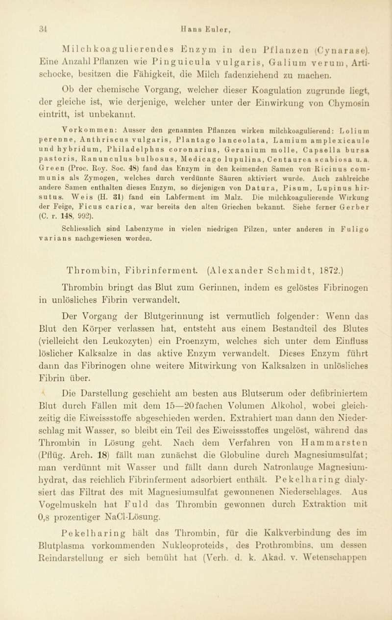 Milchkoagulierendes Enzym in den Pflanzen (Cynarase). Eine Anzahl Pflanzen wie Pinguicula vulgaris, Galium verum, Arti- schocke, besitzen die Fähigkeit, die Milch fadenziehend zu machen. Ob der chemische Vorgang, welcher dieser Koagulation zugrunde liegt, der gleiche ist, wie derjenige, welcher unter der Einwirkung von Chymosin eintritt, ist unbekannt. Vorkommen: Ausser den genannten Pflanzen wirken milcbkoagulierend: Loli um perenne, Anthriscus vulgaris, Plantago lanceolata, Lamium amplexicaule und hybridum, Philadelphus coronarius, Geranium molle, Capsella bursa pastoris, Ranunculus bulbosus, Medicago lupulina, Centaurea scabiosa u. a, Green (Proc. Roy. Soc. 48) fand das Enzym in den keimenden Samen von Ricinus com- munis als Zymogen, welches durch verdünnte Säuren aktiviert wurde. Auch zahlreiche andere Samen enthalten dieses Enzym, so diejenigen von Datura, Pisum, Lupinushir- sutus. Weis (H. 31) fand ein Labferment im Malz. Die milchkoagulierende Wirkung der Feige, Ficus carica, war bereits den alten Griechen bekannt. Siehe ferner Gerber (C. r. 148, 992). Schliesslich sind Labenzyme in vielen niedrigen Pilzen, unter anderen in Fuligo varians nachgewiesen worden. Thrombin, Fibrinferment. (Alexander Schmidt, 1872.) Thrombin bringt das Blut zum Gerinnen, indem es gelöstes Fibrinogen in unlösliches Fibrin verwandelt. Der Vorgang der Blutgerinnung ist vermutlich folgender: Wenn das Blut den Körper verlassen hat, entsteht aus einem Bestandteil des Blutes (vielleicht den Leukozyten) ein Proenzym, welches sich unter dem Einfluss löslicher Kalksalze in das aktive Enzym verwandelt. Dieses Enzym führt dann das Fibrinogen ohne weitere Mitwirkung von Kalksalzen in unlösliches Fibrin über. Die Darstellung geschieht am besten aus Blutserum oder defibriniertem Blut durch Fällen mit dem 15—20fachen Volumen Alkohol, wobei gleich- zeitig die Eiweissstoffe abgeschieden werden. Extrahiert man dann den Nieder- schlag mit Wasser, so bleibt ein Teil des Eiweissstoffes ungelöst, während das Thrombin in Lösung geht. Nach dem Verfahren von Hammarsten (Pflüg. Arch. 18) fällt man zunächst die Globuline durch Magnesiumsulfat; man verdünnt mit Wasser und fällt dann durch Natronlauge Magnesium- hydrat, das reichlich Fibrinferment adsorbiert enthält. Pekelharing dialy- siert das Filtrat des mit Magnesiumsulfat gewonnenen Niederschlages. Aus Vogelmuskeln hat Fuld das Thrombin gewonnen durch Extraktion mit 0,8 prozentiger NaCl-Lösung. Pekelharing hält das Thrombin, für die Kalkverbindung des im Blutplasma vorkommenden Nukleoproteids, des Prothrombins, um dessen Reindarstellung er sich bemüht hat (Verh. d. k. Akad. v. Wetenschappen