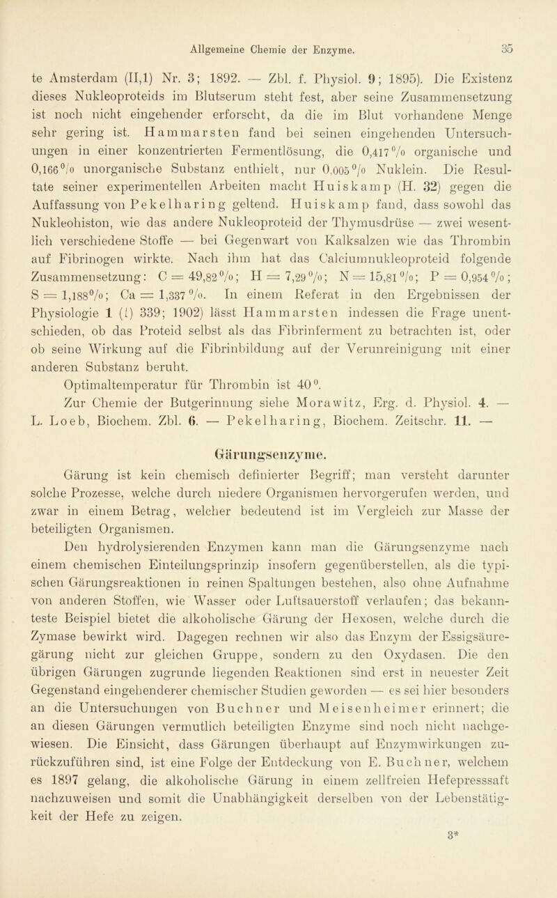 te Amsterdam (11,1) Nr. 3; 1892. — Zbl. f. Physiol. 9; 1895). Die Existenz dieses Nukleoproteids im Blutserum steht fest, aber seine Zusammensetzung ist noch nicht eingehender erforscht, da die im Blut vorhandene Menge sehr gering ist. Hammarsten fand bei seinen eingehenden Untersuch- ungen in einer konzentrierten Fermentlösung, die 0,417% organische und 0,166°/o unorganische Substanz enthielt, nur O,005°/o Nuklein. Die Resul- tate seiner experimentellen Arbeiten macht Huiskamp (H. 32) gegen die Auffassung von Pekelhari n g geltend. Huiskamp fand, dass sowohl das Nukleohiston, wie das andere Nukleoproteid der Thymusdrüse — zwei wesent- lich verschiedene Stoffe — bei Gegenwart von Kalksalzen wie das Thrombin auf Fibrinogen wirkte. Nach ihm hat das Calciumnukleoproteid folgende Zusammensetzung: C = 49,82%; H = 7,29%; N = 15,81 °/o; P = 0,954% ; S — 1,188%; Ca = 1,337 %. In einem Referat in den Ergebnissen der Physiologie 1 (i) 339; 1902) lässt Hammarsten indessen die Frage unent- schieden, ob das Proteid selbst als das Fibrinferment zu betrachten ist, oder ob seine Wirkung auf die Fibrinbildung auf der Verunreinigung mit einer anderen Substanz beruht. Optimaltemperatur für Thrombin ist 40°. Zur Chemie der Butgerinnung siehe Morawitz, Erg. d. Physiol. 4. — L. Loeb, Biochem. Zbl. 6. — P ekel har in g, Biochem. Zeitschr. 11. — Gärungsenzyme. Gärung ist kein chemisch definierter Begriff; man versteht darunter solche Prozesse, welche durch niedere Organismen hervorgerufen werden, und zwar in einem Betrag, welcher bedeutend ist im Vergleich zur Masse der beteiligten Organismen. Den hydrolysierenden Enzymen kann man die Gärungsenzyme nach einem chemischen Einteilungsprinzip insofern gegenüberstellen, als die typi- schen Gärungsreaktionen in reinen Spaltungen bestehen, also ohne Aufnahme von anderen Stoffen, wie Wasser oder Luftsauerstoff verlaufen; das bekann- teste Beispiel bietet die alkoholische Gärung der Hexosen, welche durch die Zymase bewirkt wird. Dagegen rechnen wir also das Enzym der Essigsäure- gärung nicht zur gleichen Gruppe, sondern zu den Oxydasen. Die den übrigen Gärungen zugrunde liegenden Reaktionen sind erst in neuester Zeit Gegenstand eingehenderer chemischer Studien geworden — es sei hier besonders an die Untersuchungen von Büchner und Meisenheimer erinnert; die an diesen Gärungen vermutlich beteiligten Enzyme sind noch nicht nachge- wiesen. Die Einsicht, dass Gärungen überhaupt auf Enzymwirkungen zu- rückzuführen sind, ist eine Folge der Entdeckung von E. Büchner, welchem es 1897 gelang, die alkoholische Gärung in einem zellfreien Ilefepresssaft nachzuweisen und somit die Unabhängigkeit derselben von der Lebenstätig- keit der Hefe zu zeigen. 3*