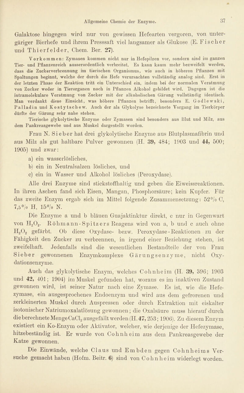 Galaktose hingegen wird nur von gewissen Hefearten vergoren, von unter- gäriger Bierhefe und ihrem Presssaft viel langsamer als Glukose (E. Fischer und Thierfelder, Chem. Ber. 27). Vorkommen: Zymasen kommen nicht nur in Hefepilzen vor, sondern sind im ganzen Tier* und Pflanzenreich ausserordentlich verbreitet. Es kann kaum mehr bezweifelt werden, dass die Zuckerverbrennung im tierischen Organismus, wie auch in höheren Pflanzen mit Spaltungen beginnt, welche der durch die Hefe verursachten vollständig analog sind. Erst in der letzten Phase der Reaktion tritt ein Unterschied ein, indem bei der normalen Veratmung von Zucker weder in Tierorganen noch in Pflanzen Alkohol gebildet wird. Dagegen ist die intramolekulare Veratmung von Zucker mit der alkoholischen Gärung vollständig identisch. Man verdankt diese Einsicht, was höhere Pflanzen betrifft, besonders E. Godlewski, Pal lad in und K o sty tscli e w. Auch der als Glykolyse bezeichnete Vorgang im Tierkörper dürfte der Gärung sehr nahe stehen. Tierische glykolytische Enzyme oder Zymasen sind besonders aus Blut und Milz, aus dem Pankreasgewebe und aus Muskel dargestellt worden. Frau N. Sieber hat drei glykolytische Enzyme aus Blutplasmafibrin und aus Milz als gut haltbare Pulver gewonnen (H. 39, 484; 1903 und 44, 500; 1905) und zwar: a) ein wasserlösliches, b) ein in Neutralsalzen lösliches, und c) ein in Wasser und Alkohol lösliches (Peroxydase). Alle drei Enzyme sind stickstoffhaltig und geben die Ei Weissreaktionen. In ihren Aschen fand sich Eisen, Mangan, Phosphorsäure; kein Kupfer. Für das zweite Enzym ergab sich im Mittel folgende Zusammensetzung: 52°/o C, 7,5°/o H, 15°/o N. Die Enzyme a und b bläuen Guajaktinktur direkt, c nur in Gegenwart von H202. Röhmann- Spitz er s Reagens wird von a, b und c auch ohne H202 gefärbt. Ob diese Oxydase- bezw. Peroxydase-Reaktionen zu der Fähigkeit den Zucker zu verbrennen, in irgend einer Beziehung stehen, ist zweifelhaft. Jedenfalls sind die wesentlichen Bestandteile der von Frau Sieber gewonnenen Enzym komplexe Gärungsenzyme, nicht Oxy- dationsenzyme. Auch das glykolytische Enzym, welches Cohnheim (IT. 39, 396; 1903 und 42, 401; 1904) im Muskel gefunden hat, woraus es im inaktiven Zustand gewonnen wird, ist seiner Natur nach eine Zymase. Es ist, wie die Hefe- zymase, ein ausgesprochenes Endoenzym und wird aus dem gefrorenen und zerkleinerten Muskel durch Auspressen oder durch Extraktion mit eiskalter isotonischer Natriumoxalatlösung gewonnen; die Oxalsäure muss hierauf durch die berechnete Menge CaCl2 ausgefällt werden (H. 47, 253; 1906). Zu diesem Enzym existiert ein Ko-Enzym oder Aktivator, welcher, wie derjenige der Hefezymase, hitzebeständig ist. Er wurde von Cohn heim aus dem Pankreasgewebe der Katze gewonnen. Die Ein wände, welche Claus und Embden gegen Cohnheims Ver- suche gemacht haben (Hofm. Beitr. 6) sind von Cohn heim widerlegt worden.