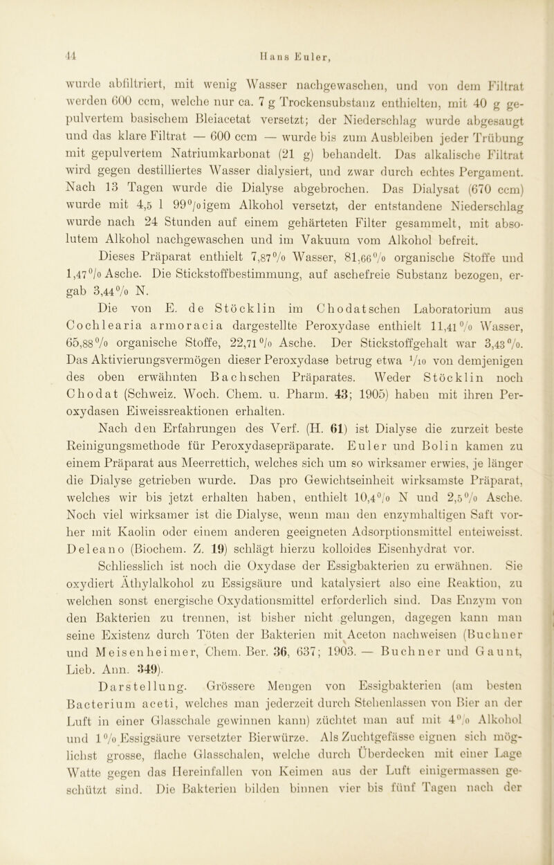 wurde abfiltriert, mit wenig Wasser nachgewaschen, und von dem Filtrat werden 600 ccm, welche nur ca. 7 g Trockensubstanz enthielten, mit 40 g ge- pulvertem basischem Bleiacetat versetzt; der Niederschlag wurde abgesaugt und das klare Filtrat — 600 ccm — wurde bis zum Ausbleiben jeder Trübung mit gepulvertem Natriumkarbonat (21 g) behandelt. Das alkalische Filtrat wird gegen destilliertes Wasser dialysiert, und zwar durch echtes Pergament. Nach 13 Tagen wurde die Dialyse abgebrochen. Das Dialysat (670 ccm) wurde mit 4,5 1 99°/oigem Alkohol versetzt, der entstandene Niederschlag wurde nach 24 Stunden auf einem gehärteten Filter gesammelt, mit abso- lutem Alkohol nachgewaschen und im Vakuum vom Alkohol befreit. Dieses Präparat enthielt 7,87% Wasser, 81.66% organische Stoffe und 1,47°/o Asche. Die Stickstoffbestimmung, auf aschefreie Substanz bezogen, er- gab 3,44% N. Die von E. de Stöcklin im Chodatsehen Laboratorium aus Cochlearia armoracia dargestellte Peroxydase enthielt 11,41% Wasser, 65,88% organische Stoffe, 22,71 °/o Asche. Der Stickstoff geh alt war 3,43%. Das Aktivierungsvermögen dieser Peroxydase betrug etwa 7io von demjenigen des oben erwähnten Bachschen Präparates. Weder Stöcklin noch Chodat (Schweiz. Woch. Chem. u. Pharm. 43; 1905) haben mit ihren Per- oxydasen Eiweissreaktionen erhalten. Nach den Erfahrungen des Verf. (H. 01) ist Dialyse die zurzeit beste Reinigungsmethode für Peroxydasepräparate. Euler und Bol in kamen zu einem Präparat aus Meerrettich, welches sich um so wirksamer erwies, je länger die Dialyse getrieben wurde. Das pro Gewichtseinheit wirksamste Präparat, welches wir bis jetzt erhalten haben, enthielt 10,4°/o N und 2,5% Asche. Noch viel wirksamer ist die Dialyse, wenn man den enzymhaltigen Saft vor- her mit Kaolin oder einem anderen geeigneten Adsorptionsmittel enteiweisst. Deleano (Biochem. Z. 19) schlägt hierzu kolloides Eisenhydrat vor. Schliesslich ist noch die Oxydase der Essigbakterieu zu erwähnen. Sie oxydiert Äthylalkohol zu Essigsäure und katalysiert also eine Reaktion, zu welchen sonst energische Oxydationsmittel erforderlich sind. Das Enzym von den Bakterien zu trennen, ist bisher nicht gelungen, dagegen kann man seine Existenz durch Töten der Bakterien mit Aceton nachweisen (Büchner und Meisenlieimer, Chem. Ber. 36, 637; 1903. — Büchner und Gaunt, Lieb. Ann. 349). Darstellung. Grössere Mengen von Essigbakterien (am besten Bacterium aceti, welches man jederzeit durch Stehenlassen von Bier an der Luft in einer Glasschale gewinnen kann) züchtet man auf mit 4% Alkohol und 1% Essigsäure versetzter Bierwürze. Als Zuchtgefässe eignen sich mög- • • liehst grosse, flache Glasschalen, welche durch überdecken mit einer Lage Watte gegen das Ilereinfallen von Keimen aus der Luft einigermassen ge- schützt sind. Die Bakterien bilden binnen vier bis fünf Tagen nach der