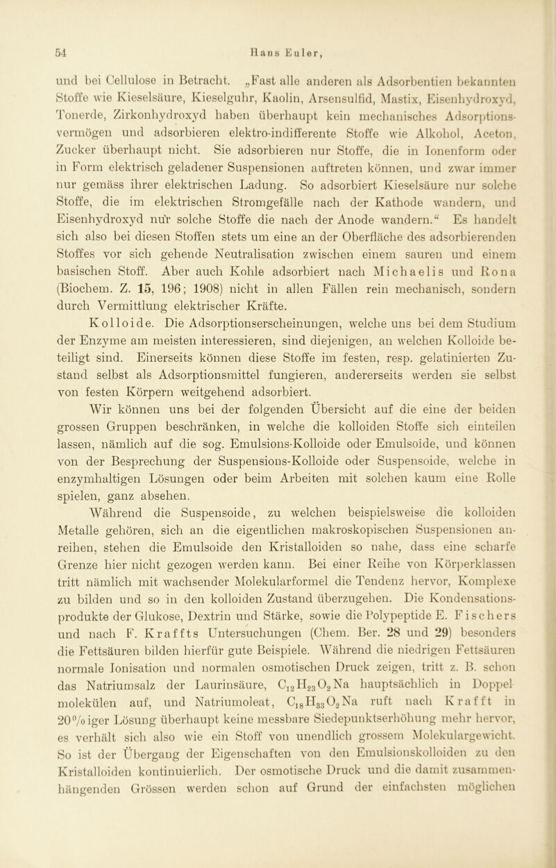 und bei Cellulose in Betracht. „Fast alle anderen als Adsorbentien bekannten Stoffe wie Kieselsäure, Kieselguhr, Kaolin, Arsensulfid, Mastix, Eisenhydroxyd, Tonerde, Zirkonhydroxyd haben überhaupt kein mechanisches Adsorptions- vermögen und adsorbieren elektro-indifferente Stoffe wie Alkohol, Aceton, Zucker überhaupt nicht. Sie adsorbieren nur Stoffe, die in Ionenform oder in Form elektrisch geladener Suspensionen auftreten können, und zwar immer nur gemäss ihrer elektrischen Ladung. So adsorbiert Kieselsäure nur solche Stoffe, die im elektrischen Stromgefälle nach der Kathode wandern, und Eisenhydroxyd nur solche Stoffe die nach der Anode wandern.“ Es handelt sich also bei diesen Stoffen stets um eine an der Oberfläche des adsorbierenden Stoffes vor sich gehende Neutralisation zwischen einem sauren und einem basischen Stoff. Aber auch Kohle adsorbiert nach Michaelis und Rona (Biochem. Z. 15, 196; 1908) nicht in allen Fällen rein mechanisch, sondern durch Vermittlung elektrischer Kräfte. Kolloide. Die Adsorptionserscheinungen, welche uns bei dem Studium der Enzyme am meisten interessieren, sind diejenigen, an welchen Kolloide be- teiligt sind. Einerseits können diese Stoffe im festen, resp. gelatinierten Zu- stand selbst als Adsorptionsmittel fungieren, andererseits werden sie selbst von festen Körpern weitgehend adsorbiert. Wir können uns bei der folgenden Übersicht auf die eine der beiden grossen Gruppen beschränken, in welche die kolloiden Stoffe sich einteilen lassen, nämlich auf die sog. Emulsions-Kolloide oder Emulsoide, und können von der Besprechung der Suspensions-Kolloide oder Suspensoide, welche in enzymhaltigen Lösungen oder beim Arbeiten mit solchen kaum eine Rolle spielen, ganz absehen. Während die Suspensoide, zu welchen beispielsweise die kolloiden Metalle gehören, sich an die eigentlichen makroskopischen Suspensionen an- reihen, stehen die Emulsoide den Kristalloiden so nahe, dass eine scharfe Grenze hier nicht gezogen werden kann. Bei einer Reihe von Körperklassen tritt nämlich mit wachsender Molekularformel die Tendenz hervor, Komplexe zu bilden und so in den kolloiden Zustand überzugehen. Die Kondensations- produkte der Glukose, Dextrin und Stärke, sowie die Polypeptide E. Fischers und nach F. Kraffts Untersuchungen (Chem. Ber. 28 und 29) besonders die Fettsäuren bilden hierfür gute Beispiele. Während die niedrigen Fettsäuren normale Ionisation und normalen osmotischen Druck zeigen, tritt z. B. schon das Natriumsalz der Laurinsäure, C12H2302Na hauptsächlich in Doppel molekülen auf, und Natriumoleat, C,8H3302Na ruft nach K rafft in 20°/oiger Lösung überhaupt keine messbare Siedepunktserhöhung mehr hervor, es verhält sich also wie ein Stoff von unendlich grossem Molekulargewicht, So ist der Übergang der Eigenschaften von den Emulsionskolloiden zu den Kristalloiden kontinuierlich. Der osmotische Druck und die damit zusammen- hängenden Grössen werden schon auf Grund der einfachsten möglichen
