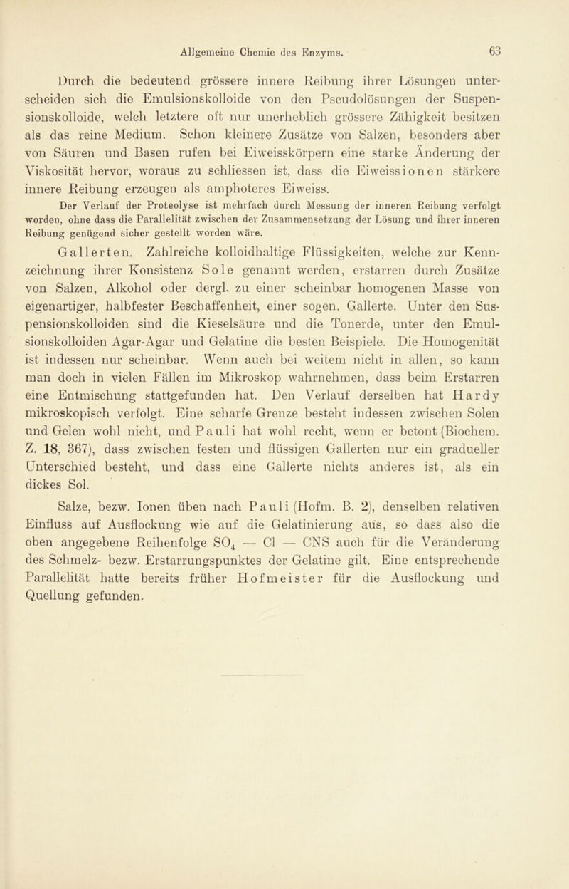 Durch die bedeutend grössere innere Reibung ihrer Lösungen unter- scheiden sich die Emulsionskolloide von den Pseudolösungen der Suspen- sionskolloide, welch letztere oft nur unerheblich grössere Zähigkeit besitzen als das reine Medium. Schon kleinere Zusätze von Salzen, besonders aber von Säuren und Basen rufen bei Ei weisskörpern eine starke Änderung der Viskosität hervor, woraus zu schliessen ist, dass die Eiweissionen stärkere innere Reibung erzeugen als amphoteres Eiweiss. Der Verlauf der Proteolyse ist mehrfach durch Messung der inneren Reibung verfolgt worden, ohne dass die Parallelität zwischen der Zusammensetzung der Lösung und ihrer inneren Reibung genügend sicher gestellt worden wäre. Gallerten. Zahlreiche kolloidhaltige Flüssigkeiten, welche zur Kenn- zeichnung ihrer Konsistenz Sole genannt werden, erstarren durch Zusätze von Salzen, Alkohol oder dergl. zu einer scheinbar homogenen Masse von eigenartiger, halbfester Beschaffenheit, einer sogen. Gallerte. Unter den Sus- pensionskolloiden sind die Kieselsäure und die Tonerde, unter den Emul- sionskolloiden Agar-Agar und Gelatine die besten Beispiele. Die Homogenität ist indessen nur scheinbar. Wenn auch bei weitem nicht in allen, so kann man doch in vielen Fällen im Mikroskop wahrnehmen, dass beim Erstarren eine Entmischung stattgefunden hat. Den Verlauf derselben hat Hardy mikroskopisch verfolgt. Eine scharfe Grenze besteht indessen zwischen Solen und Gelen wohl nicht, und Pauli hat wohl recht, wenn er betont (Biochem. Z. 18, 367), dass zwischen festen und flüssigen Gallerten nur ein gradueller Unterschied besteht, und dass eine Gallerte nichts anderes ist, als ein dickes Sol. Salze, bezw. Ionen üben nach Panli (Hofm. B. 2), denselben relativen Einfluss auf Ausflockung wie auf die Gelatinierung aus, so dass also die oben angegebene Reihenfolge S04 — CI — CNS auch für die Veränderung des Schmelz- bezw. Erstarrungspunktes der Gelatine gilt. Eine entsprechende Parallelität hatte bereits früher Hofmeister für die Ausflockung und Quellung gefunden.