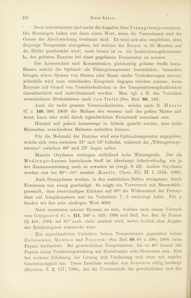 Noch unbestimmter sind meist die Angaben überTötungstemperaturen. Die Messungen haben nur dann einen Wert, wenn die Versuchszeit und die Grösse der Abschwächung bestimmt sind. Es wird sich also empfehlen, etwa diejenige Temperatur anzugeben, bei welcher das Enzym in 15 Minuten auf die Hälfte geschwächt wird; noch besser ist es, die Inaktivierungskonstante kg des gelösten Enzyms bei einer gegebenen Temperatur zu messen. Die Anwesenheit und Konzentration gleichzeitig gelöster Stolle beein- flussen sowohl die Optimal- als Tötungstemperatur beträchtlich; besonders bringen schon Spuren von Säuren oder Basen starke Veränderungen hervor; jedenfalls wird man entschieden Einspruch dagegen erheben müssen, wenn Enzyme auf Grund von Verschiedenheiten in der Temperaturempfindlichkeit charakterisiert und individualisiert werden. Man vgl. z. B. das Verhalten verschiedener Blutkatalasen nach van Italie (Soc. Biol. 60, 148). Auch die recht grossen Verschiedenheiten, welche nach R. Huerre (C. r. 148, 300; 1909) die Maltase des weissen und des gelben Maises auf- weist, kann sehr wohl durch irgendwelchen Fremdstoff veranlasst sein. Hiermit soll jedoch keineswegs in Abrede gestellt werden, dass beide Maissorten verschiedene Maltasen enthalten können. Für die Mehrzahl der Enzyme wird eine Optimaltemperatur angegeben, welche sich etwa zwischen 37° und 53° befindet, während die „Tötungstempe- raturen“ zwischen 60° und 75° liegen sollen. Manche Oxydasen vertragen auffallend hohe Wärmegrade. Der als Medicago-Laccase bezeichnete Stoff ist überhaupt hitzebeständig, wie ja der Zusammensetzung nach zu erwarten ist (vergl. S. 42). Andere Oxydasen werden erst bei 80°—90° zerstört (Kastle, Chern. Zbl. 77, I, 1554; 1906). Auch Peroxydasen werden, in den natürlichen Säften wenigstens, durch Erwärmen nur wenig geschädigt. So zeigte ein Vorversuch mit Meerrettich- presssaft, dass zweistündiges Erhitzen auf 60° die Wirksamkeit der Peroxy- dase auf Guajakonsäure nur im Verhältnis 7 : 5 erniedrigt hatte. Für jti fanden wir den sehr niedrigen Wert 4000. Noch resistenter scheint Myrosin zu sein, welches nach einem Versuch von Guignard (C. r. 111, 249 u. 920; 1890 und Bull. Soc. Bot. de France (3) 418; 1894) bei 81° noch nicht zerstört wird, wobei freilich eine Angabe der Erhitzungszeit erwünscht wäre. Ein eigentümliches Verhalten hohen Temperaturen gegenüber haben Delezenne, Mouton und Pozerski (Soc. Biol. 60, 68 u. 390; 1906» beim Papain beobachtet. Bei gewöhnlichen Temperaturen, bis zu 40° hinauf übt Papain keine Verdauungswirkung auf Eieralbumin oder Blutserum aus. Erst bei weiterer Erhitzung der Lösung tritt Verdauung und zwar mit rapider Geschwindigkeit ein. Diese Resultate werden von Jonescu völlig bestätigt (Biochem. Z. 2, 177; 1906), der die Unterschiede der gewöhnlichen und der
