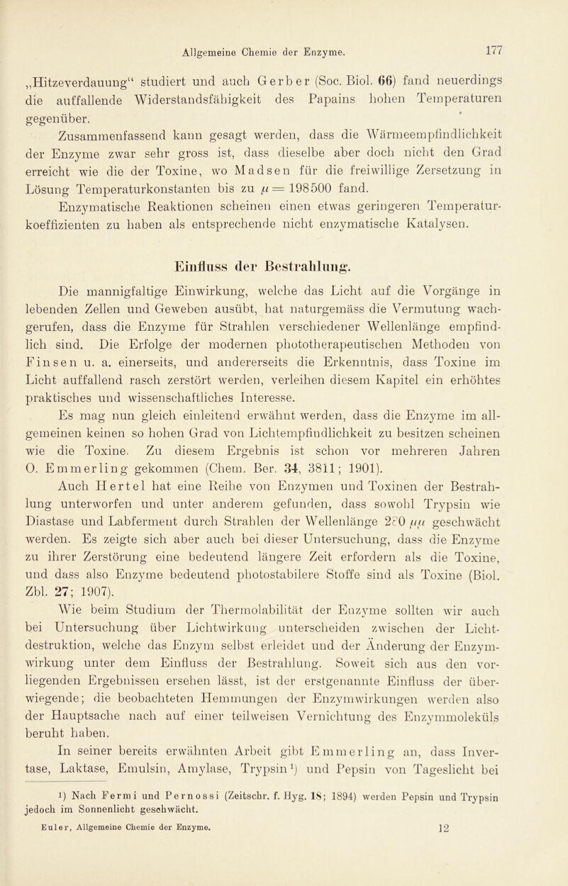 „Hitzeverdauung“ studiert und auch Gerber (Soc. Biol. 06) fand neuerdings die auffallende Widerstandsfähigkeit des Papains hohen Temperaturen gegenüber. Zusammenfassend kann gesagt werden, dass die Wärmeempfindlichkeit der Enzyme zwar sehr gross ist, dass dieselbe aber doch nicht den Grad erreicht wie die der Toxine, wo Madsen für die freiwillige Zersetzung in Lösung Temperaturkonstanten bis zu f.i= 198500 fand. Enzymatische Reaktionen scheinen einen etwas geringeren Temperatur- koeffizienten zu haben als entsprechende nicht enzymatische Katalysen. Einfluss der Bestrahlung. Die mannigfaltige Einwirkung, welche das Licht auf die Vorgänge in lebenden Zellen und Geweben ausübt, hat naturgemäss die Vermutung wach- gerufen, dass die Enzyme für Strahlen verschiedener Wellenlänge empfind- lich sind. Die Erfolge der modernen phototherapeutischen Methoden von Einsen u. a. einerseits, und andererseits die Erkenntnis, dass Toxine im Licht auffallend rasch zerstört werden, verleihen diesem Kapitel ein erhöhtes praktisches und wissenschaftliches Interesse. Es mag nun gleich einleitend erwähnt werden, dass die Enzyme im all- gemeinen keinen so hohen Grad von Lichtempfindlichkeit zu besitzen scheinen wie die Toxine. Zu diesem Ergebnis ist schon vor mehreren Jahren 0. Emmerling gekommen (Chem. Ber. 34, 3811; 1901). Auch Hertel hat eine Reihe von Enzymen und Toxinen der Bestrah- lung unterworfen und unter anderem gefunden, dass sowohl Trypsin wie Diastase und Labferment durch Strahlen der Wellenlänge 2c0 {tiii geschwächt wrerden. Es zeigte sich aber auch bei dieser Untersuchung, dass die Enzyme zu ihrer Zerstörung eine bedeutend längere Zeit erfordern als die Toxine, und dass also Enzyme bedeutend photostabilere Stoffe sind als Toxine (Biol. Zbl. 27; 1907). Wie beim Studium der Thermolabilität der Enzvme sollten wir auch «/ bei Untersuchung über Lichtwirkung unterscheiden zwischen der Licht- destruktion, welche das Enzym selbst erleidet und der Änderung der Enzym- wirkung unter dem Einfluss der Bestrahlung. Soweit sich aus den vor- liegenden Ergebnissen ersehen lässt, ist der erstgenannte Einfluss der über- wiegende; die beobachteten Hemmungen der Enzymwirkungen werden also der Hauptsache nach auf einer teil weisen Vernichtung des Enzymmoleküls beruht haben. In seiner bereits erwähnten Arbeit gibt Emmerling an, dass Inver- tase, Laktase, Emulsin, Amylase, Trypsin1) und Pepsin von Tageslicht bei 1) Nach Fermi und Pernossi (Zeitschr. f. Hyg. 18; 1894) weiden Pepsin und Trypsin jedoch im Sonnenlicht geschwächt. Euler, Allgemeine Chemie der Enzyme. ]2