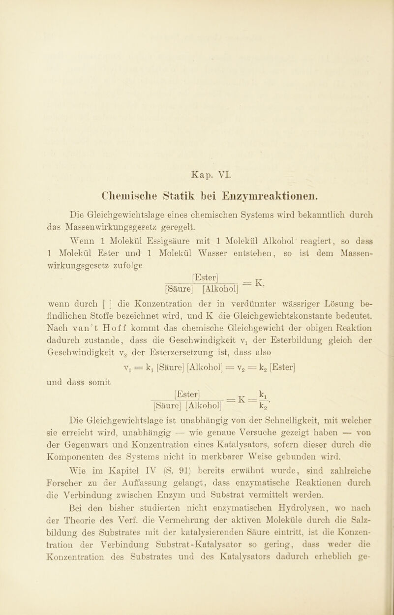 Chemische Statik hei Enzymreaktioiien. 1/ Die Gleichgewichtslage eines chemischen Systems wird bekanntlich durch das MassenWirkungsgesetz geregelt. Wenn 1 Molekül Essigsäure mit 1 Molekül Alkohol reagiert, so dass 1 Molekül Ester und 1 Molekül Wasser entstehen, so ist dem Massen- wirkungsgesetz zufolge [Ester] jr [Säure] [Alkohol] wenn durch [ ] die Konzentration der in verdünnter wTässriger Lösung be- findlichen Stoffe bezeichnet wird, und K die Gleichgewdchtskonstante bedeutet. Nach van’t Hoff kommt das chemische Gleichgewicht der obigen Reaktion dadurch zustande, dass die Geschwindigkeit \\ der Esterbildung gleich der Geschwindigkeit v2 der Esterzersetzung ist, dass also vx = kj [Säure] [Alkohol] — v2 = k2 [Ester] und dass somit [Ester] kx [Säure] [Alkohol] V k2‘ Die Gleichgewichtslage ist unabhängig von der Schnelligkeit, mit welcher sie erreicht wird, unabhängig — wie genaue Versuche gezeigt haben — von der Gegenwart und Konzentration eines Katalysators, sofern dieser durch die Komponenten des Systems nicht in merkbarer Weise gebunden wird. Wie im Kapitel IV (S. 91) bereits erwähnt wTurde, sind zahlreiche Forscher zu der Auffassung gelangt, dass enzymatische Reaktionen durch die Verbindung zwischen Enzym und Substrat vermittelt werden. Bei den bisher studierten nicht enzymatischen Hydrolysen, wo nach der Theorie des Verf. die Vermehrung der aktiven Moleküle durch die Salz- bildung des Substrates mit der katalysierenden Säure eintritt, ist die Konzen- tration der Verbindung Substrat-Katalysator so gering, dass wreder die Konzentration des Substrates und des Katalysators dadurch erheblich ge-