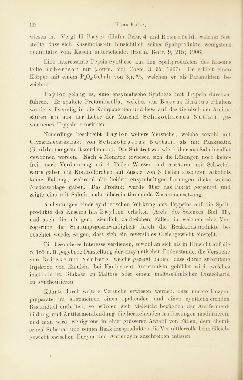 9 wiesen ist. Vergl. H. Bayer (Hofm. Beitr. 4) und Rosen feld, welcher fest stellte, dass sich Kaseinplastein hinsichtlich seiner Spaltprodukte wenigstens quantitativ vom Kasein unterscheidet (Hofm. Beitr. 9, 215; 1900). Eine interessante Pepsin-Synthese aus den Spaltprodukten des Kaseins teilte Robertson mit (Journ. Biol. Chem. 3, 95; 1907). Er erhielt einen Körper mit einem P205-Gehalt von 3,17%, welchen er als Paranuklein be- zeichnet. Taylor gelang es, eine enzymatische Synthese mit Trypsin durchzu- führen. Er spaltete Protaminsulfat, welches aus Roccus linatus erhalten wurde, vollständig in die Komponenten und liess auf das Gemisch der Amino- säuren ein aus der Leber der Muschel Schizothaerus Nuttalii ge- wonnenes Trypsin einwirken. Neuerdings beschreibt Taylor weitere Versuche, welche sowohl mit Glyzerinleberextrakt von Schizothaerus Nuttalii als mit Pankreatin (Grübler) angestellt worden sind. Das Substrat war wie früher aus Salminsulfat gewonnen worden. Nach 4 Monaten erwiesen sich die Lösungen noch keim- frei; nach Verdünnung mit 4 Teilen Wasser und Ansäuren mit Schwefel- säure gaben die Kontrollproben auf Zusatz von 3 Teilen absoluten Alkohols keine Fällung, während die beiden enzymhaltigen Lösungen dicke weisse Niederschläge gaben. Das Produkt wurde über das Pikrat gereinigt und zeigte eine mit Salmin nahe übereinstimmende Zusammensetzung. Andeutungen einer synthetischen Wirkung des Trypsins auf die Spalt- produkte des Kaseins hat Bayliss erhalten (Arch. des Sciences Biol. 11), und auch die übrigen, ziemlich zahlreichen Fälle, in welchen eine Ver- zögerung der Spaltungsgeschwindigkeit durch die Reaktionsprodukte be- obachtet wurde, zeigen, dass sich ein reversibles Gleichgewicht einstellt. Ein besonderes Interesse verdienen, sowohl an sich als in Hinsicht auf die S. 183 u. ff. gegebene Darstellung der enzymatischen Endzustände, die Versuche von Beitzke und Neuberg, welche gezeigt haben, dass durch subkutane Injektion von Emulsin (bei Kaninchen) Antiemulsin gebildet wird, welches imstande ist, Glukose zu Maltose oder einem maltoseähnlichen Disaccharid zu synthetisieren. Könnte durch weitere Versuche erwiesen werden, dass unsere Enzym- präparate im allgemeinen einen spaltenden und einen synthetisierenden Bestandteil enthalten, so würden sich vielleicht bezüglich der Antiferment- bildung und Antifermentbindung die herrschenden Auffassungen modifizieren, und man wird, wenigstens in einer grösseren Anzahl von Fällen, dem chemi- schen Substrat und seinen Reaktionsprodukten die Vermittlerrolle beim Gleich- gewicht zwischen Enzym und Antienzym zuschreiben müssen.