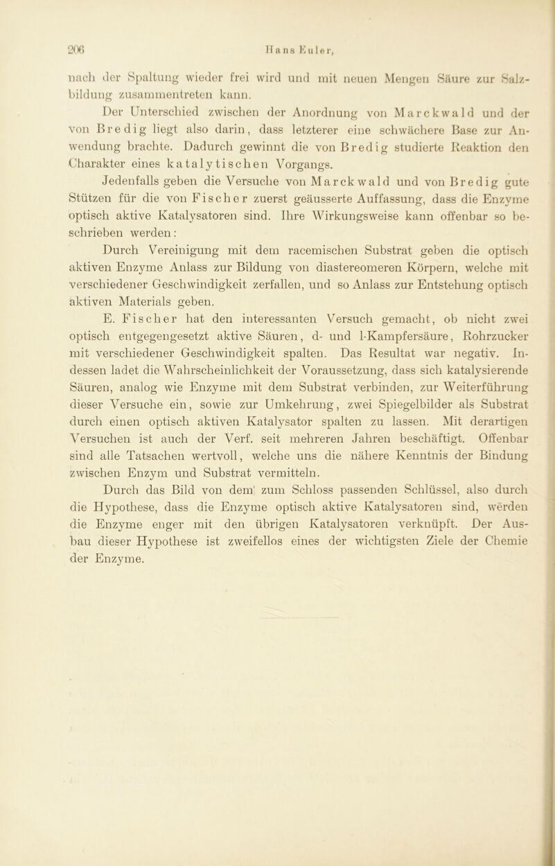 nach der Spaltung wieder frei wird und mit neuen Mengen Säure zur Salz- bildung zusammentreten kann. Der Unterschied zwischen der Anordnung von Marckwald und der von Bredig liegt also darin, dass letzterer eine schwächere Base zur An- wendung brachte. Dadurch gewinnt die von Bredig studierte Reaktion den Charakter eines katalytischen Vorgangs. Jedenfalls geben die Versuche von Marckwald und von Bredig gute Stützen für die von Fischer zuerst geäusserte Auffassung, dass die Enzyme optisch aktive Katalysatoren sind. Ihre Wirkungsweise kann offenbar so be- schrieben werden: Durch Vereinigung mit dem racemischen Substrat geben die optisch aktiven Enzyme Anlass zur Bildung von diastereomeren Körpern, welche mit verschiedener Geschwindigkeit zerfallen, und so Anlass zur Entstehung optisch aktiven Materials geben. E. Fischer hat den interessanten Versuch gemacht, ob nicht zwei optisch entgegengesetzt aktive Säuren, d- und 1-Kampfersäure, Rohrzucker mit verschiedener Geschwindigkeit spalten. Das Resultat war negativ. In- dessen ladet die Wahrscheinlichkeit der Voraussetzung, dass sich katalysierende Säuren, analog wie Enzyme mit dem Substrat verbinden, zur Weiterführung dieser Versuche ein, sowie zur Umkehrung, zwei Spiegelbilder als Substrat durch einen optisch aktiven Katalysator spalten zu lassen. Mit derartigen Versuchen ist auch der Verf. seit mehreren Jahren beschäftigt. Offenbar sind alle Tatsachen wertvoll, welche uns die nähere Kenntnis der Bindung zwischen Enzym und Substrat vermitteln. Durch das Bild von dem' zum Schloss passenden Schlüssel, also durch die Hypothese, dass die Enzyme optisch aktive Katalysatoren sind, werden die Enzyme enger mit den übrigen Katalysatoren verknüpft. Der Aus- bau dieser Hypothese ist zweifellos eines der wichtigsten Ziele der Chemie der Enzyme.