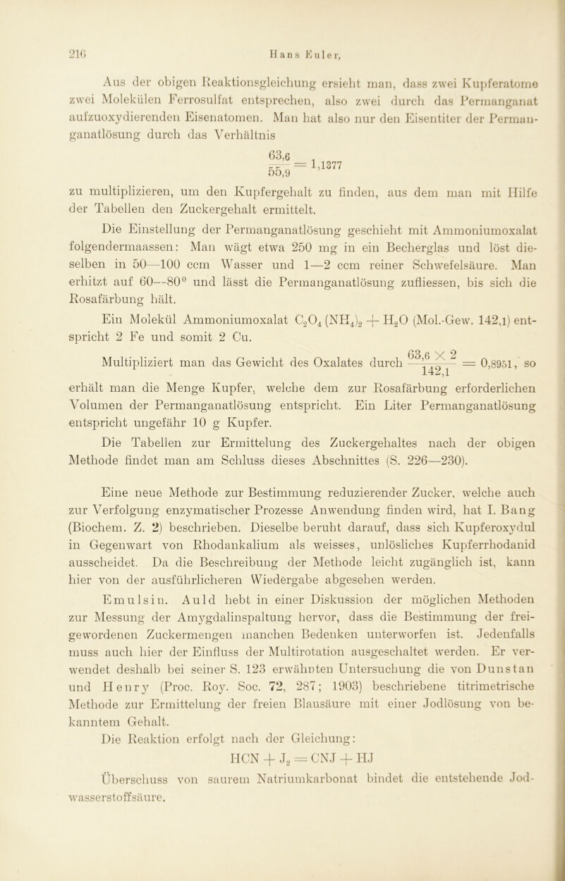 Aus der obigen Reaktionsgleichung ersieht man, dass zwei Kupferatome zwei Molekülen Ferrosulfat entsprechen, also zwei durch das Permanganat aufzuoxydierenden Eisenatomen. Man hat also nur den Eisentiter der Permau- ganatlösung durch das Verhältnis 63,6 55,9 = 1,1377 zu multiplizieren, um den Kupfergehalt zu finden, aus dem man mit Hilfe der Tabellen den Zuckergehalt ermittelt. Hie Einstellung der Permanganatlösung geschieht mit Ammoniumoxalat folgendermaassen: Man wägt etwa 250 mg in ein Becherglas und löst die- selben in 50—100 ccm Wasser und 1—2 ccm reiner Schwefelsäure. Man erhitzt auf 60—80° und lässt die Permanganatlösung zufliessen, bis sich die Rosafärbung hält. Ein Molekül Ammoniumoxalat C204 (NTI4)2 -f- H20 (Mol.-Gew. 142,l) ent- spricht 2 Fe und somit 2 Cu. 63 6 V 2 Multipliziert man das Gewicht des Oxalates durch —— — 0,8951, so 142,1 erhält man die Menge Kupfer, welche dem zur Rosafärbung erforderlichen Volumen der Permanganatlösung entspricht. Ein Liter Permanganatlösung entspricht ungefähr 10 g Kupfer. Die Tabellen zur Ermittelung des Zuckergehaltes nach der obigen Methode findet man am Schluss dieses Abschnittes (S. 226—230). Eine neue Methode zur Bestimmung reduzierender Zucker, welche auch zur Verfolgung enzymatischer Prozesse Anwendung finden wird, hat I. Bang (Biochem. Z. 2) beschrieben. Dieselbe beruht darauf, dass sich Kupferoxydul in Gegenwart von Rhodankalium als weisses, unlösliches Kupferrhodanid ausscheidet. Da die Beschreibung der Methode leicht zugänglich ist, kann hier von der ausführlicheren Wiedergabe abgesehen werden. Emulsin. Auld hebt in einer Diskussion der möglichen Methoden zur Messung der Amygdalinspaltung hervor, dass die Bestimmung der frei- gewordenen Zuckermengen manchen Bedenken unterworfen ist. Jedenfalls muss auch hier der Einfluss der Multirotation ausgeschaltet werden. Er ver- wendet deshalb bei seiner S. 123 erwähnten Untersuchung die von Dunstan und Henry (Proc. Roy. Soc. 72, 287; 1903) beschriebene titrimetrische Methode zur Ermittelung der freien Blausäure mit einer Jodlösung von be- kanntem Gehalt. Die Reaktion erfolgt nach der Gleichung: HCN + J2 = CNJ + HJ Überschuss von saurem Natriumkarbonat bindet die entstehende Jod- wasserstoffsäure.