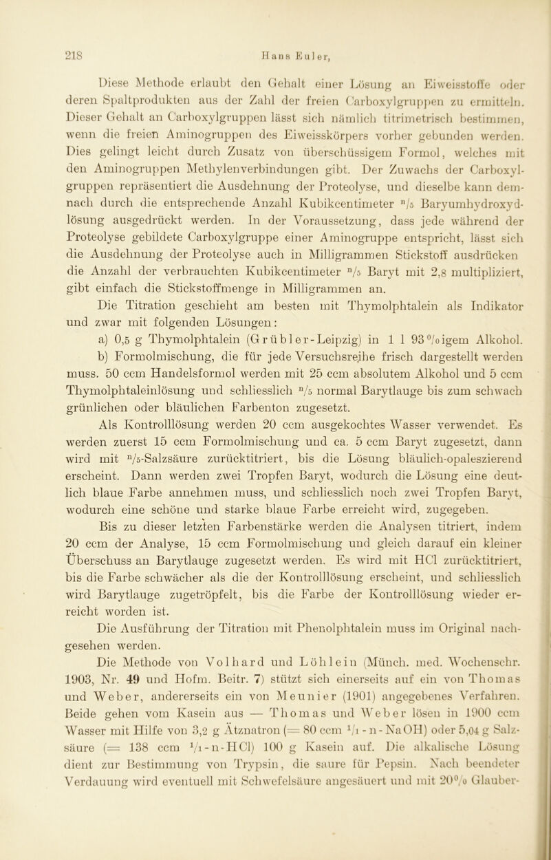 Diese Methode erlaubt den Gehalt einer Lösung an Eiweisstoffe oder deren Spaltprodukten aus der Zahl der freien Carboxylgruppen zu ermitteln. Dieser Gehalt an Carboxylgruppen lässt sich nämlich titrimetrisch bestimmen, wenn die freien Aminogruppen des Eiweisskörpers vorher gebunden werden. Dies gelingt leicht durch Zusatz von überschüssigem Formol, welches mit den Aminogruppen Methylenverbindungen gibt. Der Zuwachs der Carboxyl- gruppen repräsentiert die Ausdehnung der Proteolyse, und dieselbe kann dem- nach durch die entsprechende Anzahl Kubikcentimeter n/s Baryumhydroxyd- lösung ausgedrückt werden. In der Voraussetzung, dass jede während der Proteolyse gebildete Carboxylgruppe einer Aminogruppe entspricht, lässt sich die Ausdehnung der Proteolyse auch in Milligrammen Stickstoff ausdrücken die Anzahl der verbrauchten Kubikcentimeter n/o Baryt mit 2,8 multipliziert, gibt einfach die Stickstoffmenge in Milligrammen an. Die Titration geschieht am besten mit Thymolphtalein als Indikator und zwar mit folgenden Lösungen: a) 0,5 g Thymolphtalein (Grübler-Leipzig) in 1 1 93°/oigem Alkohol. b) Formolmischung, die für jede Versuchsreihe frisch dargestellt werden muss. 50 ccm Handelsformol werden mit 25 ccm absolutem Alkohol und 5 ccm Thymolphtaleinlösung und schliesslich n/s normal Barytlauge bis zum schwach grünlichen oder bläulichen Farbenton zugesetzt. Als Kontrolllösung werden 20 ccm ausgekochtes Wasser verwendet. Es werden zuerst 15 ccm Formolmischung und ca. 5 ccm Baryt zugesetzt, dann wird mit n/ö-Salzsäure zurücktitriert, bis die Lösung bläulich-opaleszierend erscheint. Dann werden zwei Tropfen Baryt, wodurch die Lösung eine deut- lich blaue Farbe annehmen muss, und schliesslich noch zwei Tropfen Baryt, wodurch eine schöne und starke blaue Farbe erreicht wyird, zugegeben. % Bis zu dieser letzten Farbenstärke werden die Analysen titriert, indem 20 ccm der Analyse, 15 ccm Formolmischung und gleich darauf ein kleiner Überschuss an Barytlauge zugesetzt werden. Es wird mit HCl zurücktitriert, bis die Farbe schwächer als die der Kontrolllösung erscheint, und schliesslich wird Barytlauge zugetröpfelt, bis die Farbe der Kontrolllösung wieder er- reicht worden ist. Die Ausführung der Titration mit Phenolphtalein muss im Original nach- gesehen werden. Die Methode von Volhard und Löh lein (Münch, med. Wochenschr. 1903, Nr. 49 und Hofm. Beitr. 7) stützt sich einerseits auf ein von Thomas und Weber, andererseits ein von Meunier (1901) angegebenes Verfahren. Beide gehen vom Kasein aus — Thomas und Weber lösen in 1900 ccm Wasser mit Hilfe von 3,2 g Ätznatron (== 80 ccm Vi - n- NaOH) oder 5,04 g Salz- säure (— 138 ccm Vi-n-HCl) 100 g Kasein auf. Die alkalische Lösung dient zur Bestimmung von Trypsin, die saure für Pepsin. Nach beendeter Verdauung wird eventuell mit Schwefelsäure angesäuert und mit 20°/o Glauber-