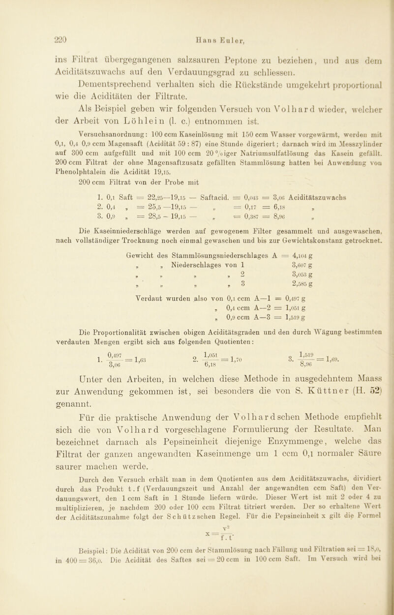 ins Filtrat übergegangenen salzsauren Peptone zu beziehen, und aus dem Aciditätszuwachs auf den Verdauungsgrad zu schlossen. Dementsprechend verhalten sich die Rückstände umgekehrt proportional wie die Aciditäten der Filtrate. Als Beispiel geben wir folgenden Versuch von Volhard wieder, welcher der Arbeit von Löh lein (1. c.) entnommen ist. Versuchsanordnimg : 100 ccm Kaseinlösung mit 150 ccm Wasser vorgewärmt, werden mit 0,1, 0,4 0,9 ccm Magensaft (Acidität 59 : 87) eine Stunde digeriert; darnach wird im Messzylinder auf 800 ccm aufgefüllt und mit 100 ccm 20°/oiger Natriumsulfatlösung das Kasein gefällt. 200 ccm Filtrat der ohne Magensaftzusatz gefällten Stammlösung hatten bei Anwendung von Phenolphtalein die Acidität 19,15. 200 ccm Filtrat von der Probe mit 1. 0,i Saft — 22,25—19,15 — Saftacid. = 0,043 = 8,06 Aciditätszuwachs 2. 0,4 „ = 25,5 —19,15 — „ = 0,17 = 6,18 „ 3. 0,9 „ = 28,5 - 19,15 — „ = 0,387 = 8,96 „ Die Kaseinniederschläge werden auf gewogenem Pülter gesammelt und ausgewaschen, nach vollständiger Trocknung noch einmal gewaschen und bis zur Gewichtskonstanz getrocknet. Gewicht des Stammlösungsniederschlages A = 4,104 g „ „ Niederschlages von 1 3,607 g » * „ , 2 3,053 g n n 5) n ^ 2,585 g Verdaut wurden also von 0,i ccm A—1 = 0,497 „ 0,4 ccm A—2 = 1,051 „ 0,9 ccm A—3 = 1,519 g g Die Proportionalität zwischen obigen Aciditätsgraden und den durch Wägung bestimmten verdauten Mengen ergibt sich aus folgenden Quotienten: 1. 0,497 3,06 = 1,63 1,051 6,18 = 1,70 3. 1,519 8,96 = 1,69. Unter den Arbeiten, in welchen diese Methode in ausgedehntem Maass zur Anwendung gekommen ist, sei besonders die von S. Küttner (H. genannt. Für die praktische Anwendung der Volhard sehen Methode empfiehlt sich die von Volhard vorgeschlagene Formulierung der Resultate. Man bezeichnet darnach als Pepsineinheit diejenige Enzymmenge, welche das Filtrat der ganzen angewandten Kaseinmenge um 1 ccm 0,1 normaler Säure saurer machen werde. Durch den Versuch erhält man in dem Quotienten aus dem Aciditätszuwachs, dividiert durch das Produkt t. f (Verdauungszeit und Anzahl der angewandten ccm Saft) den Ver- dauungswert, den 1 ccm Saft in 1 Stunde liefern würde. Dieser Wert ist mit 2 oder 4 zu multiplizieren, je nachdem 200 oder 100 ccm Piltrat titriert werden. Der so erhaltene Veit der Aciditätszunahme folgt der Schütz sehen Regel. Für die Pepsineinheit x gilt die Formel x v- f. t* Beispiel: Die Acidität von 200 ccm der Stammlösung nach Fällung und Filtration sei = 18,o, in 400 = 36,0. Die Acidität des Saftes sei = 20 ccm in 100 ccm Saft. Im Versuch wird bei