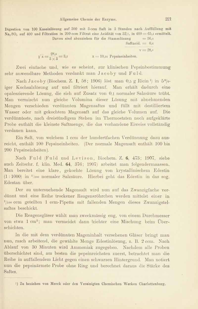 Digestion von 100 Kaseinlösung auf 300 mit 3 ccm Saft in 3 Stunden nach Auffüllung mit Na2S04 auf 400 und Filtration in 200 ccm Filtrat eine Acidität von 32,7, in 400 = 65,4 ermittelt. Davon sind abzuziehen für die Stammlösung = 36,o Saftacid. = 0,c 28,s 3X3 v = 28,h x = 10,24 Pepsineinheiten. Zwei einfache und, wie es scheint, zur klinischen Pepsinbestimmung sehr anwendbare Methoden verdankt man Jacoby und Fuld. Nach Jacoby (Biochem. Z. 1, 58; 1906) löst man 0,5 g Klein *) in 5°/o- iger Kochsalzlösung auf und filtriert hierauf. Man erhält dadurch eine opaleszierende Lösung, die sich auf Zusatz von 0,1 normaler Salzsäure trübt. Man vermischt nun gleiche Volumina dieser Lösung mit abnehmenden Mengen verschieden verdünnten Magensaftes und füllt mit destilliertem Wasser oder mit gekochtem Magensaft auf das gleiche Volumen auf. Die verdünnteste, nach dreistündigem Stehen im Thermostaten noch aufgeklärte Probe enthält die kleinste Saftmenge, die das vorhandene Eiweiss vollständig verdauen kann. Ein Saft, von welchem 1 ccm der hundertfachen Verdünnung dazu aus- reicht, enthält 100 Pepsineinheiten. (Der normale Magensaft enthält 100 bis 200 Pepsineinheiten). Nach Fuld (Fuld und Levison, Biochem. Z. 6, 473; 1907, siehe auch Zeitschr. f. klin. Med. 64, 376; 1907) arbeitet man folgendernraassen. Man bereitet eine klare, gekochte Lösung von krystallinischem Edestin (1 : 1000) in 1 /3oo normaler Salzsäure. Hierbei geht das Edestin in das sog. Edestan über. Der zu untersuchende Magensaft wird nun auf das Zwanzigfache ver- dünnt und eine Reihe trockener Reagensröhrchen werden mittelst einer in Vioo ccm geteilten 1 ccm-Pipette mit fallenden Mengen dieses Zwanzigstel- saftes beschickt. Die Reagensgläser wählt man zweckmässig eng, von einem Durchmesser von etwa 1 cm2; man vermeidet dann leichter eine Mischung beim Über- schichten. In die mit dem verdünnten Mageninhalt versehenen Gläser bringt man nun, rasch arbeitend, die gewählte Menge Edestinlösung, z. B. 2 ccm. Nach Ablauf von 30 Minuten wird Ammoniak zugegeben. Nachdem alle Proben überschichtet sind, am besten die pepsinreichsten zuerst, betrachtet man die Reihe in auffallendem Licht gegen einen schwarzen Hintergrund. Man notiert nun die pepsinärmste Probe ohne Ring und berechnet daraus die Stärke des Saftes. 0 Zu beziehen von Merck oder den Vereinigten Chemischen Werken Charlottenburg.