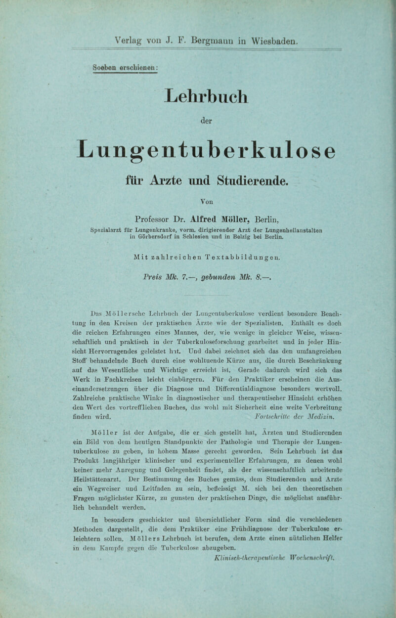 Soeben erschienen: Lehrbuch der Lungentuberkulose für Arzte und Studierende. Von Professor Dr. Alfred Möller, Berlin, Spozialarzt für Lungenkranke, vorm, dirigierender Arzt der Lungenheilanstalten in Görbersdorf in Schlesien und in Belzig bei Berlin. Mit zahlreichen Textabbildungen. Preis Mk. 7.—, gebunden Mk. 8.—. Das Möllersche Lehrbuch der Lungentuberkulose verdient besondere Beach- tung in den Kreisen der praktischen Ärzte wie der Spezialisten. Enthält es doch die reichen Erfahrungen eines Mannes, der, wie wenige in gleicher Weise, wissen- schaftlich und praktisch in der Tuberkuloseforsckuug gearbeitet und in jeder Hin- sicht Hervorragendes geleistet hat. Und dabei zeichnet sich das den umfangreichen Stoff behandelnde Buch durch eine wohltuende Kürze aus, die durch Beschränkung auf das Wesentliche und Wichtige erreicht ist. Gerade dadurch wird sich das Werk in Fachkreisen leicht einbürgern. Für den Praktiker erscheinen die Aus- einandersetzungen über die Diagnose und Differentialdiagnose besonders wertvoll. Zahlreiche praktische Winke in diagnostischer und therapeutischer Hinsicht erhöhen den Wert des vortrefflichen Buches, das wohl mit Sicherheit eine weite Verbreitung finden wird. Fortschritte der Medizin. Möller ist der Aufgabe, die er sich gestellt hat, Ärzten und Studierenden ein Bild von dem heutigen Standpunkte der Pathologie und Therapie der Lungen- tuberkulose zu geben, in hohem Masse gerecht geworden. Sein Lehrbuch ist das Produkt langjähriger klinischer und experimenteller Erfahrungen, zu denen wohl keiner mehr Anregung und Gelegenheit findet, als der wissenschaftlich arbeitende Heilstättenarzt. Der Bestimmung des Buches gemäss, dem Studierenden und Arzte ein Wegweiser und Leitfaden zu sein, befleissigt M. sich bei den theoretischen Fragen möglichster Kürze, zu gunsten der praktischen Dinge, die möglichst ausführ- lich behandelt werden. In besonders geschickter und übersichtlicher Form sind die verschiedenen Methoden dargestellt, die dem Praktiker eine Frühdiagnose der Tuberkulose er- leichtern sollen. Möllers Lehrbuch ist berufen, dem Arzte einen nützlichen Helfer in dem Kampfe gegen die Tuberkulose abzugeben. Klinisch-therapeutische Wochenschrift.