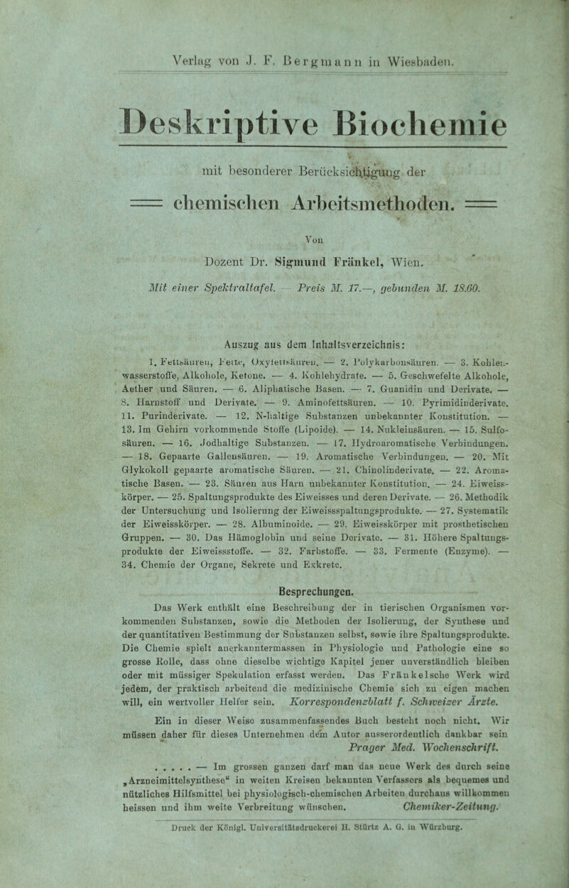 Deskriptive Biochemie mit besonderer Berücksichtigung der * \*l* * *: chemischen Arbeitsmethoden. = Vy, Von Dozent Dr. Sigmund Frankel, Wien. Mit einer Spektraltafel. Preis M. 17.—, gebunden M. 1S.60. Auszug aus dem Inhaltsverzeichnis: 1. Fettsäuren, Feite, Oxylettsäuren. — 2. l'olykarbonsäuren. — 3. Kohlen- wasserstoffe, Alkoliole, Ketone. — 4. Kohlehydrate. — 5. Geschwefelte Alkohole, Aetlier und Säuren. — 6. Aliphatische Basen. — 7. Guanidin und Derivate. — 8. Harnstoff und Derivate. — 9. Aminofettsäuren. — 10. Pyrimidinderivate. 11. Purinderivate. — 12. N-haltige Substanzen unbekannter Konstitution. — 13. Im Gehirn vorkommende Stoffe (Lipoide). — 14. Nukleinsäuren. — 15. Sulfo- säuren. — 16. Jodhaltige Substanzen. — 17. Hydroaromatische Verbindungen. — 18. Gepaarte Gallensäuren. — 19. Aromatische Verbindungen. — 20. Mit Glykokoll gepaarte aromatische Säuren. — 21. Chinolinderivate. — 22. Aroma- tische Basen. — 23. Säuren aus Harn unbekannter Konstitution. — 24. Eiweiss- körper. — 25. Spaltungsprodukte des Eiweisses und deren Derivate. — 26. Methodik der Untersuchung und Isolierung der Eiweissspaltungsprodukte. 27. Systematik der Eiweisskörper. — 28. Albuminoide. — 29. Eiweisskörper mit prosthetischen Gruppen. — 30. Das Hämoglobin und seine Derivate. — 31. Höhere Spaltungs- produkte der Eiweissstoffe. — 32. Farbstoffe. — 33. Fermente (Enzyme). — 34. Chemie der Organe, Sekrete und Exkrete. Besprechungen. Das Werk enthält eine Beschreibung der in tierischen Organismen vor- kommenden Substanzen, sowie die Methoden der Isolierung, der Synthese und der quantitativen Bestimmung der Substanzen selbst, sowie ihre Spaltungsprodukte. Die Chemie spielt anerkanntermassen in Physiologie und Pathologie eine so grosse Kolle, dass ohne dieselbe wichtige Kapitel jener unverständlich bleiben oder mit müssiger Spekulation erfasst werden. Das Fräukelsclie Werk wird jedem, der praktisch arbeitend die medizinische Chemie sich zu eigen machen will, ein wertvoller Helfer sein. Korrespondenzblatt f. Schweizer Ärzte. Ein in dieser Weiso zusammeufassendes Buch besteht noch nicht. Wir müssen daher für dieses Unternehmen dem Autor ausserordentlich dankbar sein Prager Med. Wochenschrift. ..... — Im grossen ganzen darf man das neue Werk des durch seine „ Arzneimittelsynthese“ in weiten Kreisen bekannten Verfassers als bequemes und nützliches Hilfsmittel bei physiologisch-chemischen Arbeiten durchaus willkommen heissen und ihm weite Verbreitung wünschen. Chemiker-Zeitung. Druck der Königl. Universitätsdruckerei H. Stürtz A. Q. in Würzburg.