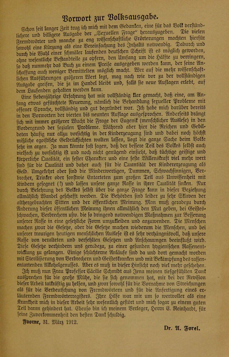Votroort 311t Volksausgabe. (cörhon Tett lanaet Reit trug id) mid) mit bem ©ebanlen, eine für baS 23ol! berftänb* Ä 5X* »« gelten grafle «usebeu. ®ie »ielen grembmörter nnb manche gu eng miffenfchaftlidje Erörterungen.malten fy^fut iomoM eine ftürgung aß eine 3Sereinfad)ung be§ SnljattS notmenbtg Sabutch unb burd) bie 2öaM einer fd)mäler laufenben beutfdfen ©djrift ift eS möglich gemorben, ohne mefentliche SBeftanbteile gu opfern, ben Umfang um bie §älfte gu berrtngern, fo baft nunmehr baS S3ud) gu einem greife abgegeben merben !ann ber feine Elm fdjaffung aud) meniger 33emittelten möglich madjt. ESer auf bie mehr mtffenfd)aft* Men Einführungen größeren Eöert legt, mag nach mie bor gu ber boEftänbigen Ausgabe greifen, bie ja im §anbel bleibt unb, faES fie neue Auflagen erlebt, auf bem Saufenben gehalten merben !ann. . Eine fiebenfätjrtge Erfahrung t)at mir botlftäubig Kar gemad)t, baß eine, am Ein* fang etmaS gefürchtete Neuerung, nämlich bie 33el)anblung fejuetler Probleme mit offener ©pradje, boEftänbig unb gut begrünbet mar. 3$ habe mid) bariiber bereits in ben Sßormorten ber bierten bis neunten Auflage auSgefprod)en. EtnberfeitS brängt fid) mit immer größerer 2ßud)t bie grage ber Eugeni! (menfd)lid)er EtuStefe) in ben SSorbergrunb ber fokalen Probleme. EBälfrenb aber t)ier bie Eteichen unb ©ebil* beten häufig nur aEgu borfidftig in ber f inbergeugung finb unb babei nod) !)öd)ft mp(|e egoiftifdje ©elbrüdfid)ten malten laffen, liegt bie gange ©ache beim SSolfe fet)r im argen. 3a man lönnte faft fagen, baß ber beffere Seil beS ESoIfeS felbft aud) bielfad) gu borfidjtig ift unb nod) nid)t genügenb einfieljt, baß tüchtige geiftige unb lörperlidie Qualität, ein fefter Eljaralter unb eine fefte EöiEenSfraft biel mel)t mert finb für bie Qualität unb batjer aud) für bie Quantität ber finberergeugung als ©elb. Umge!el)rt aber finb bie EKinbermertigen, Summen, ©d)mad)finnigen, 33er* bredjer, Srinlet ober fonftmie Entarteten gum großen Seit aus Unmiffenljeit mit SHttbem gefegnet (!) unb laffen unfere gange Eiaffe in ihrer Qualität finfen. Ehit burd) 23etel)rung beS 33oI!eS felbft über bie gange g-rage lann in biefer E3egiel)ung aEmäpd) Sßanbet gefdjafft merben. Sie 23el)örben finb leiber gu febjr ©Haben ber altl)ergebrad)ten ©itten unb ber öffentlichen SDieinung. fUian muf) gerabegu burd) Elnberung biefer öffentlidjen Meinung ihnen aEmäf)lid) ben SJiut geben, bei ©eifteS* fdjmachen, Verbrechern ufm. bie fo bringenb notmenbigen Eftaßnahmen gur Vefferung unferer Eiaffe in eine gefeßlidje $otm umguHeiben unb angumenben. Sie Eftenfdjen machen gmar bie ©efeße, aber bie ©efeße mad)en mieberum bie Eftenfdjen, unb bei unferer traurigen heutigen menfd)Iid)en SluSlefe ift eS fehr berhängniSboE, bah unfere Eiaffe bon beralteten unb berfeilten ©efetjen unb Stnfd)auungen beeinflußt mirb. Sieje ©efeße berhiubern uns gerabegu, gu einer gefunben hhgienifd)en Siaffenent- midlung gu gelangen. Einige fd)üd)teme Einläufe finb ba unb bort gemacht morben mit ©terilifierung bon 33etbred)etrt unb ©eifteSlranlen unb mit Veläntftfung beS raffen* entartenben EH!ol)olgenuffeS. Elber eS muß in biefer §infid)t nod) biel mehr gefd)ehen. 3<h muß nun f^rau ißrofeffor Eäcilie ©d)mibt aus $ena meinen tiefgefühlten San! auSfhredjen für bie große Eftütje, bie fie fid) genommen hat, mir bei ber Eiebifion biefer Eltbeit tatfräftig gu helfen, unb gmar fomohl für bie Vornahme bon ©treid)ungen als für bie S3erbeutfd)ung bon ^rcmbmörtern unb für bie Elnfertignng eines et* läutemben £frembmötterregifterS. $t)re §ilfe mar mir um fo mertboEer als eine Slxanfheit mich in biefer Elrbeit fehr mefenttid) geftört unb mid) fogar gu einem guten Seil baran geljinbert hat. Ebenfo bin id) meinem Verleger, §errn E. Eteinljarbt, für feine Quborlommenheit ben beften San! fd)ulbig. ?)bortte, 31. Eftärg 1912. Dr. El. 3roreI.