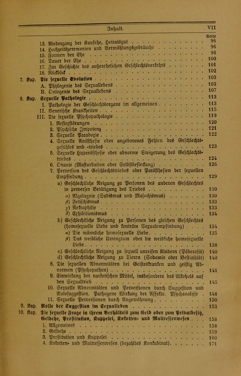 Dnljalt. 13. Stiebergang bet Saufelje, $eirai!gut . . • • 14. §od)äeit§äeremonien unb Bermät)Iung!gebräud)e 15. formen bet 16. Dauer bet ©fje 17. gut ©efdjidjie be! aufjerefjelidjen ©efd)led)t!üerfef)r! 18. Stüdblid 7. ftap. Die jcjuelle (gtoolution A. pl^Iogenie be! Sexualleben! B. Dntogenie be! Sexualleben! 8. flaf>. Sexuelle ^Satljologie I. «Pathologie bet ©efd)led;t!organe im allgemeinen II. Benerifdje Sranfljeiten III. Die fexuelle «Pfhd)oPathologie 1. «Reflexftörungen 2. «ßfljdjifdje Qmpotenj 3. (Sexuelle «ßaraboxie 4. Sexuelle Slnäftfjefie obet angeborene! gelten be! ®efd)Iedjt!* gefütjle! unb -triebe! 5. Sexuelle fpüperäfttjefie obet abnorme (Steigerung be! ©efdjledjt!* triebe! 6. Onanie («ötafturbation ober (Selbftbefledung) 7. ißerüerfion be! ®efd)Ied)t!triebe! ober Sßaräftljefien ber fejuellen gmpfinbung a) ©efd)Ied)tlid)e Neigung ju «ßerfonen be! anberen ©efd)led)te! in perüerfet Betätigung be! Driebe! a) Sflgolagnie (Sabümu! unb 5Dtafod)i!mu!) ß) getifcE)i!mu! y) Steftofdjiüe S) ©i^ibitionümu! b) ©efc^led)tlid)e Steigung ju «ßetfonen be! gleichen ®efd)led)te! (Ijomofexuelle Siebe unb lonträre Sexualemüfinbung) . . . . a) Die männliche ^omofejuelle Siebe ß) Da! meiblidje Urningtum obet bie toeiblidje Hjomofexuelle Siebe c) ©efdjledjtlidie Steigung ju fejuell unreifen tinbern («Päberofi!) d) ®efd>led)tlict)e Steigung ju Dieren (Sobomie ober Beftialität) 8. Die fepellen Slbnormitäten bei @eifte!!ran!en unb geiftig «Ab- normen («Pfhchof?athen) 9. ginmirfung ber narlotifdjen SJtittel, in!befonbere be! SUfofyol! auf ben (Sexualtrieb 10. Sexuelle Slbnormitäten unb «Petüetfionen burdf) Suggeftion unb Slutofuggeftion. «Pathogene SSirfung ber SIffelte. «Pfhd;analt)fe . 11. Sexuelle petüerfionen burdj Stngemötjnung 9. Slaf). Stolle ber Suggeftion im Sexualleben 10. Slap. Die jcxuclle grage in il)rcm BetljättniS junt ©elb ober junt ^riüatbcfi^, ©eibene, sßroftitntton, StuMelci, Slofottcn= unb SJJaitrcjfcmoefen . . . 1. Slllgemeine! 2. ©elbehe 3. «proftitution unb Kuppelei 4. Solotten- unb SDtaitreffenmefen (bejatjlte! Süonfubinat) Seite 96 96 96 100 101 102 103 103 107 113 113 115 119 120 121 122 123 124 126 129 130 130 133 133 134 134 135 138 140 140 141 145 148 150 153 158 158 159 160 171