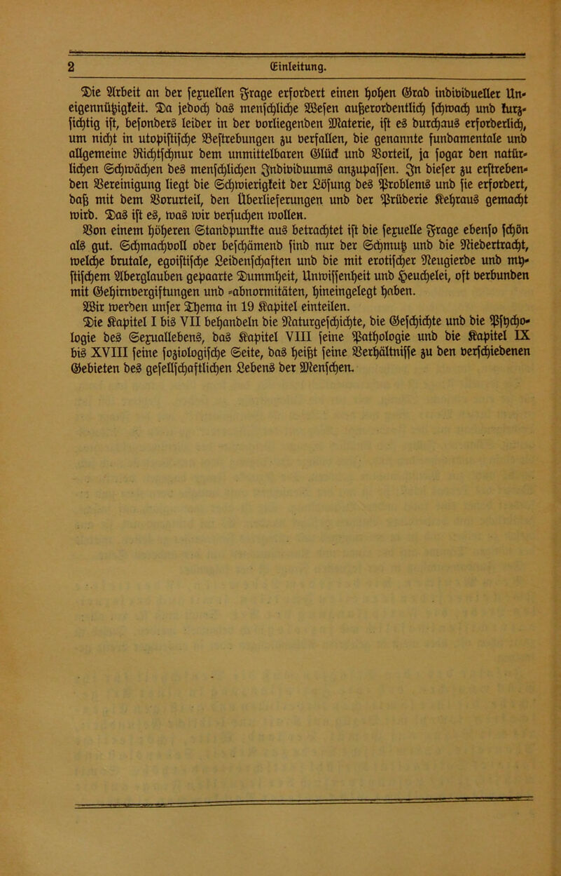 ®ie Arbeit an ber fepellen ^rage erforbert einen fjolfen ©rab inbibibueUer Un- eigenntipigleit. $a jebod) bag menfd)lid)e SSefen aufjerorbentlidt) fepmad) unb hitj* fidjtig ift, befonberg leiber in ber üorliegenben Sütaterie, i[t eg buretjaug etfotberlid), um nid)t in utopiftifdje SSeftrebungen ju berfallen, bie genannte funbamentale unb allgemeine 9Ric£)tfd)nur bem unmittelbaren ©lüd unb SSorteil, ja fogar ben nattir« licken ©djmädjen beg menfd)lid)en gnbibihuumg ansupaffen. 3n biefet ju erftreben« ben SSereinigung liegt bie ©cfymierigfeit ber Söfung beg ißroblentg unb fie erforbert, bafj mit bem SSorurteil, ben Überlieferungen unb ber Sßtüberie Kefjraug gemalt roirb. 2)ag ift eg, mag mir berfudjen mollen. SSon einem Iberen ©tanbpunlte aug betrachtet ift bie fejuelle gtage ebenfo fd)ön alg gut. ©djtnacljboll ober befdjämenb finb nur ber ©ctjmup unb bie 9fäebertrad)t, meld)e brutale, egoiftifdje £eibenfd)aften unb bie mit erotifdjer ifteugierbe unb mp- ftifdjem Slberglauben gehaarte ©ummljeit, Unmiffenl)eit unb §eud)elei, oft oerbunben mit ©etpmbergiftungen unb Abnormitäten, hineingelegt t)aben. SSir merben unfer SDjema in 19 Kapitel einteilen. ®ie Kapitel I big VII bepanbeln bie 9?aturgefd)id)te, bie ©efd)id)te unb bie Sßfpdjo* logie beg ©ejuallebeng, bag Kapitel VIII feine Sßatfjologie unb bie Kapitel IX big XVIII feine fo^iologifdie ©eite, bag trifft feine SSerpältniffe ju ben oerfdjiebenen ©ebieten beg gefellfd)aftlid)en fiebeng ber Sölenfcpen.