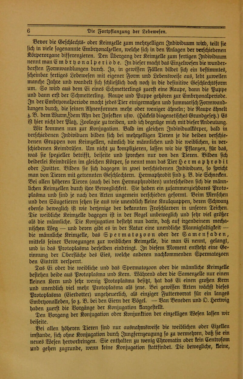 93ebor bie ©efcpled)tS= ober Keimzelle jum meprzeKigen Jnbibibuum ruitb, teilt fie fid) in biele fogenannte ©mbrßonalzeKen, welcpe fid) in ben Anlagen ber berf epiebenen Körperorgaue bifferenjieren. 3)en Übergang ber Keimzelle jum fertigen Jnbibibuum nennt man ©mbrponalperiobe. Jn biefer macpt baS ©inzelwefen bie wunber* barften J-ormWanblungen burep. Ja, in gewiffen fällen bilbet fiep ein beftimmteS, fcpeiubar fertiges Sebewefen mit eigener $orm utib SebenSweife aus, lebt zuweilen mand)e Japre unb manbelt fid) fcpließlicp bod) nocp in bie befinitibe ©efcplecptSform um. ©o mirb aus bem ©i eines ©djmetterlingS juerft eine Staupe, bann bie ^ßu^pe unb bann erft ber ©cpmetterling. Staupe unb Puppe gehören zur ©mbrponalperiobe. Sn ber ©mbrponalperiobe macpt jebeSSier einigermaßen unb fummarifd) Jormwanb« lungenburd), bie feinen Slpnenformen mepr ober weniger äpneln; bie Staupe äpnelt Z- 93. bemSJurm,jjbem5Ipnber Jnfeften ufw. (§ädelS biogenetifcpeS ©runbgefeß.) ©S ift pier nid)tber piaß, Zoologie zu treiben, unb id) begnüge mid) mit biefer Slnbeuiung. SBir !ommen nun zur Konjugation. Salb im gleichen Jnbibibualförper, halb in berf epiebenen Jnbibibuen bilben fid) bei mehrzelligen Vieren je bie beiben berfcpie* benen ©ruppen bon Keimzellen, nämlicp bie männlidjen unb bie weiblichen, in ber* fcpiebenen Keimbrüfen. Um nicpt ju tomplizieren, laffen wir bie Pflanzen, für baS, was fie spezieller betrifft, beifeite unb fprecpen nur bon ben Vieren. Silben fiep beiberlei Keimbrüfen im gleichen Körper, fo nennt man baS 5£iet §ermapprobit ober .gwitter. Silben fie fiep bagegen in ztuei berfepiebenen Jnbibibuen, fo fpriept man bon Vieren mit getrennten ©efcplecptern. §ermapprobit finb z- S. bie ©cpneden. Sei allen pöperen Vieren (auep bei ben §ermapprobiten) unterfepeiben fiep bie männ* licpen Keimzellen burep ipre Seweglicpfeit. ©ie paben ein zufammenziepbareS Proto* plaSma unb finb je naep ben Slrten ungemein berfepieben geformt. Seim SDtenfcpen unb ben Säugetieren fepen fie aus wie unenblidp Keine Kaulquappen, beren ©ipmanz ebenfo beweglid) ift wie berjenige ber befannten grofcplarbett in unferen Seiten. $)ie weiblicpe Keimzelle bagegen ift in ber Stegei unbeweglich unb fepr biel größer als bie männlidje. 3)ie Konjugation beftept nun barin, baß auf irgenbeinem meepa» nifepen Söeg — unb beren gibt eS in ber Statur eine unenblicpe SJtannigfaltigleit — bie männlid)e Keimzelle, baS ©permatozoon ober ber ©amenfaben, mittels feiner Sewegungen zur weiblicpen Keimzelle, bie man ©i nennt, gelangt, unb in baS Protoplasma berfelben einbringt. Jn tiefem SJioment entftept eine ©e* rinnung ber Dberflädpe beS ©ieS, weldpe anberen naepfommenben ©permatozoen ben ©intritt berfperrt. ®aS ©i ober bie weiblicpe unb baS ©permatozoon ober bie tnännlicpe Keimzelle beftepen beibe aus Protoplasma unb Kern. Sßäprenb aber bie Samenzelle nur einen Keinen Kern unb fepr wenig Protoplasma befijjt, pat baS ©i einen großen Kern unb unenblicp biel mepr Protoplasma als jene. Sei gewiffen Slrten wäcpft biefeS Protoplasma (©ierbotter) ungepeuerlicp, als einziger gutterborrat für ein langes ©mbrponaUeben, fo z* S3. bei ben ©iern ber Sögel. — San Seneben unb £>. ftertwig paben zuerft bie Sorgänge ber Konjugation KargefteKt. 2)en Sorgang ber Konjugation ober Konjunltion ber einzelligen SBefen laffen wir beifeite. Sei alten pöperen Vieren finb nur auSnapmSweife bie weiblicpen ober ©izeKen imftanbe, fiep opne Konjugation burep Jungfernzeugung fo zu bermepren, baß fie ein neues Siefen perborbrirtgen. ©ie enthalten zu wenig ©promatin ober fein ©entrofom unb gepen zugrunbe, wenn feine Konjugation ftattfinbet. 35ie bewegliche, Keine,