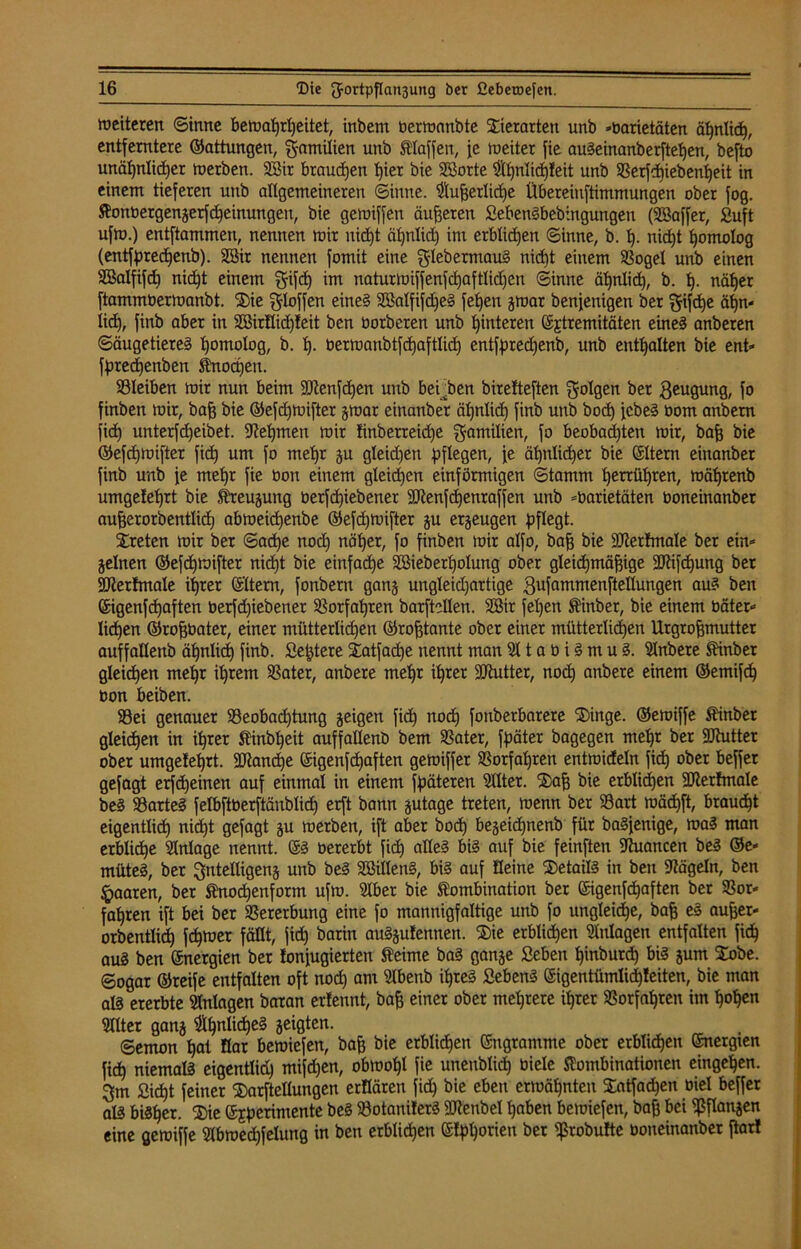 weiteren Sinne bewahrheitet, inbem berwanbte Tierarten unb Varietäten ähnlich, entferntere ©attungen, g-amilien unb klaffen, fe weiter fie au!einanberftepen, befto unähnlicher werben. Sir brauchen hier bie Sorte $pnlidp!eit unb Berfcpiebenpeit in einem tieferen unb allgemeineren Sinne. ^ufjerlicpe Übereinftimmungen ober fog. Konbergengerfcpeinungen, bie gewiffen äußeren 2eben!bebingungen (Saffer, Suft ufw.) entftammen, nennen wir nicht ähnlich im erblichen Sinne, b. p. nicht homolog (entfprecpenb). Sir nennen fomit eine ^lebermau! nicht einem Bogel unb einen SBalfifd) nicht einem gifcp im naturwiffenfcpaftlid)en Sinne ähnlich, b. p. näher ftammberwanbt. ®ie ^loffen eine? Salfifdfe! fehen gwar benfenigen ber gifepe apn* licp, finb aber in Sirflid)!eit ben borberen unb hinteren ©jtremitäten eine! anberen Säugetiere! homolog, b. p. berwanbtfcpaftlich entfpredjenb, unb enthalten bie ent* fpreepenben Knochen. Bleiben wir nun beim SJtenfdjen unb bei ben birelteften folgen ber $eugung, fo finben wir, bah bie ©efd)Wifter gwar einanber ähnlich finb unb hoch febe! bom anbern fiep unterfd)eibet. Nehmen wir tinberreid)e Emilien, fo beobadpten wir, bah bie ©efepwifter fich um f° mehr gu gleid)en pflegen, fe ähnlicher bie ©Item einanber finb unb fe mehr fie bon einem gleichen einförmigen Stamm herrühren, währenb umgetehrt bie Kreugung berfepiebener Sftenfcpenraffen unb Varietäten boneinanber auherorbentlidj abwetepenbe ©efdjwifter gu erzeugen pflegt. treten wir ber Sad)e noch näher, fo finben wir alfo, bah bie Sertmale ber ein* gelnen ©efepwifter nid)t bie einfache Sieberpolung ober gleicpmähige SJfäfcpung ber SUterfmale ihrer ©Item, fonbern gang ungleidjartige .gufammenftellungen au! ben ©igenfepaften berfd)iebener Borfapren barftellen. Sit fepen Kinbet, bie einem bäter* liehen ©rofjbater, einer mütterlichen ©rofjtante ober einer mütterlichen Urgrohmutter auffallenb äpnlicp finb. Septere iatfadje nennt man 511 a b i! m u !. Slnbere Kinber gleichen mehr ihrem Bater, anbere mehr ihrer Sftutter, noch anbere einem ©emtfep bon beiben. Bei genauer Beobachtung geigen fiep noch fonberbarere SDinge. ©ewiffe Kinber gleiten in ihrer Kinbpeit auffallenb bem Batet, fpäter bagegen mehr ber Sütutter ober umgetehrt. fülancpe ©igenfepaften gewiffer Borfahren entmideln fiep ober beffer gefagt erfepeinen auf einmal in einem fpäteren SUter. Xafj bie erblichen SJterhnale be! Barte! felbftberftänblicp erft bann gutage treten, wenn ber Bart wäcpft, braucht eigentlich nicht gefagt gu werben, ift aber hoch begeidjnenb für ba!fenige, wa! man erbliche Anlage nennt. ©! bererbt fich dtte! ^ auf feinften 9tuancen be! @e* müte!, ber ^ntelligeng unb be! Sillen!, bi! auf Seine Detail! in ben Nägeln, ben paaren, ber Knocpenform ufw. 3lber bie Kombination ber ©igenfehaften ber Bor* fapren ift bei ber Bererbung eine fo mannigfaltige unb fo ungleiche, bah e! aufjer* orbentlid) fcpwer fällt, fich barin au!gufennen. $ie erblichen Anlagen entfalten fiep au! ben ©nergien ber tonjugierten Keime ba! gange Seifen pinburep bi! gum £obe. Sogar ©reife entfalten oft nod) am Ülbenb ihre! Seben! ©igentümlid)teiten, bie man al! ererbte Anlagen baran ertennt, bah einer ober mehrere ihrer Borfahren im popen 5llter gang #pnlicpe! geigten. Semon pat flat bewiefen, bah bie erblidpen ©ngramme ober erblichen ©nergten fiep niemal! eigentlich) mifd)en, obwopl fie unenblidj biele Kombinationen eingepen. 3m Sicpt feiner SDarftellungen ertlären fiep bie eben erwähnten Satfacpen oiel beffer al! biSper. ®ie ©Eperimente be! Botaniter! 3ftenbel paben bewiefen, bah bei ißflangen eine gewiffe IHbwecpfelung in ben erblichen ©tpporien ber ißrobufte boneinanber jtarl