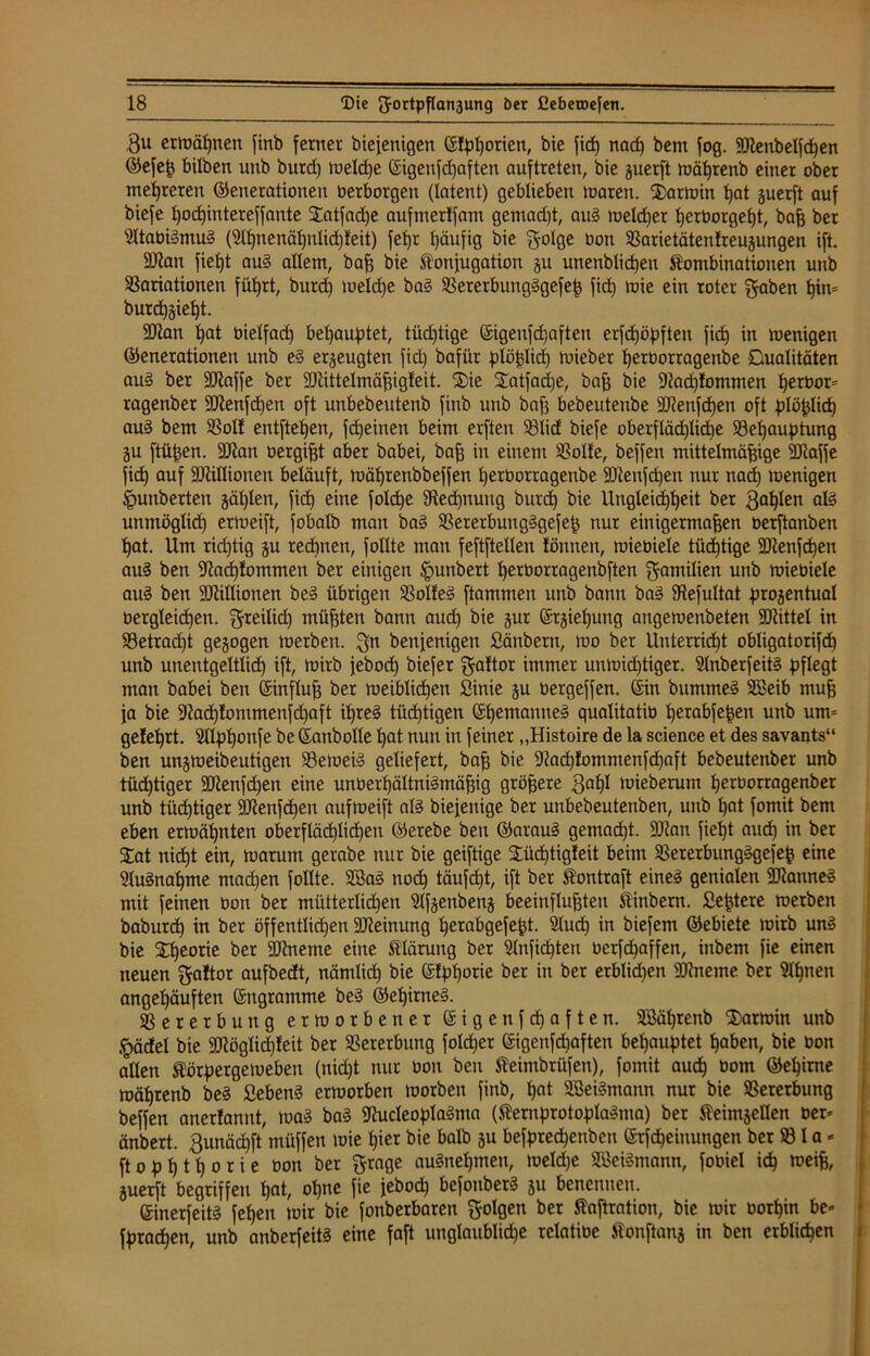 $u ermähnen finb ferner biejenigett ©!pl)orien, bie fid) nad) bem fog. SJlenbelfdjen ©efeß bilben unb burd) tueldje ©igenfdjaften auftreten, bie guerft mährenb einer ober mehreren (Generationen Oerborgen (latent) geblieben maren. Karmin hat guerft auf biefe l)od)intereffante £atfad)e aufmerlfam gemad)t, aug meldjer l)erborgel)t, baß ber sJ(tabigmug (2lf)nenäl)nlid)teit) fef)r häufig bie $olge oon Varietätenlreujungen ift. Sttan fietjt aug allem, baß bie Konjugation ju unenblidjen Kombinationen unb Variationen füt>rt, burd) meldje bag Vererbungggefeß fid) mie ein roter f^aben hin* bur<h§iel)t. üftan hat bielfad) behauptet, tüd)tige ©igenfd)aften erfdjöpften fid) in menigen ©enerationen unb eg erzeugten fid) bafür plößlid) rnieber tjerborragenbe Dualitäten aug ber StRaffe ber SJtittelmäßigfeit. (£)ie ü£atfad)e, baß bie 91ad)!ommen herbor* ragenber 9ftenfd)en oft unbebeutenb finb unb baß bebeutenbe 3Renfd)en oft plö^licf) aug bem Voll entfielen, fdjeinen beim erfteu Vlid biefe oberflächliche Vefjauptung ju ftüßen. SOian berget aber babei, baß in einem Volte, beffen mittelmäßige SJiajfe fid) auf ättillionen beläuft, mäf)renbbeffen tjerborragenbe Sftenfdjen nur nad) menigen Ipunberten gälten, fid) eine foldje 9ted)nuug burd) bie Ungleichheit ber $af)len als unmöglid) ermeift, fobatb man bag Vererbungggefeß nur einigermaßen berftanben hat. Um rid)tig ju rechnen, füllte man feftftellen tonnen, miebiele tüchtige SDtenfdjen auS ben Gtad)fommen ber einigen Ipunbert herborragenbften Familien unb miebiele aug ben Millionen beg übrigen Volfeg flammen unb bann bag Vefultat prozentual bergleid)en. freilich müßten bann aud) bie §ur ©tjiel)ung angemenbeten ÜRittel in Vetrad)t gezogen merben. ^n benjenigen ßänbern, mo ber Unterricht obligatorifd) unb unentgeltlich ift, mirb jebod) biefer $attor immer unmid)tiger. Slnberfeitg pflegt man babei ben ©influß ber meiblid)en Sinie ju bergeffen. ©in bummeg äßeib muß ja bie 9Rad)tommenfd)aft ihreg tüchtigen ©hemanneg qualitatib herabfeßen unb um= gelehrt. 2XIp)honfe be ©anbolle l)at nun in feiner „Histoire de la Science et des savants“ ben unjmeibeutigen Verneig geliefert, baß bie Vadjfommenfchaft bcbeutenber unb tüchtiger 3Jienfd)en eine unberhältnigmäßig größere gaßl mieberum herborragenber unb tüchtiger 3Jtenfd)en aufmeift alg biejenige ber unbebeutenben, unb hat fomit bem eben ermähnten oberflächlichen ©erebe ben ©araug gemacht. SCRan fiept auch in ber STat nicht ein, marum gerabe nur bie geiftige £üd)tigfeit beim Vererbungggefeß eine Slugnapme mad)en füllte. 2ßaS noch täufd)t, ift ber Kontraft eineg genialen 9flanneg mit feinen bon ber mütterlichen Slfjenbenj beeinflußten Kinbern. £eßtere merben baburd) in ber öffentlid)en aReinung perabgefeßt. 3lud) in biefem ©ebiete mirb ung bie Xpeorie ber SRneme eine Klärung ber 5lnfid)ten berfd)affen, inbem fie einen neuen $aftor aufbedt, nämlich bie ©fpporie ber in ber erblid)en 9Rneme ber 9lpnen angehäuften ©ngramme beg ©epirneg. Vererbung ermorbener ©igenfepaften. SBäprenb Karmin unb pdel bie 2Jlöglid)teit ber Vererbung fold)er ©igenfepaften behauptet haben, bie bon allen Körpergemeben (nicht nur bon ben Keimbritfen), fomit audh boin ©ehime roährenb beg Sebeng ermorben morben finb, hat SöeiSmann nur bie Vererbung beffen anerlannt, mag bag jRucleoplagma (Kernprotoplagma) ber Keimzellen ber* änbert. Bunädjft’müffen loie hier bie halb ju befpredjenben ©Meinungen ber V l a * ftophthorie bon ber ftrage augnehmen, meld)e Sßeigmann, fobiel ich weiß, juerft begriffen hat, ol)ne fie jebod) befonberg 511 benennen. ©inerfeitg feheit mir bie fonberbaren folgen ber Kaftration, bie mir borhin be» fprachen, unb anberfeitg eine faft unglaubliche relatibe Konftanj in ben erblichen