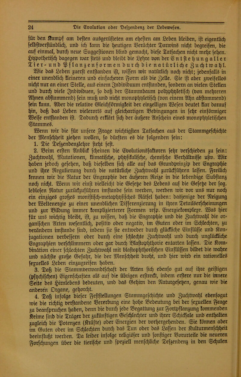 für ben Stampf am beften auSgerüfteten am elften am Seben bleiben, ift eigentlich felbftberftänblid), unb id) fann bie heutigen Gerächter DarminS nicht begreifen, bie auf einmal, burd) neue ©uggeftionen blinb gemacht, biefe Datfadjen nicht mehr fehen. ^hpothetifdj bagegen mar ftetS unb bleibt bie Sehre oon ber © n t ft e h u n g a U e r Dter=unb Pflanze nformenburd) bie natürlid)e,3uchtmal)l. 2Bie baS Seben zuerft entftanben ift, miffen mir natürlich uod) nidjt; febenfallS in einer unenblid) Heineren unb einfacheren gorm als bie ^elle. (Sie ift aber zmeifelloS nidjt nur an einer ©teile, auS einem ^nbiöibuum entftanben, fonbern an bielen ©teilen unb burd) biele Bubioibuen, fo bah ber Stammbaum poltjphhletifd) (bon mehreren Sfljnen abftammenb) fein muh unb nidjt monophSetifd) (bon einem Rl)n abftamntenb) fein lann. 91ber bie relatibe ©leichförmigfeit ber einhelligen SSefen beutet Har barauf hin, bah öa§ Seben bielerortS auf gleichartigen Vebingungen in fet>r einförmiger SEßeife entftanben ift. Daburdj erflärt fich ber äuhere Rnfdjein eine§ monophhletifd)en ©tammeS. 9öenn mir bie für unfere grage midjtigften Datfadjen aus ber ©tammgefchichte ber SRenfdjheit ziehen mallen, fo bürfteu eS bie folgenben fein: 1. Die Defzenbenzlcljre ftetjt feft. 2. Veim erften Rnblid fcheinen bie ©bolutionSfaftoren fet>r berfd)ieben ju fein: Qudjtmaljl, SRutationen, fiimatifdje, ^tj^fifctlifcbie, djemifdje Verfjältniffe ufm. Söir haben feboch gefeljen, bah biefelben fid) alle auf baS ©runbprinzip ber ©ngraplfie unb ihre Regulierung burd) bie natürliähe guchtmal)! jurüdführen taffen, freilich lennen mir bie Ratur ber ©ngrapljie ber äuheren Reize in bie lebenbige ©ubftanj nodh nicht. SBenn mir einft bielleidjt bie ©efepe beS SebenS auf bie ©efepe ber fog. leblofen Ratur zurüdzufüfjren imftanbe fein merben, merben mir bor uns nur nodh ein einziges grofjeS moniftifchmtetaphhftftf)e§ Rätfel hüben: baSfenige ber Reigung ber SBeltenergie zu einer unenblidhen Differenzierung in ihren DetailSerfdjeinungen unb zur Vilbung immer Jomplizierterer formen refp. ©nergiefompleje. 2BaS hier für unS midjtig bleibt, ift, zu miffen, bah bie ©ngrapljie unb bie ßud)tmal)I bie or* ganifdhen Rrten mefentlicf), pofitio ober negatib, im ©uten ober im ©d)Ied)ten, ju beränbern imftanbe finb, inbem fie fie entmeber burd) glücflidje ©ittflüffe unb Ston= fugationen berbeffern ober burd) eine fchledhte ßudjtmahl unb burd) unglüdüdje ©ngraphien öerfd)Iimmern ober gar burd) S3Iaftop£)tt)orie entarten laffen. Die Stom* bindtion einer fdjledjten 3ud)tmal)l mit bIaftop£)t£)orifdhen ©inflüffen bilbet bie maljre unb näd)fte grohe ©efaljr, bie ber SRenfdjljeit broht, unb hier mirb ein rationelles fejuetleS Seben einzugreifen haben. 3. Dah bie ©tammbermanbtfd)aft ber 5Irten fid) ebenfo gut auf ihre geiftigen (Jjfhdhifdhen) ©igenfdjaften als auf bie übrigen erftredt, inbem erftere nur bie innere ©eite beS §irn!ebenS bebeuten, unb baS ©ehirn ben Raturgefejjen, genau mie bie anberen Organe, gehord)t. 4. Dah infolge biefer Bestellungen ©tammgefd)id)te unb ßudjtmahl ebenfogut mie bie ridhtig berftanbenc Vererbung eine Ijolje Vebeutung bei ber fejuellen Brage ju beanf^ruchen haben, benn bie burd) jebe «Begattung zur Bortpflanzung fommenben fteime finb bie Dräger ber zufünftigen ©efd)led)ter unb ihrer ©djidfale unb enthalten Zugleich bie Potenzen (Strafte) ober Energien ber borhergehenben. ©ie fönnen aber im ©uten ober im Schlechten burd) baS Dun ober baS Saffen ber Stulturmenfd)heit beeinfluht merben. Da leiber infolge religiöfer unb fonftiger Vorurteile bie neueren Borfcfjungen über bie tierifdje unb fpezietl menfdjlidje Defzenbenz in ben ©djulen