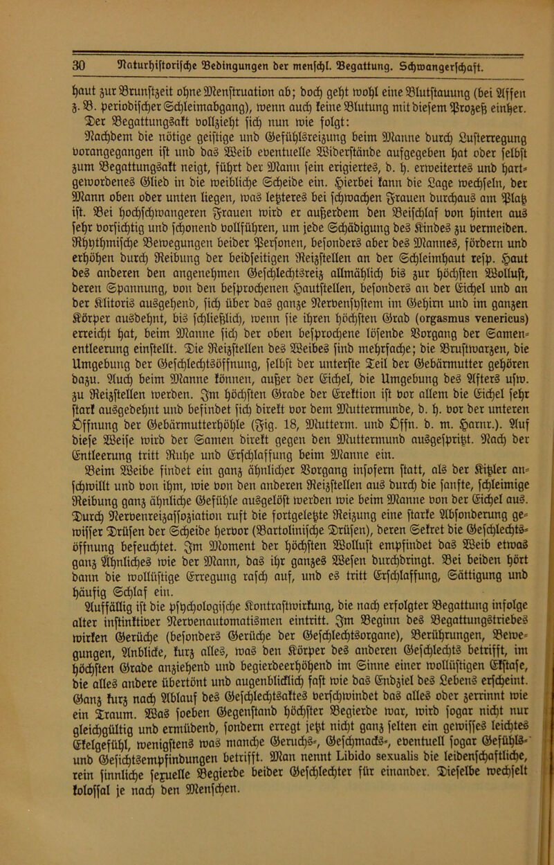 ^aut gur Brunftgeit opneBtenftruation ab; bocf) gef)t wof)l eine Blutftauung (bei 51ffeit 5-95. periobifcper ©cpleimabgang), wenn aucp leine Blutung mit biefem Brogeft einher. Ser Begattungtaft bollgiept fid) nun wie folgt: Bacpbem bie nötige geiftige unb ©efüpßreigung beim Btanne burd) Sufterregung Oorangegangen ift nttb bat Söeib cöentnelle Sßiberftänbe aufgegeben pat ober felbft gunt Begattungtaft neigt, führt ber BZantt fein erigiertet, b. 1). erweitertet unb pari* geworbenet ©lieb in bie weiblidje ©djeibe ein. (pierbet fann bie Sage wecpfeln, ber Btann oben ober unten liegen, wat lepteret bei fcpmad)en grauen burcpaut am Blafc ift. Bei pocpfdjmaugeren grauen wirb er aufferbem ben Beiftplaf oon hinten aut fepr borficptig unb fcponenb bollfüpren, um jebe ©d)äbiguug bet Äinbet gu Oermeiben. 3Rt)t;tb)inifcf)e Bewegungen beiber ^erfonett, befonbert aber bet bannet, förbern unb erhöhen burd) Beibung ber beibfeitigen Bestellen an ber ©d)leimhaut reff). §aut bet anberen ben angenehmen ©efcplecpttreig allmählich bit gur t)öd)ften SBolIuft, bereit Spannung, üott ben befprocpeuen (pautftellen, befonbert au ber Eicpel unb an ber Älitorit autgepettb, fid) über bat gange Berbenfpftem im ©epim unb im gangen Äörper autbepnt, bit fcpliefjlid), wenn fie ihren pöcpften ©rab (orgasmus venericus) erreicht hat, beim Biaune fid) ber oben befprodjene löfenbe Borgang ber ©amen* entleerung einftellt. Sie Bestellen bet SSeibet finb mehrfache; bie Bruftwargen, bie Umgebung ber ©efcpled)ttöffnung, felbft ber unterfte Seil ber ©ebärmutter gehören bagu. Buch beim Biantte fönnett, außer ber Eicpel, bie Umgebung bet Bftert ufw. gu Beigftellen werben, gm höd)ften ©rabe ber (Sreftion ift üor allem bie Eicpel fehr ftar! autgebehnt unb befinbet fid) birett bor bent Btuttermunbe, b. p. bor ber unteren Öffnung ber ©ebärmutterpöple (gig. 18, Biutternt. unb Offtt. b. m. §arnr.). Buf biefe Sßeife wirb ber ©amen birett gegen ben Biuttermunb autgefpript. Bad) ber Entleerung tritt Buhe unb Erfcplaffung beim Spanne ein. Beim 2Seibe finbet ein gang äpnlidfer Borgang infofern ftatt, alt ber ftipler au* fchwillt unb bon ihm, wie bon ben anberen Bestellen aut burd) bie fanfte, fcpleimige Beibung gang ähnliche ©efüple autgelöft werben wie beim Beamte bon ber Eichel aut. Surd) Berbenreigaffogiatiou ruft bie fortgelepte Beiguttg eine ftarte Bbfonberung ge* wiffer Prüfen ber ©epeibe perbor (Bartolinifcpe Srüfen), beren ©efret bie ©efcplecptt* Öffnung befeuchtet, gm Bioment ber pöcpften Söolluft empfinbet bat Sßeib etwat gang Bpnlicpet wie ber Btann, bat ihr ganget Söefen burd)bringt. Bei beiben hört bann bie wollüftige Erregung rafd) auf, unb et tritt Erfd)Iaffung, Sättigung unb häufig ©djlaf ein. Auffällig ift bie pfpd)ologifd)e ftontraftwirfung, bie nach erfolgter Begattung infolge alter inftinftiber Berbenautomatitmeu eintritt. gm Beginn bet Begattungttriebet wirlen ©erüd)e (befonbert ©erüepe ber ©efcplecpttorgane), Berührungen, Berne* Qungen, Bnblide, furg allet, wat beit Körper bet anberen ©efcplecptt betrifft, im hödjften ©rabe angiehenb unb begierbeerpöpenb im ©inne einer moüüftigen Etftafe, bie allet attbere übertönt unb augenblicflicp faft wie bat Ettbgiel bet Sebent erfcpeint. ©ang htrg naep Bblauf bet ©efcpled)ttaftet berfd)Winbet bat allet ober gerrinnt wie ein Sraum. Sffiat foebett ©egenftanb pöcpjter Begierbe war, wirb fogar nid)t nur gleichgültig unb ermübenb, fonbern erregt fefct nid)t gang feiten ein gewiffet leicptet Elelgefühl, wenigftent wat manche ©eruept*, ©efepmadt*, ebentuetl fogar ©efüplt* unb ©efiepttempfinbungen betrifft. Biatt nennt Libido sexualis bie leibenfcpaftlicpe, rein finnlicpe fejuelle Begierbe beiber ©efcpled)ter für einanber. Siefelbe wecpfelt foloffal je nad) ben Btenfcpen.