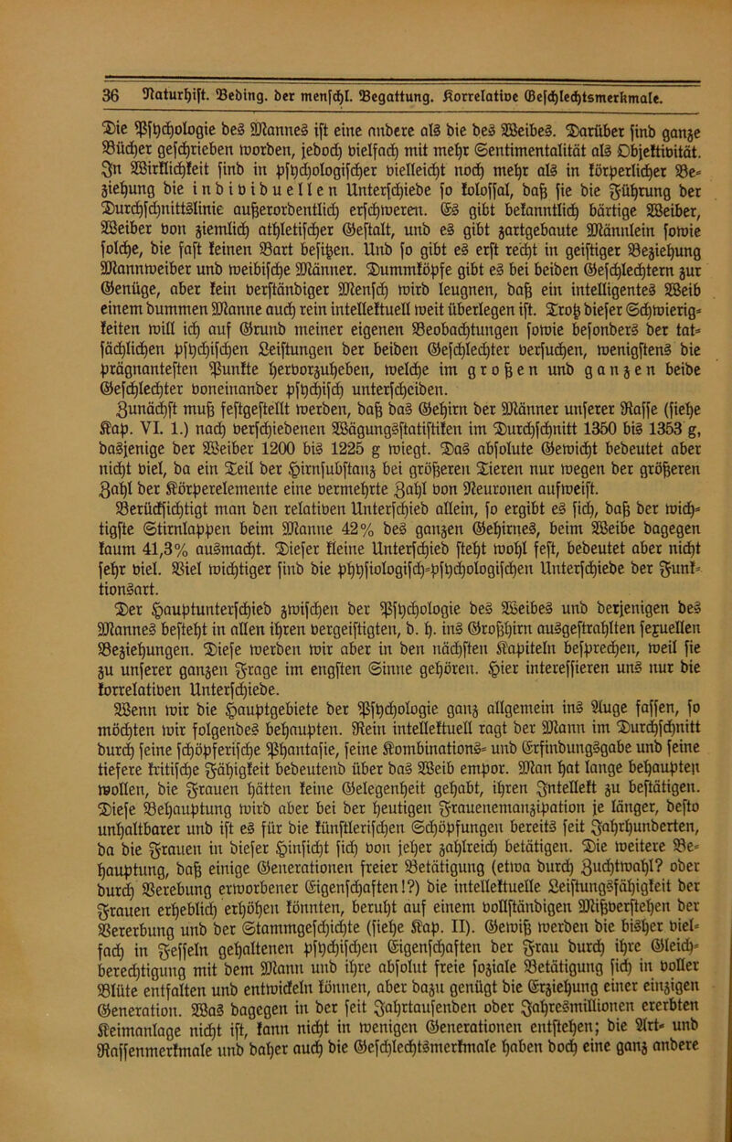 ^ie Sßfpcpologie beS SRanneS ift eine aubcrc aß bie beS SBeibeS. darüber finb gange 93üd)er gefcprieben toorben, jebodt) bielfad) mit mepr (Sentimentalität aß Objeftibität. Sn BMrflicpIeit finb in pfpcpologifcper öielleicpt nod) mepr aß in förperlicper Be= giepung bie inbitiibuellen Unterziehe fo loloffal, bafj fie bie güprung ber 2)urcpfd)ttittSIinie aufjerorbentlid) erfcpmereu. @S gibt befanntlicp bärtige SBeiber, SSeiber üon giemlicp atb)Ietifd)er ©eftalt, unb eS gibt gartgebaute SRännlein fomie fo!d)e, bie faft feinen Bart befipen. Unb fo gibt eS erft recpt in geiftiger Begiepung SRannmeibet unb meibifcpe ÜRänner. 2)ummföpfe gibt eS bei beiben ©efd)lecptern gur ©enüge, aber fein berftänbiger SRenfcp roirb leugnen, bafj ein intelligentes SSeib einem bummen SRanne aucp rein intelleftuell rneit überlegen ift. S£rop biefer ©d)miertg= feiten roill icp auf ©runb meiner eigenen Beobad)tungen fomie befonberS ber tat= fäcplicpen pfpd)ifcpen Seiftungen ber beiben ©efcplecpter berfucpen, menigftenS bie prägnanteren fünfte perborgupeben, meld)e im großen unb gangen beibe ®efcpled)ter boneinanber pfpcpifcp unterfcpciben. 3unäd)ft mufj feftgeftellt merben, baf) baS ©epirn ber SRänner unferer Stoffe (fiepe ®ap. VI. 1.) nad) berfcpiebenen SßägungSftatiftifen im SDurd)fcpnitt 1350 bis 1353 g, baSfenige ber SCBeiber 1200 bis 1225 g miegt. ®aS abfolute ©emicpt bebeutet aber nid)t biel, ba ein S£eil ber £>irnfubftartg bei größeren Stieren nur megen ber größeren 3apl ber Äörperelemente eine bermeprte 3apl öon Neuronen aufmeift. S3erücffid)tigt man ben relatiben Unterfdjieb allein, fo ergibt eS fiep, bap ber micp* tigfte ©tirnlappen beim SRanne 42% beS gangen ©epinteS, beim Sßeibe bagegen faum 41,3% auSmacpt. SDiefer fleine Unterfdjieb ftept mol)l feft, bebeutet aber nicpt fel)r biel. SBiet mistiger finb bie ^^kjfiologifdj^ftjdjologifdjeu Unterfcpiebe ber gunf= tionSart. Ster §auptunterfcpieb gmifcpen ber fßfpcpologie beS SBeibeS unb berjenigen beS SRanneS befielt in allen ipren bergeiftigten, b. p. inS ©roppirn auSgeftrapIten fejuellen Begiepungen. S£)iefe merben mir aber in ben näcpften Kapiteln befpredpen, meil fie gu unferer gangen grage im engften ©inne gehören. §ier intereffieren uns nur bie forrelatiben Unterfd)iebe. SBenn mir bie ^auptgebiete ber )ßft)d)ologie gang allgemein inS Sluge faffen, fo mödjten mir folgenbeS bepaupten. Stein intelleftuell ragt ber SRann im S5Durd)fd)nitt burd) feine fdpöpferifcpe Sßpantafie, feine ÄombinationS* unb ©rfinbungSgabe unb feine tiefere fritifdje fjätjigleit bebeutenb über baS 2Beib empor. 9Ran pat lange behaupten mollen, bie grauen patten feine ©elegenpeit gepabt, ipren gntelleft gu beftätigen. SBiefe Bepauptung mirb aber bei ber peutigen grauenemaugipation je länger, befto unpaltbarer unb ift eS für bie fünftlerifcpen ©cpöpfungeu bereits feit gaprpunberten, ba bie grauen in biefer §inficpt fid) öon jeper gaplreid) betätigen. 2)ie meitere Be* pauptung, bafj einige ©enerationen freier Betätigung (etma burd) gwptmapl? ober burd) Berebung ermorbener (Sigenfd)aften!?) bie intelleftuelle SeiftungSfäpigfeit ber grauen erpeblid) erpöpen fönnten, berupt auf einem tioUftänbigen SRifjberftepen ber Bererbung unb ber ©tammgefcpicpte (fiepe ftap. II). ©emifj merben bie biSper öiel= fad) in geffeln gepaltenen pfpdpifdpen ©igenfcpaften ber grau burcp ipre ©leicp* berecptigung mit bem SRamt unb ipre abfolut freie fogiale Betätigung fid) in bollet Blüte entfalten unb entmideln fönnen, aber bagu genügt bie ©rgiepung einer eingigen ©eneration. 2öaS bagegen in ber feit gaprtaufenben ober gapreSmillionen ererbten teimanlage nicpt ift, fann nicpt in menigen ©enerationen entftepen; bie 2lrt« unb Staffenmerfmale unb baper audp bie ©efcpledptSmerfmale paben bocp eine gang anbere