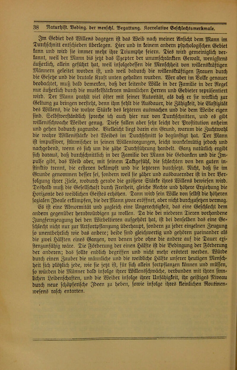 3m ©ebiet beg SBilleng bagegen ift bag 2ßeib nach meiner 9lnfid)t bem Mann im Durd)fd)nitt entziehen überlegen. §ier unb in feinem anbem pfhd)ologif<hen ©ebiet fann unb mirb fie immer mehr ihre Driuntphe feiern. Dieg mirb gemeiniglich ber= fannt, meil ber Mann bis je^t bag ©jepter bet unumfdjränlten ©emalt, menigfteng äujjerlid), allein geführt hot, meil infolgebeffen bie Menfdjheit bon millengfräftigen Männern geleitet morben ift, unb tu eil baburd) bie millengfräftigen flauen burd) bie ©efepe unb bie brutale Straft unten gehalten mürben. 2öer aber im Volle genauer beobad)tet, muf3 halb bemerfen, bafj ber Ieiteube SBille in ber Familie iu ber Siegel nur äufjerlid) burd) bie mugfelftärferen männlichen Herren unb ©ebieter repräfentiert mirb. Der Mann prahlt biel öfter mit feiner Autorität, als bafj er fie mirflich jur ©eltung ju bringen üerfteht, benn ihm fehlt bie Slugbauer, bie 3äl)igfeit, bie ©laftijität beg SSilleng, bie bie mal)te ©tärfe beg leiteten augmad)en unb bie bem SBeibe eigen finb. ©elbftberftänblid) fpredje ich aud) f)ier nur öon Xurdjfdjnitten, unb eg gibt millen§fd)madhe SBeiber genug. Diefe fallen aber fef)r leidet ber 5ßroftitution anheim unb geljen baburd) jugrunbe. Vielleicht liegt barin ein ©runb, marum bie 3ud)tmaf)l bie mat)re SBillengftärfe beg Söeibeg im Durdjfchnitt fo begünftigt hat. Der Mann ift impulfiber, ftürmifd)er in feinen SBillengregungen, leicht manfelmütig jeboch unb nadjgebenb, menn eg fid) um bie jähe Durchführung hanbelt. ©anj natürlich ergibt fid) baraug, bafs burd)fd)nittlid) in ber gamilie ber Mann bie ©ebanfen unb bie 3m= pulfe gibt, bag Söeib aber, mit feinem Daftgefüf)l, bie fd)lechten bon ben guten in= ftinftib trennt, bie erfteren belämpft unb bie lederen burdjfept. Süd)t, baff fie im ©runbe genommen beffer fei, fonbern meil fie jäher unb augbauernber ift in ber Ver* folguttg ihrer 3iele, rnoburd) gerabe bie größere ©tärfe ihres SöillenS bemiefen mirb. Deshalb muff bie ©efellfcfjaft burch 3rciheit, gleiche Siechte unb höhere ©rjief)ung bie £orijonte beg meiblid)en ©eifteg erhöhen. Dann mirb fein SBitle bon felbft bie höheren fojialen ^beale erfäntpfen, bie ber Mann jrnar eröffnet, aber nicht burcfjjufepen bermag. ©g ift eine Slbnormität unb jugleicf) eine Ungered)tigfeit, bag eine ©efdjlecht bem anbem gegenüber herabmürbigen ju mollett. Da bie bei nieberen Dieren borhanbene 3ungfernjeugung bei ben SBirbeltieren aufgehört hat, ift bei benfelben bag eine ©e* fchled)t nicht nur jur Strtfortpflanjung überhaupt, fonbern ju jeber einjelnen 3eugung fo unentbehrlich mie ba§ anbere; beibe finb gleidjmertig unb gehören jueinanber aß bie jtuei §älften eineg ©anjen, bon benen febe ohne bie anbere auf bie Dauer eji* ftenjunfähig märe. Die görberung ber einen Jpälfte ift bie Vebingung ber f$örberung ber anberen; bag follte enblid) begriffen unb nicht ntel)r erörtert merben. SBürbe burd) einen 3fluber bie männliche unb bie meiblid)e §älfte unferet heutigen Menf<hc heit fid? plöplicf) febe, mie fie fept ift, für fid) allein fortpflanjen fönnen unb müffen, fo mürben bie Männer halb infolge ihrer SMengfdjmädje, berbunben mit ihren finn* liehen Seibenfdjaften, unb bie SBeiber infolge ihrer Unfäijigfeit, ihr geiftigeg Slibeau burch neue fdjöpferifche Qbeen ju heben, fomie infolge ihres fleinlichen Stoutinen* mefeng rafcf) entarten.