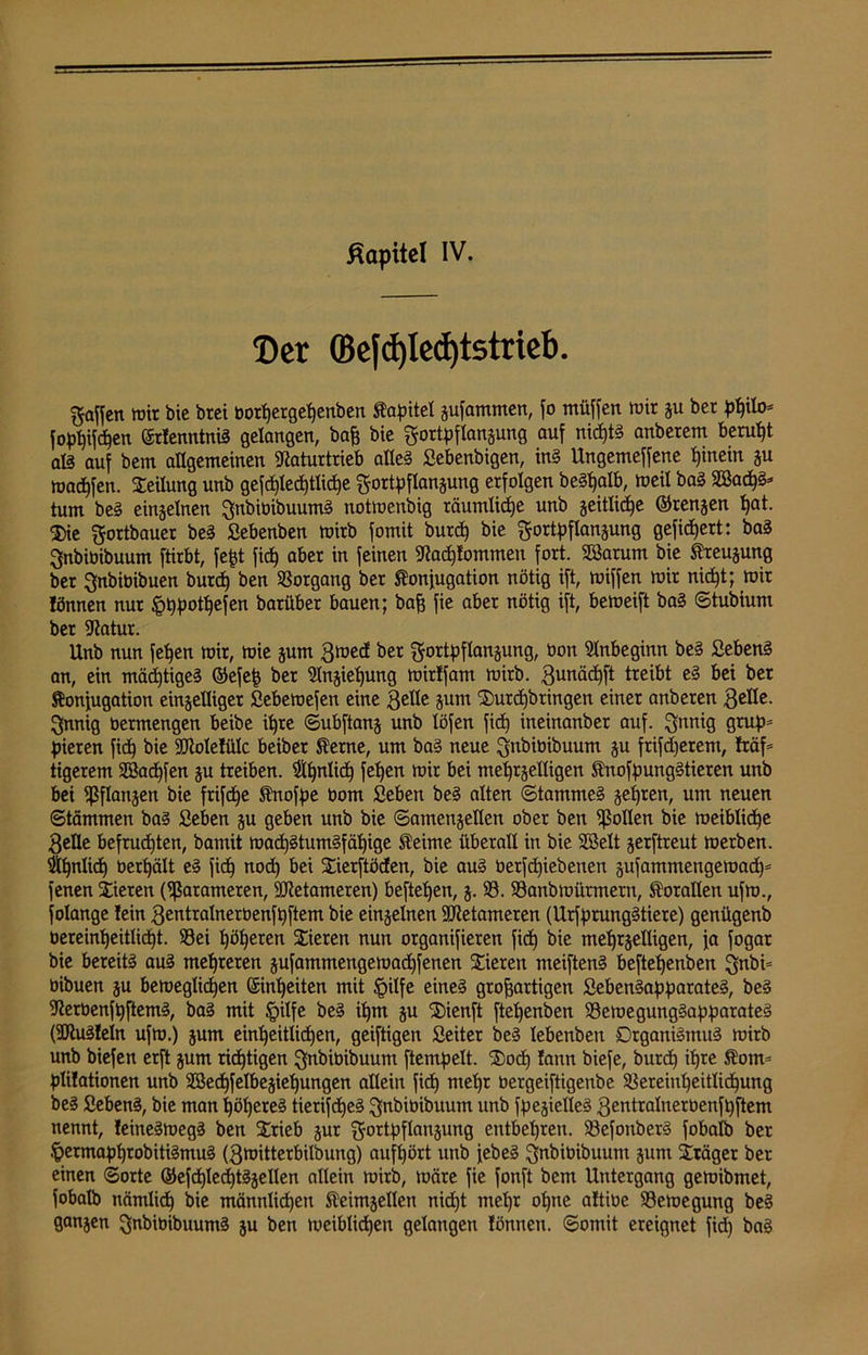 ßapitel IV. ©er ©efd)led)tstrieb. gaffen mir bie brei botfjerge^enben Kapitel Rammen, fo müffen mir ju ber ptylo- fophffcW ©rtenntniS gelangen, baff bie gortpflan&unß auf nichts anberem beruht als auf bem allgemeinen Naturtrieb aüe§ Sebenbigen, ins Ungemeffene ffinein ju madffen. Steilung unb gefd)led)tlid)e gortpflanzung erfolgen beSffalb, weil baS SSad)§* tum bei einzelnen gnbibibuumS notmenbig räumliche unb jeitlic^e ©rennen ffat. $ie gortbauer beS Sebenben wirb fomit burch bie gortpflanzung gefiltert: baS gnbioibuum ftirbt, fefft fid) aber in feinen Nac^tommen fort. SBarum bie Beugung ber gnbiüibuen burd) ben Vorgang ber Konjugation nötig ift, wiffen mir nicht; mir tönnen nur 'pfffmtffefen barüber bauen; baff fie aber nötig ift, bemeift baS ©tubiunt ber Natur. Unb nun feffen mir, mie zum 3med ber gortpflanzung, bon Anbeginn beS SebenS an, ein mächtiges ©efeff ber Einziehung mirtfam mirb. gunädfft treibt eS bei ber Konjugation einzelliger Sebemefen eine 3c^e äum SDurchbringen einer anberen gnnig bermengen beibe iffre ©ubftanz unb löfen fid) ineinanber auf. gnnig grup= pieren fid) bie ÜJMetülc beiber Kerne, um baS neue gttbibibuum ju frifdjerem, traf- tigerem SSadffen zu treiben. 3lffnlicp feigen mir bei mehrzelligen KnofpungStieren unb bei Pflanzen bie frifcpe Knofpe bom Seben beS alten ©tammeS geffren, um neuen ©tämmen bas £eben zu geben unb bie ©amenjeflen ober ben Rollen bie meiblicffe 3efle befruchten, bantit mad)StumSfäl)ige Keime überall in bie Söelt jerftreut merben. ^ffnlid) berffält eS fid) nod) bei Stierftödeu, bie auS üetfdpebenen zufamntengemad)* fenen Vieren (Sßarameten, SNetameren) befteljen, z- SS. S3anbmürmern, Korallen ufm., folange lein 3entralnerbenft)ftem bie einzelnen Ntetameren (UrfprungStiere) genügenb bereinffeitlid)t. SSei höheren Stieren nun organifieren fid) bie mehrzelligen, ja fogar bie bereits aus mehreren zufammengemadffenen Stieren meiftenS beftehenben gnbi= bibuen zu beroeglidhen Einheiten mit tpilfe eines groffartigen ßebenSapparateS, beS NerbenfpftemS, baS mit §ilfe beS ihm ju Stienft ftehenben SSemegungSapparateS (SNuStein ufm.) jum einheitlichen, geiftigen Seiter beS lebenben Organismus mirb unb biefen erft jurn richtigen gnbibibuum ftempelt. St)o<h tann biefe, burd) ihre Kom= plitationen unb SBechfelbejiehungen allein fid) mehr bergeiftigenbe Vereinheitlichung beS SebenS, bie man höheres tierifdheS gnbibibuum unb fpejielleS 3entralnerbenfhftem nennt, teineSmegS ben Strieb zur gortpflanzung entbehren. VefonberS fobaib ber .jjermaphrobitiSmuS (3mitterbilbung) aufhört unb jebeS gnbibibuunt jum Sträger ber einen ©orte ©efd)lechtSjeIlen allein mirb, märe fie fonft bem Untergang gemibmet, fobaib nämlich bie männlichen Keimzellen nicht mel)r ohne altibe S3emegung beS ganzen gnbibibuumS zu ben meiblichen gelangen tönnen. ©omit ereignet fid) baS