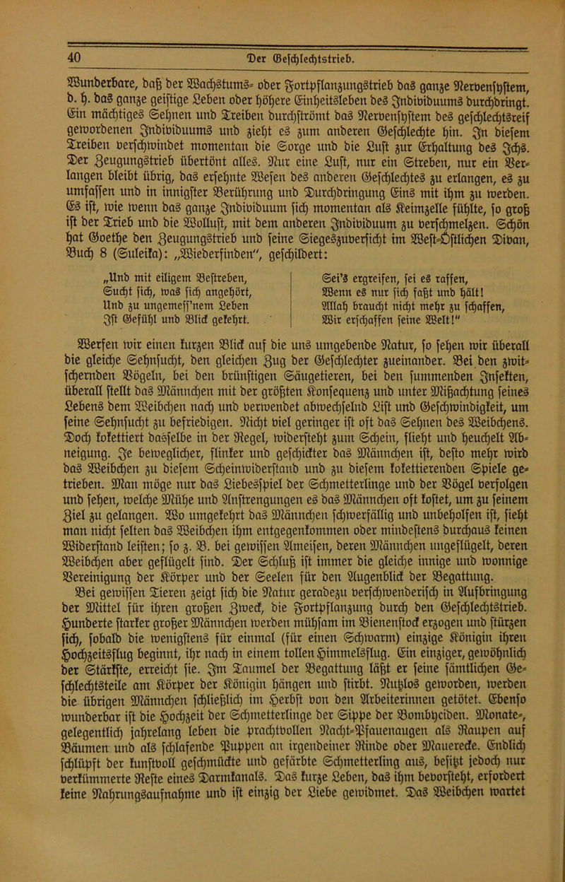 Sßunberbare, baf3 ber 2öadj§tum§= ober $ortpflangunggtrieb bag gcmge Aerbenfqftem, b. h- bag gange geiftige Seben ober tjö^ere @int)eit§Ieben beg ^nbibibuumg burdjbringt. ©in mächtiges Seinen unb Sreiben burdjftrömt bag Serbenfpftem beg gefd)led)t^reif geworbenen ^nbibibuumg unb giept eg gum anberen ©efd)Ied)te pin. $n biefem Treiben berfcpwinbet momentan bie Sorge unb bie Suft gur Erhaltung beg ^djg. 2)er ßeugunggtrieb übertönt alleg. Sur eine Suft, nur ein Streben, nur ein S3er^ langen bleibt übrig, bag erfepnte SSefen beg anberen (S5e[d)Ied)te§ gu erlangen, eg gu umfaßen unb in innigster Serüprung unb Surcpbringung (Sing mit iljm gu werben. ©3 i[t, wie wenn bag gange ^nbibibuum fid) momentan alg £eimgelle füllte, fo grofj ift ber Srieb unb bie SSolIuft, mit bem anberen $nbibibuum gu berfdjmelgen. ©cf)ön f)at ©oetpe ben geugunggtrieb unb feine ©iegegguberfid)t im Ateft-Öftlicpen Siban, Sud) 8 (©uleifa): „ASieberfinben, gefcpilbert: „Unb mit eiligem Seftre&en, ©ud)t fid), mag fiep angef)ört, Unb gu ungemeff’netn Seben 3ft ©efixpl unb S3Iid gelehrt. ©ei’g ergreifen, fei e§ raffen, SBenn e§ nur fid) fafst unb hält! Allah braucht nidjt mehr gu fd)affen, SSir erfchaffcn feine SBelt! SCßerfert wir einen Jürgen Slid auf bie ung umgebenbe Satur, fo feheu wir überall bie gleite ©ehnfucfjt, ben gleichen $ug ber ©efd)led)ter gueinanber. Sei ben gwit* fdjernben Sögeln, bei ben brünftigen Säugetieren, bei ben fummenben ^nfeften, überall ftellt bag SSänndjen mit ber größten föonfequeng unb unter SDttjjachtung feineg fiebeng bem SBeibcpen nach unb berwenbet abwed)felnb Sift unb ©efd)Winbig!eit, um feine ©ehnfudjt gu befriebigen. Sid)t biel geringer ift oft bag Sehnen beg Söeibdheng. Sod) fofettiert bagfelbe in ber Segel, wiberfteht gum Schein, flieht unb heuchelt Ab* neigung. 3e beweglicher, flinfer unb gefdjidter bag SRänndjen ift, befto mehr wirb bag SBeibcfjen gu biefem ©d)einwiberftanb unb gu biefem lolettierenben Spiele ge* trieben. SSan möge nur bag Siebegfpiel ber Schmetterlinge unb ber Sögel berfolgen unb fefjen, welche äJUihe unb Anftrengungen eg bag ÜDlätmdjen oft loftet, um gu feinem $iel gu gelangen. $3o umgefeprt bag 3Mnnd)en fchwerfällig unb unbeholfen ift, fiept man nicht feiten bag Sßeibcpen ihm entgegenfommen ober minbefteng burd)aug feinen SSiberftanb leiften; fo g. S. bei gewiffen Ämeifen, beren SSämtcpen ungeflügelt, beren SBeibcpen aber geflügelt finb. Ser Sd)luf3 ift immer bie gleiche innige unb wonnige Screinigung ber Körper unb ber Seelen für ben Augenblid ber Segattung. Sei gewiffen Vieren geigt fid) bie Satur gerabegu berfcpwenberifd) in Aufbringung ber SSittel für ihren großen gwed, bie gortpflangung burd) ben ©efcplecptgtrieb. §unberte ftarfer großer SSänncpen werben mühfam im Sienenftod ergogeit unb ftürgen fich, fobalb bie wenigfteng für einmal (für einen Schwarm) eingige Königin ihren §od)geitgflug beginnt, ihr nach in einem tollen ^immelgflug. (Sin eingiger, gewöhnlich ber ©tärffte, erreid)t fie. $m Saumei ber Segattung läfjt er feine fätntlidjen @e* fcplecptgteile am Körper ber Königin hängen unb ftirbt. Suplog geworben, werben bie übrigen ÜSännd)en fcpliepd) im §erbft bon ben Arbeiterinnen getötet. (Sbenfo witnberbar ift bie ipocpgeit ber Schmetterlinge ber Sippe ber Sombpcibeit. SDJonate*, gelegentlich jahrelang leben bie pradjtbollen Sad)t*ff>fauenaugen alg Saupen auf Säumen unb alg fd)lafenbe puppen an irgenbeiner Sinbe ober üttauerede. (Snblid) fcplüpft ber funftboll gefdpnüdte unb gefärbte ©djmctterling aug, befipt jebod) nur berfümmerte Sefte eineg Satmfanall. Sag furge Seben, bag ipm beborftept, erforbert feine Sahrunggaufnapme unb ift eingig ber Siebe gemibmet. Sag Söeibcpen wartet