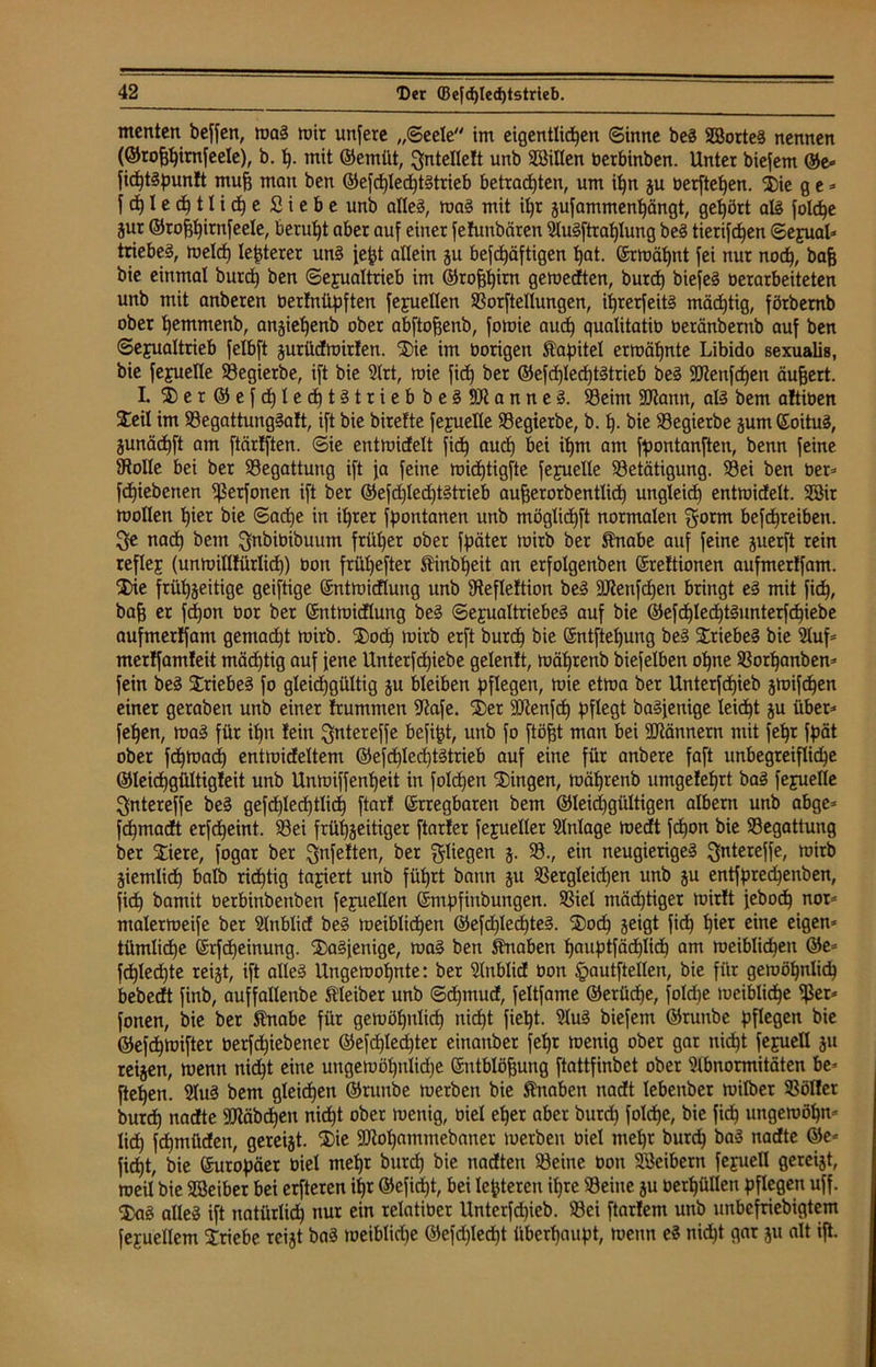 menten beffen, mag mir unfere „(Seele im eigentlichen Sinne beg Sorteg nennen (©roßßtrnfeele), b. ß. mit ©emüt, ^ntellelt unb Sillen berbinben. Unter biefem ©e« fid^täpunlt muß man ben ©e[c£)Ied^t§trieb betrauten, um ißn ju berfteßen. Die ge- | cß l e cß 1l i cß e Siebe unb alles, mag mit ißr zufammenßängt, gehört alg jolc^e jur ©roßßirnfeele, beruht aber auf einer fehmbären Slugftraßlung beg tierifeßen Sexual* triebet, meid) legerer un§ feßt allein ju bekräftigen ßat. Strähnt fei nur nocß, baß bie einmal burd) ben Sexualtrieb im ©roßßirn gemedten, burcß biefeg »erarbeiteten unb mit anberen berfnüpften fejuellen SSorftellungen, i^rerfeit^ mäeßtig, förbemb ober ßemmenb, anzießenb ober abftoßenb, fomie auch qualitaiib beränberub auf ben Sexualtrieb felbft jurüdmirfen. Die im üorigen ftapitel ermähnte Libido sexualis, bie fejuelle SBegierbe, ift bie 2lrt, mie fidb) ber ©efcßledßtgtrieb beg Sttenfcßen äußert. I. Der©efcßlecßtgtriebbeg9Jianneg. S3eim ÜUtann, alg bem aftiben Deil im Söegattunggatt, ift bie birefte fejuelle SBegierbe, b. ß. bie SBegierbe zum Eoitug, Zunäcßft am ftärtften. Sie entmidelt fich aueß bei ißm am fpontanften, benn feine Stolle bei ber Begattung ift ja feine mid)tigfte feyuelle ^Betätigung. SBei ben ber- fchiebenen Sßerfonen ift ber ©efcßledßtgtrieb außerorb entließ ungleich entmidelt. Sir mollen hier bie Sache in ihrer fpontanen unb möglichft normalen $orm befcf)reiben. ^e nad) bem $nbibibuum früher ober fpäter mirb ber ®nabe auf feine juerft rein reflej (unmillfürlid)) bon früßefter Äinbßeit an erfolgenben (Sreftionen aufmerlfam. Die frühzeitige geiftige Entmicflung unb SReflettion beg SiRenfcßen bringt eg mit fich, baß er feßon bor ber Entmidlung beg Sexualtriebeg auf bie ©efcßlecßtgunterfchiebe aufmerlfam gemad)t mirb. Dod) mirb erft burcß bie Entfteßung beg Driebeg bie 2luf- merlfamteit mäeßtig auf fene Unterfcßiebe gelentt, mäßrenb biefelben oßne 93orßanben- fein beg Driebeg fo gleidjgültig ju bleiben pflegen, mie etma ber Unterfdßieb jmifeßen einer geraben unb einer frummen Sftafe. Der Sftenfcß pflegt bagfenige leicht ju über- feinen, mag für ißn fein ^ntereffe befißt, unb fo ftößt man bei 9Jiännern mit feßr fpät ober feßmadß entmideltem ©efcßledßtgtrieb auf eine für anbere faft unbegreifliche ©leidßgültigteit unb Unmiffenßeit in folcßen Dingen, mäßrenb umge!eßrt bag fexuelle ^ntereffe beg gefdßlecßtlidß ftarf Erregbaren bem Gleichgültigen albern unb abge- fdßmadt erfcheint. 93ei frühzeitiger ftarfer fexueller Einlage medt feßon bie ^Begattung ber Diere, fogar ber gelten, ber fliegen 5- SB-/ eiu neugierigeg ^ntereffe, mirb Ziemlich halb richtig taxiert unb führt bann zu Sßergleidjen unb zu entfpreeßenben, fich bamit berbinbenben fexuellen Empfiubungen. SSiel mäd)tiger mirft feboeß nor- ntalermeife ber SMnblid beg meiblicßen ©efdßedßeg. Dod) Ze*Qt fich ^er ßiue eigen- tümliche Erfcßeinung. Dagfenige, mag ben Knaben ßauptfädßlicß am meiblichen ©e- fcßled)te reizt, ift alleg Ungerooßnte: ber 2lnblid bon §autftellen, bie für gemößnlicß bebedt finb, auffallenbe Kleiber unb Scßmud, feltfame ©erüeße, foldße meiblidße Sßer- fonen, bie ber ffnabe für gemößnlid) nid)t fiept. 2lug biefem ©runbe pflegen bie ©efdßmifter berfeßiebener ©efdßlecßter einanber feßr menig ober gar nidßt fexuell zu reizen, menn nid)t eine ungemößnlkße Entblößung ftattfinbet ober 2lbnormitäten be- fteßen. 2lug bem gleichen ©runbe merben bie Knaben nadt lebenber milber 23öl!er burcß nadte Sttäbcßen nießt ober menig, biel eßer aber burcß folcße, bie fieß ungemößn- lid) feßmüden, gereizt. Die SRoßammebaner merben biel meßr burcß bag nadte ©e- fießt, bie Europäer biel meßr burcß bie nadteu SBeine bon Seibern fexuell gereizt, roeil bie Seiber bei erfteren ißr ©efidßt, bei leßteren ißre ©eine zu berßüllen pflegen uff. Dag alleg ift natürlich) nur ein relatiber Unterfd)ieb. SBei ftarlem unb mtbefriebigtem fexuellem Driebe reizt bag meiblid)e ©efd)led)t überhaupt, menn eg nidßt gar zu alt iß.