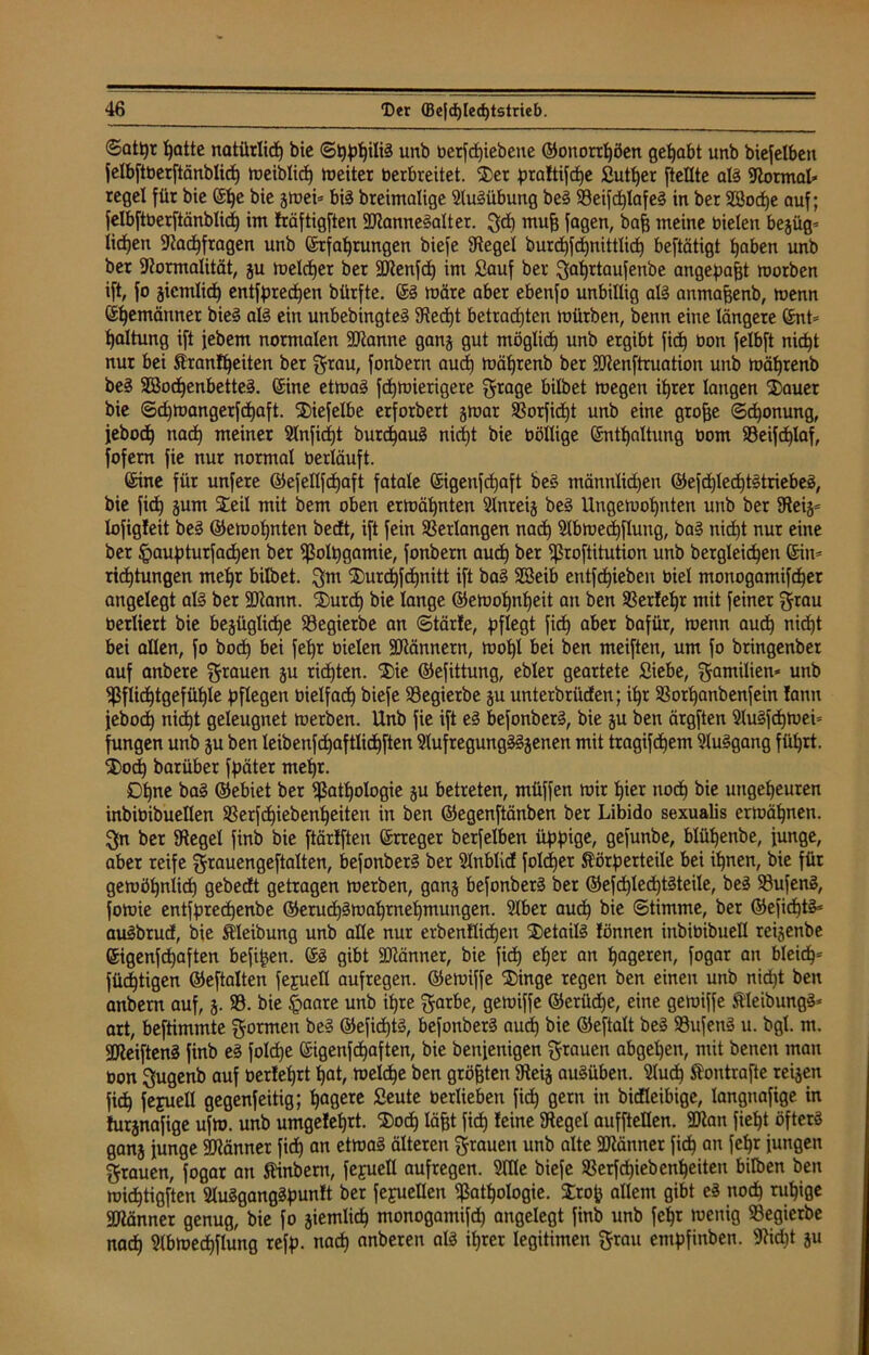 ©attyr hatte natürlich bie unb betriebene ©onorrfjöen gehabt unb biefelben felbftöerftänblic^ meiblid) weiter berbreitet. Ser praltifhe £utf)er [teilte all Normal* regel für bie ©he bie gmei* bil breimalige 9lulübung bei S3eifd)Iafeg in ber SBodje auf; felbftberftänblid) im fräftigften SPannelalter. gd) muff [agen, baff meine bielen bejüg- iidjen Pachfragen unb ©rfahtungen biefe Siegel burhfhmttlid) beftätigt haben unb bet Formalität, gu meldjer ber SPenfh im Sauf ber gaf)rtaufenbe angepafft roorben ift, [o gicmlid) entfprehen bürfte. ©I märe aber ebenfo unbillig all anmafjenb, menn (Seemänner biel all ein unbebingtel Fedjt betrachten mürben, benn eine längere ©nt= Ijaltung ift jebem normalen SPanne gang gut möglich unb ergibt fich bon felbft nicht nur bei Sfranfheiten ber grau, fonbern auch mährenb ber fPenftruation unb mährenb bei Söohenbettel. ©ine etmal fhmierigere grage bilbet megen ihrer langen Sauer bie ©djmangerfdhaft. Siefelbe erforbert gmar Porfiht unb eine groffe Schonung, jebodh nach meiner 2lnfid)t burhaul nicht bie böllige ©nthaltung bom Peifcplaf, fofem fie nur normal berläuft. ©ine für unfere ©ejellfdjaft fatale ©igenfehaft bei männlichen ©efdjlechtltriebel, bie fid) gum Seil mit bem oben ermähnten Slnreig bei Ungemohnten unb ber Feig= lofigfeit bei ©emofjnten bedt, ift fein Verlangen nach 3lbme<hftung, bal nidjt nur eine ber §aupturfad)en ber Polpgamie, fonbern aud) ber proftitution unb begleichen ©in= ridhtungen mehr bilbet. gm Surdhfhnitt ift bal 2öeib ent[d)ieben biel monogamifcher angelegt all ber SPann. Surd) bie lange ©emohnheit an ben Perlel)r mit feiner grau berliert bie bejüglidje 33egierbe an (Störte, pflegt ficf) aber bafür, menn auch nicht bei allen, fo hoch bei feljr bielen SPännern, mopl bei ben meiften, um fo bringenber auf anbere grauen gu richten. Sie ©efittung, ebler geartete Siebe, Familien* unb Pflichtgefühle pflegen bielfach biefe Pegierbe gu unterbrüden; ihr Porhanbenfein !ann jebod) nicht geleugnet merben. Unb fie ift el befonberl, bie gu ben ärgften Mlfhmei* fungen unb gu ben leibenfhaftlihften Fufregungllgenen mit tragifdjem Fulgang führt. Sod) barüber fpäter mehr. Ohne bal ©ebiet ber Pathologie gu betreten, müffen mir hi« noch bie ungeheuren inbiüibueflen Perfhiebenheiten in ben ©egenftänben ber Libido sexualis ermähnen, gn ber Pegel finb bie ftärfften ©rreger berfelben üppige, gefunbe, blüpenbe, funge, aber reife grauengeftalten, befonberl ber Fnblid folcper Körperteile bei ihnen, bie für gemöhnlich gebedt getragen merben, gang befonberl ber ©efhled)tlteile, bei Pufenl, fomie entfprechenbe ©erudjlmahrnehmungen. 9lber auch *nc ©timme, ber ©efichtl* aulbrud, bie Kleibung unb alle nur erbenKid)en Setaill lönnen inbibibuell reigenbe ©igenfdjaften befifgen. ©I gibt 9Pänner, bie fid) eher an hageren, fogar an bleid)= füdhtigen ©eftalten fejuell aufregen, ©emiffe Singe regen ben einen unb nid)t ben anbem auf, g. P. bie §aare unb ihre garbe, gemiffe ©erüd)e, eine gemiffe Kleibungl* art, beftimmte gormen bei ©efichtl, befonberl auch bie ©eftalt bei Pufenl u. bgl. m. SJieiftenl finb el fold)e ©igenfehaften, bie benfenigen grauen abgepen, mit beneit man Don gugenb auf oer!el)rt hat, meld)e ben größten Feig aulüben. 9lud) Kontrafte reigen fich fejuell gegenfeitig; hagere Seute berlieben fich 0em m bidleibige, langnafige in turgnafige ufm. unb umgelehrt. Sod) läfft fid) leine Pegel aufftetlen. 9Pan fieht öfterl gang funge SPänner fih an etmal älteren grauen unb alte SPänner fich an iungen grauen, fogar an Kinberu, fejuetl aufregen. Me biefe Perfd)iebenheiten bilben ben mihtigften Mlganglpunlt ber [ejuellen Pathologie. Srofj allem gibt el noh nipige SPänner genug, bie fo giemlih monogamifh angelegt finb unb fepr menig Pegierbe nah Fbmehflung refp. nah anberen all ihrer legitimen grau entpfinben. Pid)t gu