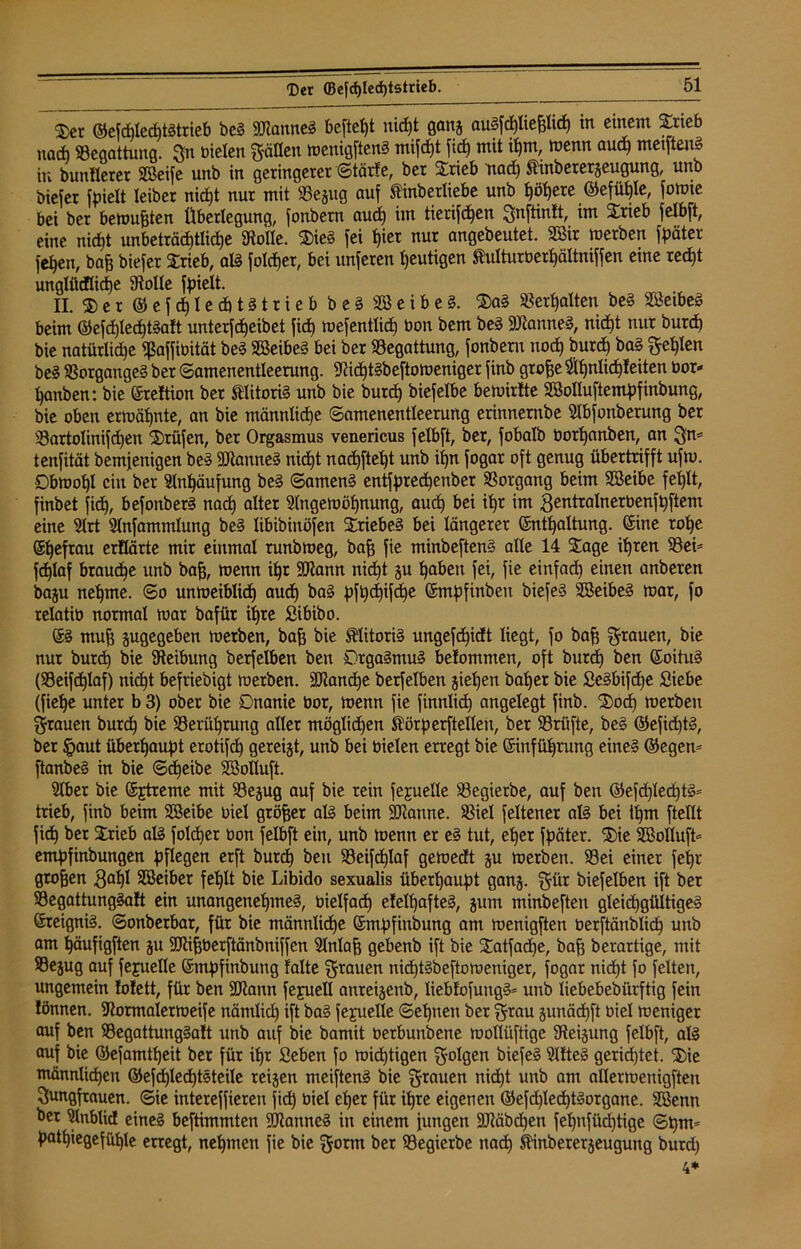 $er ©efcplecptstrieb beS «KanneS beftetjt nicf)t ganj aüSfcptiehlicp in einem Srieb na* «Begattung. jn bieten hätten wenigstens mifcpt fiel) mit ihm, wenn aud) metftenS in bunflerer ABeife unb in geringerer ©tärfe, ber Srieb nad) $inberergeugung, unb biefer fpielt teiber niept nur mit «Bejug auf Äinberliebe unb ^öf>ere ©efüple, fowte bei ber bewußten Überlegung, fonbem aud) im tierifdpen Jnftinft, im 2äieb felbft, eine niept unbeträdptlicpe SRoIIe. 2)ieS fei f)ier nur angebeutet. 2öir werben Später fepen, bah biefer Srieb, als folcper, bei unferen heutigen Shilturberpältniffen eme red)t unglüdlicpe Stolle fpielt. II. ® e r ®efcple*tstrieb b e § A3 e i b e 3. $aS Verhalten beS SÖeibeS beim ©efcptecptSaft unterfdjeibet fid) wefentlid) bon bem beS «KanneS, niefjt nur burd) bie natürliche «ßaffibität beS ABeibeS bei ber «Begattung, fonbem uod) burd) baS ^et)ten beS Vorganges ber ©amenentleerung. KicptSbeftoweniger finb groffe Apnlicpfeiten bor- Rauben: bie (Ereftion ber tlitoriS unb bie burd) biefetbe bewirtte ABolluftempfinbung, bie oben erwähnte, an bie männliche ©amenentleerung erinnernbe Abfonberung ber $8artolinifd)en Prüfen, ber Orgasmus venericus felbft, ber, fobalb borpanben, an 3*= tenfität bemjenigen beS «DtanneS niept naepftept unb ipn fogar oft genug übertrifft ufw. Obwohl ein ber Anhäufung beS ©amenS entfpredpenber Vorgang beim ABeibe feplt, finbet fid), befonberS nad) alter Angewöhnung, aud) bei it)r im gentralnerbenfpftem eine Art Anfammtung beS tibibinöfen StriebeS bei längerer (Enthaltung, ©ine rohe (Ehefrau erflärte mir einmal runbweg, bah fie minbeftenS alte 14 Sage ihren 58ei= feplaf brauche unb bah, wenn ihr «Kann nid)t ju haben fei, fie einfad) einen anberen baju nehme, ©o unweiblidj aud) baS pfpdjifcpe (Smpfinbeit biefeS ABeibeS war, fo retatiü normal war bafür ihre Sibibo. (ES muh ^gegeben werben, bah bie Klitoris ungefepidt liegt, fo bah Stauen, bie nur burd) bie Steibung berfelben ben OrgaSmuS belommen, oft burd) ben (EoituS (SBeifcplaf) nicht befriebigt werben, «Kancpe berfelben jiepen baher bie SeSbifdje Siebe (fiepe unter b 3) ober bie Onanie üor, wenn fie finnlid) angelegt finb. $ocp werben Stauen burdh bie SBerüprung aller mögüdjen Sörperftellen, ber Prüfte, bes ©efidptS, ber §aut überhaupt erotifch gereijt, unb bei bieten erregt bie (Einführung eines ©egen* ftanbeS in bie ©d)eibe ABotluft. Aber bie (Extreme mit Sejug auf bie rein fejuelle SBegierbe, auf ben ®efd)led)tS= trieb, finb beim ABeibe biel gröber als beim «Kanne. SBiel Seltener als bei il)m ftellt fich ber Strieb als Solcher bon felbft ein, unb wenn er eS tut, eher Später. $ie ABotlufL empfinbungen pflegen erft burd) ben S3eifdt)Iaf gewecft ju werben. 58ei einer fepr groben gapl ABeiber fehlt bie Libido sexualis überhaupt gang. Sür biefelben ift ber 33egattungSaft ein unangenehmes, bielfad) efelpafteS, gunt minbeften gleichgültiges (Ereignis, ©onberbar, für bie männliche (Empfinbung am wenigften berftänblicp unb am häufigften gu «Kihberftänbniffen Aniah gebenb ift bie 5Tatfad)e, bah berartige, mit S3ejug auf fepuetle (Empfinbung falte Stauen nieptsbeftoweniger, fogar niept fo feiten, ungemein fofett, für ben «Kann fepuell anreigenb, liebfofuugS* unb liebebebiirftig fein lönnen. Kormalerweife nämlid) ift baS fepuelle ©epnen ber Stau gunäepft biel weniger auf ben SBegattungSaft unb auf bie bamit berbunbene wollüftige Steigung felbft, als auf bie ©efamtpeit ber für ipr Seben fo wichtigen Solgen biefeS AfteS gerichtet. $ie männlichen ©efcplecptSteile reigen meiftenS bie Stauen nid)t unb am allerwenigsten Jungfrauen. ©ie intereffieren fiep biel eper für ipre eigenen ©efd)led)tSorgane. ABenn ber Anblid eines beftimmten «KanneS in einem jungen «Käbcpen fepnfüd)tige ©pm* patpiegefühle erregt, nehmen fie bie Sorm ber 93egierbe naep ftinberergeugung burd) 4*