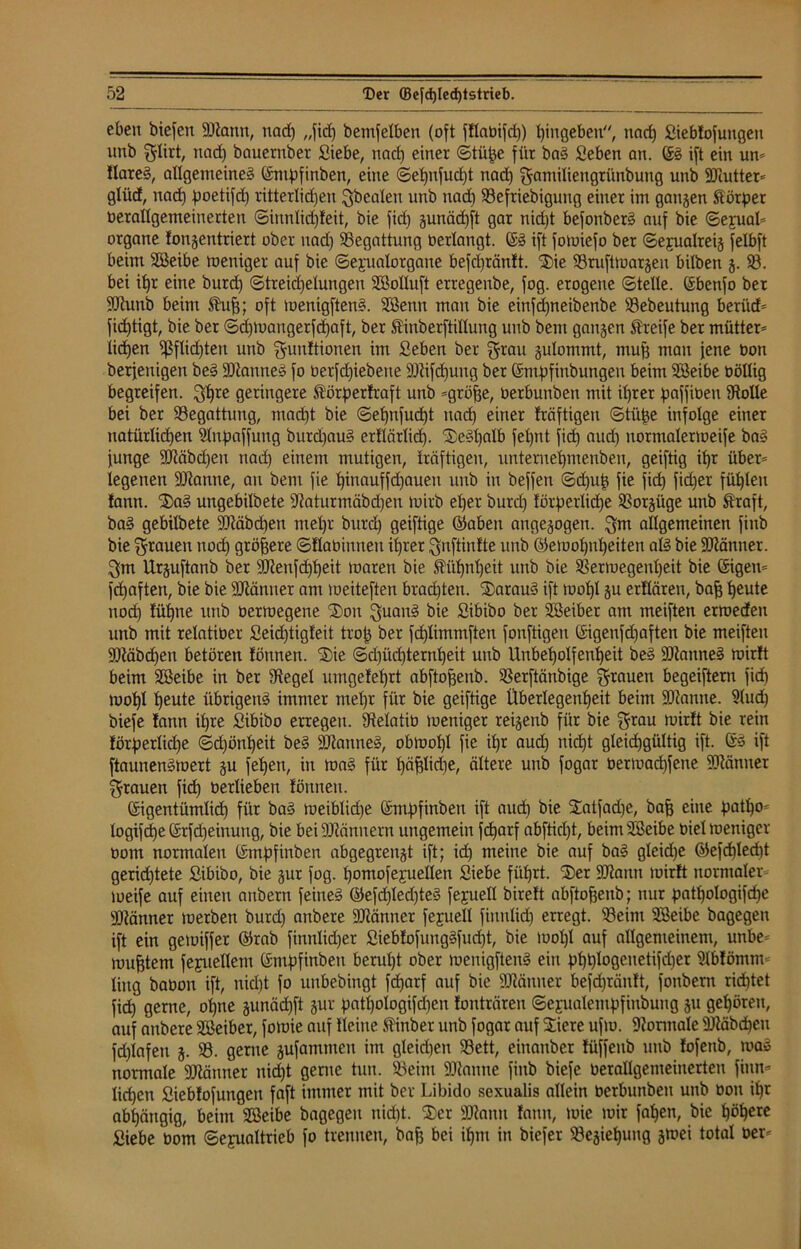 eben biefen ÜÜlann, nad) „fid) bemfelben (oft fHabifd)) hingeben, nacf) Siebfofuitgeit nnb $lirt, nad) bauernber Siebe, nad) einer (Stille für baS Seben an. GS ift ein un- HareS, allgemeines Gmhfinben, eine ©ehnfucfjt nad) gamiliengrünbung unb STaittet* glüd, nad) fmetifd) ritterlidfen Mbealeu nnb nad) 58efriebigung einer im gangen Äötper üerallgemeinerten ©iunlid)feit, bie fid) gunädjft gar nid)t befonberS auf bie ©ejual* organe fongentriert ober nad) Begattung oerlangt. (SS ift fomiefo ber ©ejualreig felbft beim Sßeibe meniger auf bie ©ejualorgaue befcl)ränft. 5$)ie 58ruftmargeu bitben g. 58. bei if)r eine burd) @treid)elungen 5E3olluft erregenbe, fog. erogene ©teile. Gbenfo ber ÜDtunb beim Äuff; oft menigftenS. 5Eßenu mau bie einfd)neibenbe 58ebeutung beriid- fidjtigt, bie ber ©d)maugerfd)aft, ber Äiuberftillung unb bem gangen Streife ber mütter- iid)en ^flidjten unb Munitionen im Seben ber grau gulommt, muh mau jene bon berfenigen beS ÜDtanneS fo berfd)iebene fOtifdjuug ber Gmhfinbungeu beim 5föeibe üöllig begreifen. Mhrc geringere Äörperfraft unb -gröhe, Oerbunben mit ihrer fjaffioeu 5Roüe bei ber 58egattung, madjt bie ©efynfudjt nad) einer fräftigen ©tüfje infolge einer natürlichen Slnfjaffung burdjauS ertlärlid). XeSljalb fel)nt fid) aud) normalenoeife baS funge 9)täbd)en nad) einem mutigen, träftigeu, unteruehmeuben, geiftig if)r über- legenen SDtanne, au bem fie f)inauffd)aueu unb in beffen ©d)u£ fie fid) fid)er fühlen lann. 5£)aS ungebilbete sJMurmäbd)en toirb el)er burd) förderliche 58orgüge unb Ära ft, baS gebilbete 9Jtäbd)en mehr burd) geiftige ©abeit angegogen. Mm allgemeinen finb bie Mrauen nod) größere ©Ilaüiuneu ihrer Muftiufte unb ©emofjnheiten als bie Männer. Mm Urguftanb ber 9Jtenfd)l)eit maren bie Äühnl)eit unb bie 58ermegenl)eit bie Gigen- fdjaften, bie bie SJtänner am loeiteften brad)teu. 3)arauS ift mohl gu erflären, bafj heute nod) füt)ne unb bermegene ^on MuauS bie Sibibo ber SSeiber am meiften ertoeden unb mit relatiber Seid)tigfeit trof) ber fd)limmften fonftigeu Gigenfdjaften bie meiften fDtäbdjen betören fönnen. S)ie ©d)üd)ternl)eit unb Unbeholfenheit beS Cannes mirft beim SBeibe in ber 5Regel umgefehrt abftofjenb. SSerftänbige M^uen begeifteru fid) mohl heute übrigens immer mel)r für bie geiftige Überlegenheit beim Spanne. 5>lud) biefe fann ihre Sibibo erregen, fftelatiü meniger reigenb für bie Mrau mirft bie rein förperlidje ©d)önl)eit beS SJtanneS, obmohl fie ihr aud) nicht gleichgültig ift. GS ift ftaunenSmert gu fehen, in maS für f)ähH<he, ältere unb fogar bermachfene SRänuer Mrauen fid) berlieben fönnen. Gigentümlid) für baS meiblidje Gntdfinben ift aud) bie 5Eatfad)e, baff eine d°th0' logifd)e Grfd)einung, bie beiäRännern ungemein fd)arf abftid)t, beim'ißeibe biel meniger oom normalen Gntpfinben abgegrengt ift; id) meine bie auf baS gleid)e ©efd)led)t geridjtete Sibibo, bie gur fog. homofeyuellen Siebe führt. 555er SJiann mirft normaler meife auf einen aubern feines ©efd)led)teS feguell bireft abftojjenb; nur pathologifche SRänner merben burd) anbere üMnner fejuell fiunlid) erregt. 58eim SBeibe bagegeu ift ein gemiffer ®rab finnlidjer SiebfofungSfud)t, bie mol)l auf allgemeinem, uttbe- mu^tem fefuelletu Gnidfinbett beruht ober menigftenS ein dhhi°Qenetifd)er 5Mbfömm ling babon ift, nidjt fo unbebingt fdjarf auf bie SDlänner befd)räuft, fonbern richtet fid) gerne, ohne gunäd)ft gur patf)ologifd)eu fonträren ©ejualenthfiubuug gu gehören, auf anbere SBeiber, fomie auf Heine Äinber unb fogar auf Stiere ufm. Normale Stäbchen fd)lafen g. 58. gerne gufammeu im gleid)en 58ett, einanber füffeub unb fofenb, maS normale 9Jiänner nicht gerne tun. 58eim ÜDtanne finb biefe berallgemeinerteu finn* liehen Siebfofungeit faft immer mit ber Libido sexualis allein berbunbeu unb bon ihr abhängig, beim 5E3eibe bagegeu nicht. 555er ÜDtanu fann, mic mir fahen, bie höhere Siebe bom (Sexualtrieb fo trennen, bah bei ihm in biefer 58egief)ung gmei total ber-