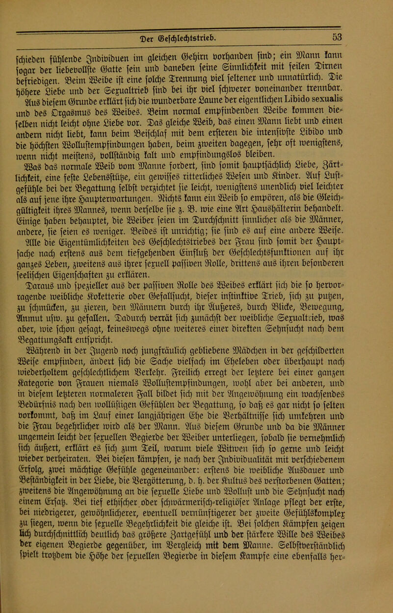 fdpieben fül)lenbe gnbibibuen im gleiten Qiei)irn borpanben finb; ein fDtann lann Sogar ber liebeboflfte ©atte fein unb baneben feine ©innlicpleit mit feilen kirnen befriebigen. »eint Sßeibe ift eine fold)e Trennung biel feltener unb unnatürltd). ®ie tjöfjere Siebe unb ber ©ejualtrieb finb bei ipr biel fcpwerer boneinanber trennbar. 21u3 biefem ©runbe erflärt fiep bie wunberbare Saune ber eigentlichen Libido sexualis unb bei Crgalmul bei SBeibel. »eint normal empfinbenben SBeibe fommen bie- feiben nicht leicht ohne Siebe bor. Sal gleiche SBeib, bal einen SJtann liebt unb einen anbern nicht liebt, lann beim »eifdplaf mit bem erfteren bie intenfibfte Sibibo unb bie pöcpftett SSoIluftempfinbungen haben, beim gweiten bagegen, fehr oft wenigftenl, toenn nid)t meiftenl, bollftänbig lalt unb empfinbungllol bleiben. 2Sal bal normale Sßeib bont Spanne forbert, finb fomit pauptfädplicp Siebe, 3ärt- ltcpleit, eine fefte Sebenlftüüe, ein gewiffel ritterliches SBefen unb Stinber. 21uf Sufi* gefüple bei ber »egattung felbft belichtet fie leicht, wenigftenl unenblid) biel leid)ter all auf fette ihre Jgaupter Wartungen. -JMdptl lann eilt SKeib fo empören, all bie ©leid)- gültigleit ihres SKannel, wenn berfelbe fie g. ». wie eine 2lrt §au!pälterin behanbelt. Einige haben behauptet, bie Sßeiber feien im Surcpfcpnitt finnlicper all bie Männer, anbere, fie feien el weniger, »eibel ift unrichtig; fie finb el auf eine anbere SBeife. Sille bie ©igentümlidjleiten bei ©efd)Ied)tltriebel ber grau finb fomit ber Spaupt- farfje nad) erftenl aul bem tiefgepenben ©influfj ber ©efcpleäptlfunltioneu auf ipr gangel Sebett, gweitenl aul ihrer fejuell paffibett 9toIle, brittenl aul ihren befonberett feelifepen ©igenfcpafteit gu erüären. Saraul unb fpegieller aul ber paffibett 9tolle bei Söeibel erllärt fiep bie fo perbot- ragenbe weiblicpe Stoletterie ober ©efallfudjt, biefer inftinltibe SCrieb, fiep 51t pupett, gu fepmüden, gu gieren, bett Männern burd) ipr Säuperel, burep »liefe, »ewegung, 9Inmut ufw. gu gefallen. Sabutcp berrät fid) gunäepft ber weiblicpe ©ejualtcieb, wal aber, tote fepon gefagt, leittelwegl opne weiterel einer bireltett ©epnfucpt naep bem »egattunglalt entfprüpt. SBäprenb in ber gugettb noep futtgfräulicp gebliebene SDtöbcpen in ber gefcpilberten SBeife empfinben, änbert fiep bie ©aepe bielfacp im ©peleben ober überhaupt naep tuieberpoltem gefd)lecptlid)em »erlepr. greilid) erregt ber leptere bei einer gangen Kategorie bon grauen niemall 2Solluftempfinbungen, wopl aber bei anberen, unb in biefem festeren normaleren galt bilbet fiep mit ber Slngewöpitung eilt wadjfettbel »ebürfttil nad) beit wollüftigen ©efüplen ber »egattung, fo bap el gar niept fo feiten borlontmt, bap im Sauf einer langjährigen ©pe bie »erpältniffe fid) umlepren unb bie grau begeprlicper wirb all ber ÜDtann. 21ul biefem ©ruttbe uttb ba bie ÜDlänner ungemein leicpt ber fejuellen »egierbe ber SBeibet unterliegen, fobalb fie betnepmlicp fiep äupert, erllärt el fid) gunt Seil, warum biele äöitweu fid) fo gerne unb leicpt wieber berpeirateu. »ei biefen lämpfett, fe naep ber gnbibibualität mit berfd)iebenem ©tfolg, gwei mäeptige ©efiiple gegetteinanber: erftenl bie weiblidje Ülulbauer unb »eftänbigleit in ber Siebe, bie »ergötterung, b. p. ber Shiltu! bei beworbenen ©atten; gweitenl bie Slngewöpnung an bie fejuelle Siebe uttb Söolluft unb bie ©epnfudjt nad) einem ©rfap. »ei tief etpifeper ober fd)Wärmerifd)-teligiöfet Einlage pflegt ber erfte, bei nichtigerer, gewöpnlicperer, ebentuell bernünftigerer ber gweite ©efüplllomplej gu fiegen, wenn bie fejuelle »egeprlicpleit bie gleicpe ift. »ei foldjen Kämpfen geigen ücp burd)fepnittli'cp beutlid) bal größere 3attgefüpl unb ber ftärlere SSille bei SEßeibel ber eigenen »egierbe gegenüber, im »ergleicp mit bem Spanne, ©elbftberftänblid) fpielt tropbem bie §öpe ber fejuellen »egierbe in biefem Stampfe eine ebenfalls per-