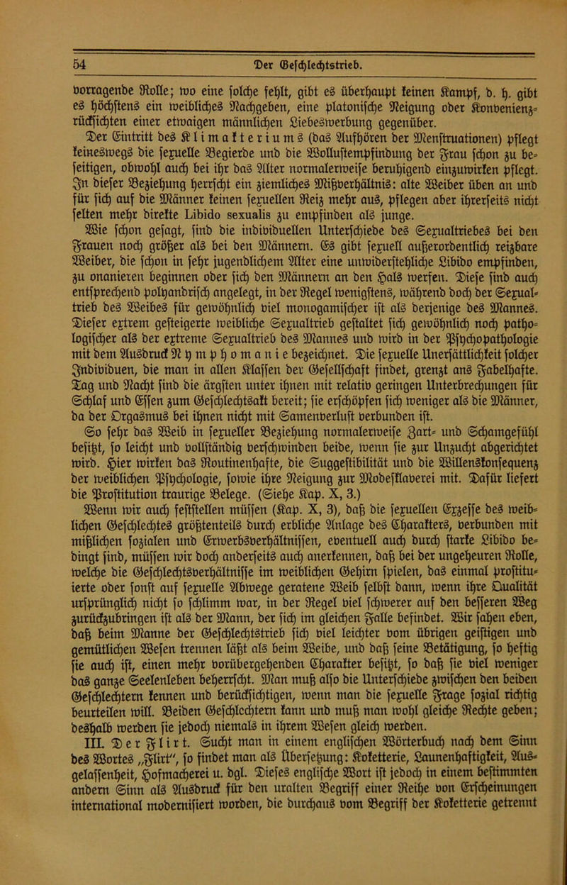 bortagenbe Stolle; mo eine folcpe fet)It, gibt eg überhaupt feinen b. t). gibt eg pöcpfteng ein meiblid)eg Stacpgeben, eine platonifcpe Neigung ober ftonbenieng» riidfidpten einer etwaigen männlichen ßiebegmerbung gegenüber. ®er Eintritt beg SHimalteriumg (bag Slufpören ber SJtenftruationen) pflegt feinegiuegg bie fejuelle 93egierbe nnb bie SBolluftempfinbung ber grau fcpon gu be= Zeitigen, obmof)l oucß bei itjr bag Sllter normaler meife berupigenb eingumirfen pflegt. 3n biefer 58ejie^ung perrfept ein giemlidjeg SKißberpältnig: alte Sßeiber üben an unb für fiep auf bie Scanner feinen fepuellen Steig mehr aug, pflegen aber ihrerfeitg nicht feiten mehr birefte Libido sexualis gu entpfinben alg junge. SBie fcpon gejagt, finb bie inbibibuelleit Unterfcpiebe beg ©ejualtriebeg bei ben grauen nod) größer alg bei ben SQtännern. ($g gibt [epuell außerorbentlicp reizbare SBeiber, bie fchon in fepr jugenblid)em Sllter eine unmiberfteplidpe ßibibo entpfinben, gu onanieren beginnen ober fid) ben Männern an ben £alg merfen. ®iefe finb auch entfpredjenb polpanbrifd) angelegt, in ber Siegel menigfteng, toäßrenb bod) ber Sejual* trieb beg SBeibeg für gemöhnlid) biel monogamifd)er ift alg berjenige beg SJtanneg. tiefer ejtrem gefteigerte meiblidpe Sexualtrieb geftaltet fid) gemöhnlid) nod) patpo= logifcper alg ber ejtreme Sexualtrieb beg SJJtanneg unb mirb in ber $fpd)opatpologie mit bem Slugbrud Stpmpßomanie begeidpnet. $>ie fepuelle Unerfättlicpfeit folc±»er ^nbibibuen, bie man in allen tlaffen ber ©efellfcpaft finbet, grengt ang gabelpafte. Xag unb S?acpt finb bie ärgften unter ihnen mit relatib geringen Unterbrechungen für Scplaf unb ©ffen gum ©efd)led)tgaft bereit; fie erfd)öpfen fiep meniger alg bie SDtänner, ba ber Qtgagmug bei ihnen nicht mit ©amenberluft oerbunben ift. ©o fel)r bag SBeib in fepueller Begießung normalermeife $arL unb Schamgefühl befipt, fo leicht unb bollftänbig berfchminben beibe, menn fie gur Ungudjt abgerießtet mirb. §ier mirfen bag Stoutinenpafte, bie ©uggeftibilität unb bie SöiUengfonfequeng ber meiblicpen ißfßcpologie, fomie ipre Neigung gur SJtobefflaberei mit. S)afür liefert bie ißroftitution traurige Belege. (Siehe ftap. X, 3.) SBentt mir aud) feftftellen müffen (ft'ap. X, 3), baß bie fejuellen (Sj^effe beg meib= liehen ©efcplecpteg größtenteils burd) erblicße Einlage beg ©parafterg, oerbunben mit mißlidjen fogialen unb ©rmerbSberpältniffen, ebentuell aud) burd) ftarfe ßibibo be* bingt finb, müffen mir bod) anberfeitg aud) anerfennen, baß bei ber ungeheuren Stolle, melcpe bie ©efcßledjtgberpältniffe im meiblicpen ©epirn fpielen, bag einmal proftitu» ierte ober fonft auf feyuelle Slbmege geratene SBeib felbft bann, menn ipre Qualität urfprünglidj niept fo fd)limm mar, in ber Stege! biel fepmerer auf ben befferen 2Beg gurüdgubtingen ift alg ber SJtann, ber fid) im gleichen galle befinbet. 2£ir faßen eben, baß beim Spanne ber ©efdpledßtstrieb fid) biel leidster bom übrigen geiftigen unb gemütlichen SSefen trennen läßt alg beim SBeibe, unb baß feine Betätigung, fo peftig fie aud) ift, einen mepr borübergepenben (Spatafter befipt, fo baß fie biel meniger bag gange Seelenleben beperrfept. SJtan muß alfo bie Unterfdjiebe gmifdjen ben beiben ©efcßlecßtern fennen unb berüdfieptigen, menn man bie fepuelle $rage fogial rieptig beurteilen mill. Beiben ©efcßlcdptem fann unb muß man mopl gleidpe Stecßte geben; begpatb merben fie jebod) niemalg in iprent SBefen gleicß merben. IIL ® e r % I i r t. ©udjt man in einem englifdjen Söörterbucp nadp bem Sinn beg SBorteg „$Iirt, fo finbet man alg ttberfepung: Sofetterie, ßaunenpaftigleit, Slug* gelaffenpeit, §ofmacßerei u. bgl. XiefeS englifepe SBort ift jebod) in einem beftimmten anbem Sinn alg Slugbrud für ben uralten Begriff einer Steiße bon ©rfdjeinungen international mobernifiert morben, bie burepaug bom Begriff ber $ofetterie getrennt