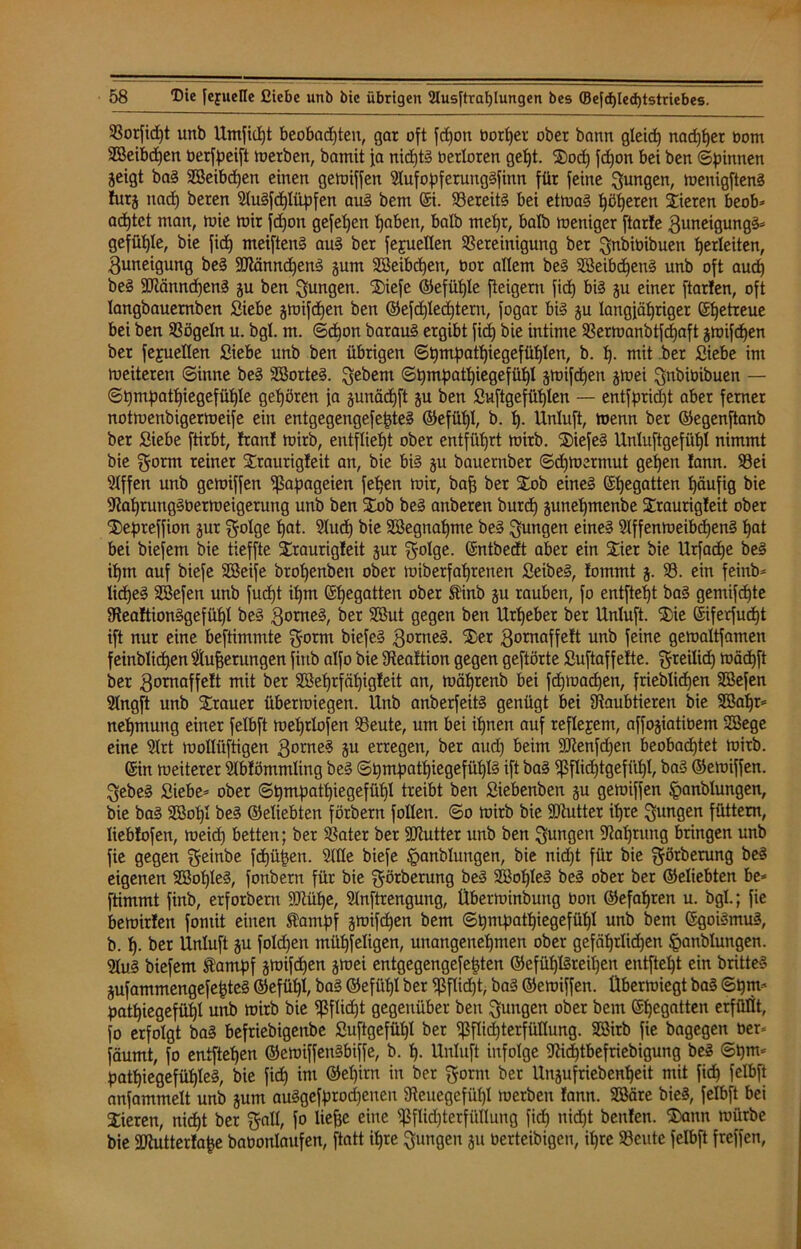 S8orfid)t unb Umficpt beobacpten, gar oft fcpon borper ober bann gleidp nadjper oom BBeibdpen berfpeift merben, bamit ja nidptg berloren gept. 2)ocp fd)on bei ben ©pinnen geigt bag Bteibdjen einen gemiffen Mfopferunggfinn für feine jungen, menigfteng lurg tiacp beren Mgfcpliipfen aug bem ©i. Bereitg bei etmag pöperen Vieren beob* acptct man, mie mir fcpon gefepen pabeti, halb tnepr, halb meniger ftarle 3uneigungg* gefügte, bie fiep meifteng aug ber fejuellen Bereinigung ber gnbibibueti Verleiten, Zuneigung beg SKänncpeng gum Söeibcpen, Oor allem beg SBeibcpeng unb oft audp beg 2Jtännd)en§ gu ben jungen. ®iefe ©efüple fteigern fiep big gu einer ftarfen, oft langbauernben Siebe gmifepen ben ©efcplecptern, fogar big gu langjähriger ©petreue bei ben Bögeln u. bgl. m. ©epon baraug ergibt fiep bie intime Bermanbtfcpaft gmifepen ber fejuellen Siebe unb ben übrigen ©pmpatpiegefüplen, b. p. mit ber Siebe im meiteren ©inne beg Sßorteg. gebeut ©pmpatpiegefüpl gmifdpen grnei gnöiüibuen — ©pmpatpiegefüple gepören ja gunäepft gu ben Suftgefüplen — entfpridjt aber ferner notmenbigermeife ein entgegengefepteg ©efüpl, b. p. Unluft, menn ber ©egenftanb ber Siebe ftirbt, Iran! mirb, entfliept ober entfüprt mirb. 2)iefeg Unluftgefüpl nimmt bie gornt reiner SEraurigleit an, bie big 31t bauernber ©cpmermut gepen !ann. Bei 91ffett unb gemiffen Papageien fepen mir, bafj ber £ob eineg ©pegatten päufig bie 9?apruitggbermeigeruttg unb ben Slob beg anberen burdp gunepmenbe Sraurigleit ober S£)epreffion gur golge pat. Mcp bie SBegnapme beg jungen eineg 91ffenmeibcpeng pat bei biefem bie tieffte SEraurigleit gur golge. ©ntbedt aber ein Stier bie Urfacpe beg iptn auf biefe Söeife bropenbeit ober miberfaprenen Seibeg, fommt g. 93. ein feittb* liepeg Söefen unb fuept ipm ©pegatten ober Stinb gu rauben, fo entftept bag gemifepte SHealtionggefüpI beg 3orneg, ber Söut gegen ben Urpeber ber Unluft. ®ie ©iferfuept ift nur eine beftimmte gorm biefeg 3°tneg. Ster gornaffelt unb feine gemaltfamen feinblicpenMfjerungen firtb alfo bie 9tealtion gegen geftörte Suftaffelte. greilidp mäepft ber 3omaffe!t mit ber Söeprfäpigleit an, mäprenb bei fepmaepen, frieblicpen SBefen SXngft unb Strauer übermiegen. Unb anberfeitg genügt bei Raubtieren bie 2ßapr= nepmung einer felbft meprlofen Beute, um bei ipnen auf reflejem, affogiatibem 2Bege eine 91rt mollüftigen gomeg gu erregen, ber aud) beim -äJtenfdjen beobadptet mirb. ©in meiterer Mlöntmling beg ©pmpatpiegefüplg ift bag ißflicptgefilpl, bag ©emiffen. gebeg Siebe* ober ©pmpatpiegefüpl treibt ben Siebenben gu gemiffen ^anblungen, bie bag SBopl beg ©eliebten förbern follen. ©0 mirb bie SOiutter ipre gungen füttern, üeblofen, meiep betten; ber Bater ber SDiutter unb ben gungen ^aptuttg bringen unb fie gegen ^einbe fepüpett. Me biefe §anblungen, bie nidjt für bie görberung beg eigenen Söopleg, fonbern für bie görberung beg SBopIeg beg ober ber ©eliebten be* ftimmt finb, erforbem ffltüpe, Mftrengung, Überminbuitg Oon ©efapren u. bgl.; fie bemirlen fontit einen Stampf gmifdjen bem ©pmpatpiegefüpl unb bem ©goigmug, b. p. ber Unluft gu folgen müpfeligen, uuangenepmen ober gefäprlkpen §anblungen. M.g biefem Stampf gmifepen grnei entgegengefepten ©efüplgreipeti entftept ein britteg gufammengefepteg ©efüpl, bag ©efüpl ber Sßflicpt, bag ©emiffen. Übermiegt bag ©pm* patpiegefüpl unb mirb bie $füd)t gegenüber ben gungen ober bem ©pegatten erfüllt, fo erfolgt bag befriebigettbe Suftgefüp! ber ipflidjterfüKung. SBitb fie bagegen ber* fäumt, fo entftepen ©emiffengbiffe, b. p. Unluft infolge 9M)tbefriebigung beg ©pm* patpiegefüpleg, bie fiep im ©epirn in ber Storni ber Ungufriebcnpeit mit fiep felbft anfammelt unb gum auggefprod)enen Beuegefüpl merben lann. Sßäre bieg, felbft bei Vieren, niept ber 'galt, fo liefje eine sSßfUd)terfüIlung fid) nidpt beulen. $>ann mürbe bie SRutterlape babonlaufen, ftatt ipre gütigen gu berteibigen, ipre Beute felbft freffen,