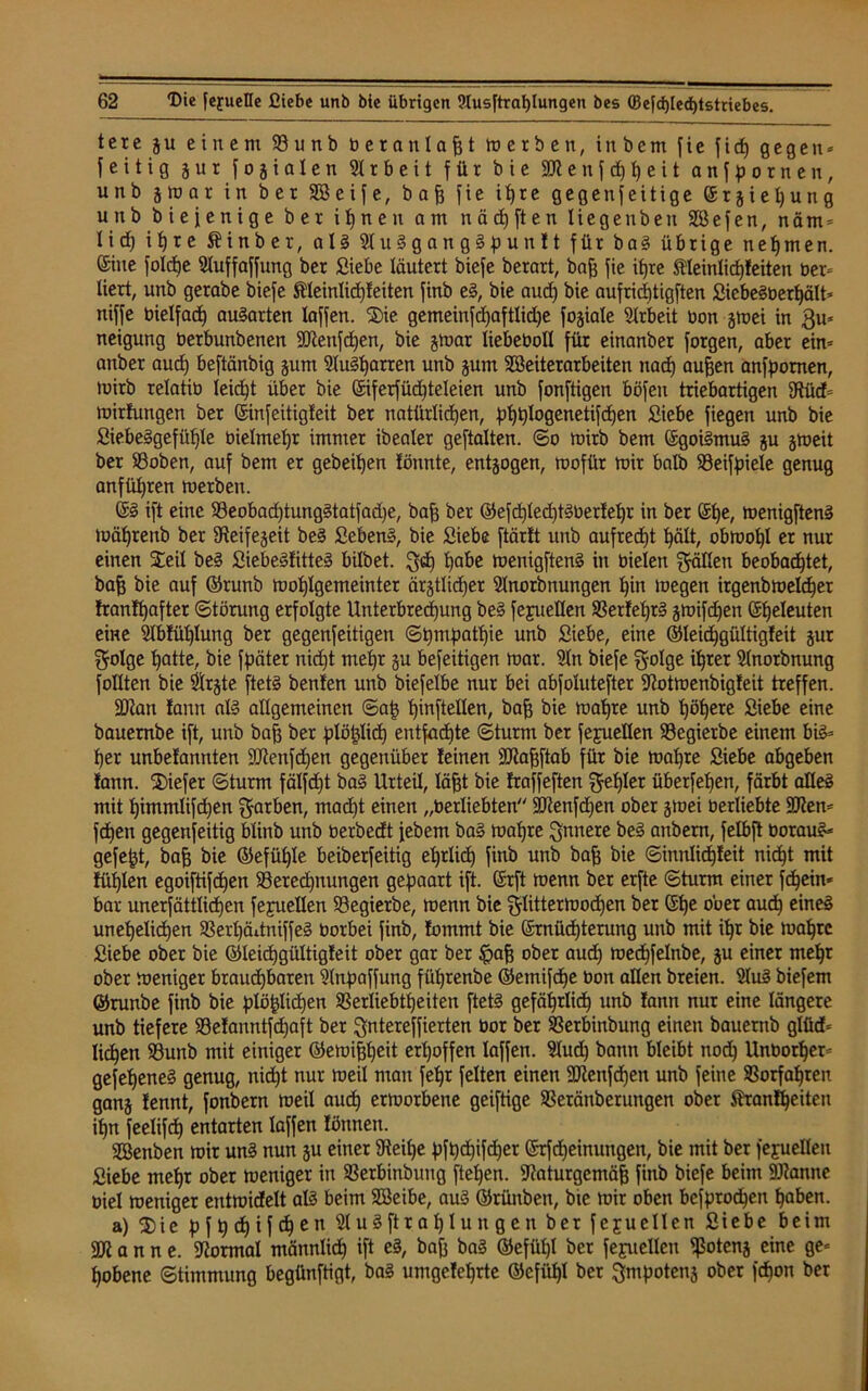 tere g u einem 93 u n b betau I a fj t m e r b e n, inbem fie f i cp gegen * fettig gut f o g i a I e n Arbeit für bie 9Kenfdppeit anfpornen, unb ätoar in bet Söeife, bafj fie ipre gegenseitige ©rgiepung unb biefenige bet i p n e n am nädjften liegenbeu SBefen, n ä m = tid) i i) r e SHnber, als 9tuSgangSpunft für baS übrige nehmen, ©ine fotdpe Stuffaffung ber Siebe läutert biefe berart, bafj fie itjre Meinticpfeiten bei* liert, unb gerabe biefe ßteintiepfeiten finb eS, bie aud) bie aufrieptigften SiebeSberpätt* niffe bietfad) auSarten taffen. 2)ie gemeinfd)aftlid)e fogiate Arbeit bon gmei in $u* neigung berbunbenen SKenfcpen, bie gmar liebebolt für einanber forgen, aber ein* anber aud) beftänbig gum StuSparren unb gum SBeiterarbeiten naep aufjen anfpornen, mirb retatib leicht über bie (Siferfüdpteteien unb fonftigen böfett triebartigen 3füd= mirfungen ber ©infeitigfeit ber natürlichen, ppptogenetifepen Siebe fiegen unb bie SiebeSgefüpte bietmepr immer ibeater geftatten. ©o mirb bem ©goiSmuS gu gmeit ber 93oben, auf bem er gebeipen tonnte, entzogen, mofür mir batb 93eifpiele genug anftipren merben. ©S ift eine 93eobad)tungStatfad)e, bafs ber ©efdptecptSberfepr in ber @pe, menigftenS mäprenb ber fReifegeit beS SebenS, bie Siebe ftärtt unb aufrecht pätt, obmopl er nur einen Seit beS SiebeSfittcS bitbet. ^cp pabe menigftenS in bieten gälten beobadptet, bafj bie auf ©runb moptgemeinter ärgttidjer Stnorbnungen pin megen irgenbmelcper franfpafter Störung erfolgte Unterbrechung beS fepetlen 93erfeprS gmifdjen (Seeleuten eine 9Ibfüptung ber gegenfeitigen ©pmpatpie unb Siebe, eine ©leichgültigfeit gur ^otge patte, bie fpäter nidpt mepr gu befeitigen mar. 9tn biefe fjotge iprer Stnorbnung fottten bie $rgte ftetS benfen unb biefelbe nur bei abfotutefter Sftotmenbigfeit treffen. äftan fantt als allgemeinen ©ap pinftetten, bafj bie mapre unb pöpere Siebe eine bauernbe ift, unb bafj ber plöptidp entfaepte ©türm ber fejuetten SSegierbe einem bis* per unbefannten 9Jtenfd)en gegenüber feinen 9Rafjftab für bie mapre Siebe abgeben fann. 2)iefer ©türm fätfdjt ba§ Urteil, täfjt bie fraffeften ^fepter überfepen, färbt atleS mit pimmtifd)en färben, madpt einen „berliebten fiftenfdjen ober gmei üerliebte 9ften* fdpen gegenseitig btinb unb berbedt febem baS mapre innere beS anbern, fetbft borauS* gefept, bafj bie ©efüple beiberfeitig eprlicp finb unb bafj bie ©innlicpfeit nidpt mit füpten egoiftifepen 93erecpnungen gepaart ift. ©rft menn ber erfte ©türm einer fdpein* bar unerfätttidpen feyuetlen SSegierbe, menn bie ^littermodpen ber ©pe ober audp eines unepetidpen 93erpäitniffeS borbei finb, fommt bie ©rnüdpterung unb mit ipr bie mapre Siebe ober bie ©leicpgültigfeit ober gar ber £afj ober audp medpfetnbe, gu einer mepr ober meniger braudpbaren Slnpaffung füprenbe ©etnifdpe bon alten breien. 2tuS biefem ©runbe finb bie ptöpticpen SSertiebtpeiten ftetS gefäprlicp unb fann nur eine längere unb tiefere 93efanntfcpaft ber $ntereffierten bor ber 93erbinbung einen bauerttb glüd* liepen 93unb mit einiger ©emifjpeit erpoffen taffen. Slucp bann bleibt nod) Unborper* gefepeneS genug, nidpt nur meil man fepr feiten einen SJftenfdpen unb feine Sorfapren gang fennt, fonbern meil audp etmorbene geiftige SBeränberungen ober $ranfpeiten ipn feetifdp entarten taffen fönnen. SBenben mir unS nun gu einer 9teipe pfpdpifd)er ©Meinungen, bie mit ber fejuelten Siebe mepr ober meniger in SSerbinbung ftepen. iftaturgcmäfj finb biefe beim 9J?anne biet meniger entmidett als beim SBeibe, aus ©rünben, bte mir oben befprodpen paben. a) 3)ie p f p dp i f cp e n StuSftraptungen ber feju eilen Siebe beim a n n e. Normal männtiep ift eS, bafj baS ©efüpt ber fejuellen fßoteng eine ge* pobene Stimmung begünftigt, baS umgefeprte ©cfitpl ber ^mpoteng ober fepon ber